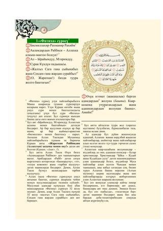 4
    @ @@ @


             1-«Фатиха» сүрөсү1
AБисмиллахир-Рахманир Рахийм
                            2

BАаламдардын Раббиси – Аллахка
алкыш-мактоо болсун! 3                                         TCBA
                                                         # #
CАл – Ырайымдуу, Мээримдүү.                            K JI H G F
DСурак Күндүн падышасы.                                TSR QoONML
E«Жалгыз Сага гана сыйынабыз                           ZY X WV U
жана Сенден гана жардам сурайбыз!4                      ` _^ ] [
F(О, Жараткан!) бизди туура                             # #dcb a
жолго баштагын!5



                                                GӨзүң нээмат (жакшылык) берген
1
   «Фатиха» сүрөсү улук пайгамбарыбызга         адамдардын6 жолуна (башта). Каар-
  Макка шаарында түшкөн сүрөлөрдүн              казапка    учурагандардын   жана
  катарына кирет. Улук Кураан китеби мына
  ушул     сүрө     менен      башталгандыгы
                                                адашкандардын7 жолунан башка».
  (ачылганы) үчүн бул сүрө «Фатиха»             Амийн!8
  (ачуучу) деп аталат. Бул сүрөнүн мындан
  башка дагы онго жакын аталыштары бар.
2
  Бул аят «Ырайымдуу, Мээримдүү Аллахтын
                                                5
  ысымы     менен     баштаймын»      дегенди      Бул аятта айтылган туура жол (сиратал
  билдирет. Ар бир мусулман өзүнүн ар бир         мустаким) бузулбаган, бурмаланбаган таза,
  ишин,      ар     бир      кыймыл-аракетин      пакиза ислам дини.
                                                6
  «бисмиллах» менен баштоосу - парыз.               Ал адамдар бул дүйнө жашоосунда
  Анткени     Аллах    Тааладан    Мухаммад       адашпай, Аллахка жаман көрүлбөй жашаган
  пайгамбарыбызга түшкөн эң биринчи               пайгамбарлар, шейиттер жана пайгамбарлар
  Кураан аяты «Жараткан Раббиңдин                 алып келген жолго түз-туура ээрчиген салих
  (Аллахтын) ысымы менен оку!» деген аят          (таза) момундар.
                                                7
  болгон (Кураан, «Алак», 1).                      Аллахтын каар-казабына жолуккандар –
3
    Бул аятта Аллах Таала Өзүн бизге              яхудийлер, ал эми, адашкан коомдор – булар
  «Ааламдардын Раббиси» деп тааныштырып           христиандар. Христиандар “Ыйса – Кудай
  жатат. Арабдардын «Рабб» деген сөзүн            жана Кудайдын уулу” деген ишенимдеринен
  кыргызчага которгондо «башкаруучу», «ээ»,       улам адашкандар болсо, яхудийлер Муса
  «толук кожоюн» жана «тарбия кылуучу»            пайгамбар алып келген Чындык менен
  деген маанилерди билдирет. Демек, Аллах         таанышып, аны кабыл алгандан соң, билип
  Таала    бүткүл     ааламдардын      тарбия     туруп Аллахка башка нерсени (Алтын
  кылуучусу.                                      музоону) шерик кылгандары жана көп
4
   Аллах таала «Фатиха» сүрөсүнүн ушул            пайгамбарларды өлтүрүп жибергенинен
  аятынан баштап, сүрөнүн акырына чейин           улам Аллахтын каарына жолуккан.
                                                8
  момун мусулмандардын тилинен сүйлөйт.            Бул сөз жөнүндө уламалар кайчы пикир
  Мусулман адамдар күнүмдүк беш убак              билдиришип, кээ бирөөлөрү аят дешсе,
  намаздарында «Фатиха» сүрөсүн 32 жолу           башкалары аят эмес дешкен. Эмнеси болсо
  окушат. Демек, алар Аллах Таалага күнүнө        да, бул сөз «кабылда», «тилегимди бер»
  32 жолу «жалгыз Сага гана сыйынабыз,            деген маанини билдирет жана биз аны
  Сенден гана жардам сурайбыз» деп ант            бардык     дуба-тилектерибиздин    соңунда
  беришет.                                        айтып жүргөнүбүз оң.
 