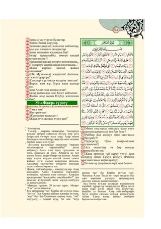 63
    @ @@                                                                                   @

LАнда агып турган булактар,
Mбийик-бийик сөрүлөр,
N(ичишке даярдап) коюлган чөйчөктөр,
                                            Ø|    ò
Oсап-сап тизилген жаздыктар               CBA
Pжана төшөлгөн килемдер бар!
QАлар1 карашпайбы, төөнүн кандай KJIHGFEDCBA
жаратылганына?!
RАсмандын кандай көтөрүп коюлганына..,
                                       YXWVUTSRQPONML
SТоолордун кандай сайып коюлганына.., edcba`_^][Z
                                     2

TЖана       жердин   кандай    жайып
коюлганына?3                           onmlkjihgf
U(Эй, Мухаммад) эскерткин! Анткени,
сен эскертүүчүсүң!4                    yxwvutsrqp
VСен аларга үстөмдүк кылуучу эмессиң!
WБирок, ким жүз бурса жана каапыр cba`_~}|{z
болсо,
Xаны Аллах чоң азапка салат!           mlkjihgfed
YАлар (өлгөндөн соң) Бизге кайтышат. yxwvutsrqpon
ZКийин алар менен Өзүбүз эсептешип
алабыз!
                             5         ¥¤£¢¡~}|{z
           89-«Фажр» сүрөсү
Ырайымдуу, Мээримдүү Аллахтын ысымы менен!       ¬«ª©¨§¦
AТаңга ант!
BОн түнгө ант!                                   ¸¶µ´³²±°¯®
CЖуп менен такка ант!
DЖана өтүп жаткан түнгө ант!6
                                                 ÂÁÀ¿¾½¼»º¹
                                                 ËÊÉÈÇÆÅÄÃ
1
2
   Каапырлар                                     EМына ушуларда акылдуу адам үчүн
   Тоолор - жердин казыктары. Тоолордун          (канааттандырарлык) ант бар беле?
  жердин түбүнө сайылган бөлүгү жер үстү         FРаббиң Аад коомун эмне кылганын
  бөлүгүнөн үч-төрт эсеге узун. Алар менен
  бекемделгени себептүү жер обу жок силкине      көрбөдүңбү?!
  бербей, аман-эсен турат                        GТүркүктүү       Ирам     шаарын(эмне
3
   Алтынчы кылымдын кишисине “жердин             кылганынчы?)
  тоголоктугуна      карашпайбы?”        деген   HАга окшогону эч бир өлкөдө
  кайрылуу болсо алар муну түшүнмөк да           жаратылбаган эле.7
  эмес, ишенмек да эмес. Айрыкча ал чөл          IЖана өрөөндө (үй куруу үчүн) аска
  адамы болсо, андан бетер таң калмак. Андан
  көрө аларга жердин кандай төшөк сымал          зоолорду ойгон Самуд коомун (Раббиң
  жайып, тегиз кылып коюлганы айтылса,           эмне кылганын көрбөдүңбү?)
  Аллахтын кудуретине көбүрөөк ушундан           JКазыктар (пирамидалар) ээси болгон
  далил табышы мүмкүн эле.
4
  Демек, пайгамбарлар – эскертүүчүлөр. Алар
  адамдарга Аллах Тааланын өкүмдөрүн               жаткан түн” бул Курбан айттын түнү.
  жеткирип, эскертип гана коюшат. Алардын          Чынында Аллах Таала ант үчүн тандаган бул
  аркаларынан “жасадыбы, жасабадыбы?” деп          төрт нерсенин улуулугу, орчундуулугу
  акмалап жүрүшпөйт жана зордук-зомбулук           акылдуу адамды канааттандырат.
  да көргөзүшпөйт.                               7
                                                    Аад коому кумдуу сахарада жашаганына
5
   Маккада түшкөн. 30 аяттан турат. «Фажр»         карабай, түркүктүү чатырлардан Ирам деген
  “Таң” деген мааниде.                             шаар кура алган аябай чоң келбеттүү,
6
  Бул аяттардагы “таң” Курбан айт күндүн таңы,     бакубат эл болгон. Алар пайгамбарлары
  “он түн” Зул-Хижжа айынын алгачкы он түнү,       Хууд алейхи саламга кордук көргөзгөндө
  “жуп” бул Зул-Хижжанын онунчу күнү, “так”        Аллах Таала катуу шамал жиберип
  тогузунчу – Арафат күнү. Ал эми, “өтүп           бардыгын кыйраткан.
 