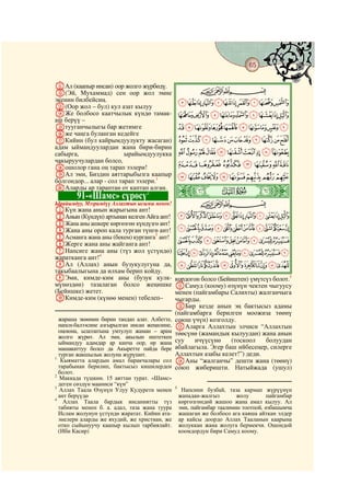 65
  @ @@                                                                                      @

KАл (каапыр инсан) оор жолго жүрбөдү.
L(Эй, Мухаммад) сен оор жол эмне                          CBA
экенин билбейсиң.                                  KJIHGFEDCBA
M(Оор жол – бул) кул азат кылуу
NЖе болбосо каатчылык күндө тамак-                 VUTSRQPONML
аш берүү –
Oтууганчылыгы бар жетимге                          `_^][ZYXW
Pже чаңга буланган кедейге
QКийин (бул кайрымдуулукту жасаган)                kjihgfedcba
адам ыймандуулардан жана бири-бирин
сабырга,                  ырайымдуулукка           utsrqponml
чакыруучулардан болсо,
Rошолор гана оң тарап ээлери!                      |{zyxwv
SАл эми, Биздин аяттарыбызга каапыр                edcba`_~}
болгондор... алар - сол тарап ээлери.1
TАларды ар тараптан от каптап алган.
         91-«Шамс» сүрөсү         2            ò
                                               Û|
Ырайымдуу, Мээримдүү Аллахтын ысымы менен!                CBA
AКүн жана анын жарыгына ант!
BАнын (Күндүн) артынан келген Айга ант!            rqponmlkjihgf
CЖана аны ашкере көргөзгөн күндүзгө ант!
DЖана аны ороп кала турган түнгө ант!              ~}|{zyxwvuts
EАсманга жана аны (бекем) курганга3 ант!
FЖерге жана аны жайганга ант!
                                                   ©¨§¦¥¤£¢¡
GНапсиге жана аны (түз жол үстүндө)                ¸¶µ´³²±°¯®¬«ª
жаратканга ант!4
HАл (Аллах) анын бузукулугуна да,                  ÃÂÁÀ¿¾½¼»º¹
такыбаалыгына да илхам берип койду.
IЭми, кимде-ким аны (бузук кулк-               кордогон болсо (Бейиштен) үмүтсүз болот.5
мүнөздөн) тазалаган болсо жеңишке              KСамуд (коому) өзүнүн чектен чыгуусу
(Бейишке) жетет.                               менен (пайгамбары Салихты) жалганчыга
JКимде-ким (күнөө менен) тебелеп–              чыгарды.
                                               LБир кезде анын эң бактысыз адамы
                                               (пайгамбарга берилген моожиза төөнү
  жараша экөөнөн бирин тандап алат. Албетте,   союш үчүн) козголду.
  напси-балээсине азгырылган инсан жеңилине,   MАларга Аллахтын элчиси “Аллахтын
  оңоюна, ылаззатына умтулуп жаман – арам      төөсүнө (жамандык кылуудан) жана анын
  жолго жүрөт. Ал эми, акылын иштеткен
  ыймандуу адамдар ар канча оор, өр жана       суу    ичүүсүнө     (тоскоол   болуудан
  машакаттуу болсо да Акыретте пайда бере      абайлагыла. Эгер баш ийбесеңер, силерге
  турган жакшылык жолуна жүрүшөт.              Аллахтын азабы келет!”) деди.
1
   Кыяматта алардын амал баракчалары сол       NАны “жалганчы” дешти жана (төөнү)
  тарабынан берилип, бактысыз кишилерден       союп жиберишти. Натыйжада (ушул)
  болот.
2
   Маккада түшкөн. 15 аяттан турат. «Шамс»
  деген сөздүн мааниси “күн”
3                                              5
   Аллах Таала Өзүнүн Улуу Кудурети менен           Напсини бузбай, таза кармап жүрүүнүн
  ант берүүдө                                      жападан-жалгыз        жолу       пайгамбар
4
    Аллах Таала бардык инсаниятты түз              көргөзгөндөй жашоо жана амал кылуу. Ал
  табияты менен б. а. адал, таза жана туура        эми, пайгамбар таалимин тоотпой, өзбашымча
  Ислам жолунун үстүндө жаратат. Кийин ата-        жашаган же болбосо ага каяша айткан элдер
  энелери аларды же яхудий, же христиан, же        ар кайсы доордо Аллах Тааланын каарына
  отко сыйынуучу каапыр кылып тарбиялайт.          жолуккан жана жолуга бермекчи. Ошондой
  (Ибн Касир)                                      коомдордун бири Самуд коому.
 