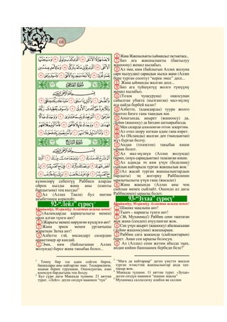 66
    @ @@ @

                                                FЖана Жакшылыкты (ыйманды) тастыктаса...
     JIHGFEDCBA GБиз ага жакшылыкты (бактылуу
                 жашоону) жеңил кылабыз.
     UTSRQPONMLK HАл эми, ким (байлыгын Аллах жолуна
     a`_^][ZYXWV сарп кылуудан) сараңдык кылса жана (Аллах
                                           бере турган соопту) “керек эмес” десе...
    ò  # #      Ü|
                                           I Жана ыйманды жалган десе...
                                           JБиз ага түйшүктүү жолго түшүүнү
           CBA                             жеңил кылабыз.
                                           K(Тозок        чуңкуруна)       оңкосунан
 mlkjihgfedcb сайылган убакта (кызганган) мал-мүлкү
                                           ага пайда бербей калат!
 vutsrqpon LАлбетте, (адамдарды) туура жолго
                                           баштоо Бизге гана таандык иш.
 _~}|{zyxw MАныгында, акырет (жашоосу) да,
 ihgfedcba` NМен силерди алоолонгон ыктыярыбызда.
                                           Дүйнө (жашоосу) да Биздин
                                                                      оттон эскерттим.
 tsrqponmlkj                               OАл отко шору каткан адам гана кирет.
                                           PАл (Исламды) жалган деп (чындыктан)
    ò           Ý|
                                           жүз бурган болчу.
                                           QАндан (тозоктон) такыбаа киши
           CBA                             ыраак болот.
                                           RАл мал-мүлкүн (Аллах жолунда)
 ~}|{zyxwvu берип, (өзүн сараңдыктан) тазалаган киши.
                                           SАл адамда эч ким үчүн (беделине)
 ¬«ª©¨§¦¥¤£¢¡ сыйлык кайтарыла турган жакшылык жок.3
                                           T(Ал жасай турган жакшылыктардын
 º¹¸¶µ´³²±°¯® бардыгы) эң жогорку Раббисинин
күнөөлөрү себептүү Раббиси аларды ыразычылыгы үчүн гана (жасалат)
ойрон кылды жана аны (азапты UЖана жакында (Аллах аны чоң
бардыгына) тең кылды!1                     сыйлык менен сыйлайт. Ошондо ал дагы
OАл (Аллах Таала) бул иштин                Раббисинен) ыраазы болот.
                                                                             4
акыбетинен коркпойт.
                                2
                                                        93-“Зухаа” сүрөсү
             92-“Лейл” сүрөсү              Ырайымдуу, Мээримдүү Аллахтын ысымы менен!
                                           AШашке маалына ант!
Ырайымдуу, Мээримдүү Аллахтын ысымы менен!
A(Ааламдарды караңгылыгы менен) BТынч – караңгы түнгө ант!
ороп алган түнгө ант!                      C(Эй, Мухаммад!) Раббиң сени таштаган
B(Жарыгы менен) көрүнгөн күндүзгө ант! жок жана (сенден) ачууланган жок.
CЖана       эркек     менен ургаачыны DСен үчүн акырет (жашоосу) абалкысынан
жараткан Затка ант!                        (дүйнө жашоосунан) жакшыраак.
DАлбетте (эй, инсандар) силердин EРаббиң сага жакында (сыйлыктарын)
аракетиңер ар кандай.                      берет. Анан сен ыраазы болосуң.
EЭми, ким (байлыгынан Аллах F Ал (Аллах) сени жетим абалда таап,
жолунда) берсе жана такыбаа болсо...       андан кийин башпаанек бербеди беле?5

                                                3
1
    Төөнү бир эле адам сойгон бирок,               “Мага да кайтараар” деген үмүттө жасала
  башкалары аны кайтарган эмес. Тескерисинче,     турган эгоисттик жакшылыктар анда тап-
  шыкак берип турушкан. Ошондуктан, азап          такыр жок.
                                                4
  коомдун бардыгына тең болду.                     Маккада түшкөн. 11 аяттан турат. «Зухаа»
2
  Бул сүрө дагы Маккада түшкөн. 21 аяттан         деген сөздүн мааниси “шашке маалы”
                                                5
  турат. «Лейл» деген сөздүн мааниси “түн”        Мухаммад саллаллоху алайхи ва саллам
 