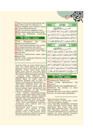 67
  @ @@                                                                                      @

GЖана (Аллах) сени адашкан абалда таап1,
андан кийин туура жол көргөздү-го!
HЖана (Раббиң) сени кембагал абалда
                                             Þ|   ò
таап, андан кийин бай кылды.               CBA
IЭми, сен жетимге каарыңды төкпө.
JЖана сураган адамга орой мамиле кылба.2 JIHGFEDCBA
KЭми, сен Раббиңдин нээматтары UTSRQPONMLK
жөнүндө сүйлө.3
                               4
         94-«Шарх» сүрөсү                             `_^][ZYXWV
Ырайымдуу, Мээримдүү Аллахтын ысымы менен!
A(Эй,      Мухаммад!)    Биз    сенин                 jihgfedcba

                                                  ò
көкүрөгүңдү кеңейтпедикпи?5
B Сенден күнөө(лөрү)ңдү алып салдык.              ß|
CАл сенин жоонуңду эзип турган.
DЖана Биз сенин атагыңды көтөрдүк.6                        CBA
EАлбетте, кыйынчылык менен бирге
жеңилдик бар.                                         wvutsrqponmlk
FАлбетте, кыйынчылык менен бирге                  edcba`_~}|{zyx
жеңилдик бар.
GЭми, качан (намаздан) бошосоң (көп                   rqponmlkjihgf
дуба кылууга) тырыш
                                                      ¢¡~}|{zyxwvuts
  туулганга чейин эле атасы кайтыш болгон.            ²±°¯®¬«ª©¨§¦¥¤£
  Анан эсин таанып-тааный элек балалык
  курагында апасы да бул дүйнө менен кош              ¾½¼»º¹¸¶µ´³
  айтышып, тоголок жетим болуп калды.
  Кийин Аллах Таала ага чоң атасы Абдул               ÉÈÇÆÅÄÃÂÁÀ¿
  Мутталибтин үйүнөн, ал өлгөндөн соң абасы
1
  Абу Талиптин үйүнө башпаанек таап берди.        Hжана Раббиңе7 гана көңүл бур!
     Аллахтын илими берилгенге чейин                                          8
  пайгамбарыбыз не китеп, не ыйман эмнелигин              95-“Тийн” сүрөсү
  билбеген абалда эле. Кийин Аллах ага            Ырайымдуу, Мээримдүү Аллахтын ысымы менен!
  билбегенин билдирди жана эң сонун иш            AАнжырга ант, Зайтунга ант!
2
  жасаган, эң адеп-ахлактуу адамга айлантты.      BЖана Синай (өрөөнүндөгү) Тур
   Жетимдерге ырайымдуу болуп, ким бир            тоосуна ант!
  нерсе сураса, кудуретиң жетсе - бер, жок
  болсо жакшы, сылык сөз менен кайтар. Бул        CЖана мына бул тынч шаар(Макка)га ант!9
  аяттагы суралган нерсе предметтерге гана        DЧынында Биз инсанды эң сонун
  чектелбейт. Маселен, кээ бир адамдар            келбетте жараттык.
3
  жардам, кээ бирөөлөр илим сурайт.               EКийин Биз аны (эгер ибадат кылбаса
    Аллах Тааланын нээмат-жакшылыктары            тозоктогу) эң төмөн жерге кайтарабыз.
  жөнүндө элдерге сүйлөп берүү аларды шүкүр
  кылууга шыктандырат. Анткени, жакшылык
  кылганды сүйүү - бул жүрөктөрдүн табияты.
4                                                 7
   Маккада түшүрүлгөн. Сегиз аяттан турат.          Анын алдындагы соопторго
                                                  8
  “Шарх” сөзү “ачуу”, “кеңейтүү” деген мааниде.      Маккада түшкөн. 8 аяттан турат. «Тийн»
5
   Аллах Таала пайгамбарынын көкүрөгүн,             деген сөздүн мааниси “Анжыр”
                                                  9
  дил-жүрөгүн динге, дааватка жана улуу              Аллах Таала Ыйса пайгамбардын мекенинин
  кулк-мүнөзгө кең кылды.                           негизги белгилери болгон анжыр, зайтун
6
   Мусулмандар качан Аллахты эскеришсе,             дарактарына, Муса алейхи салам Аллах
  “Мухаммад” деген ысымды да кошо                   Таала менен сүйлөшкөн Синай – Тур тоосуна
  эскеришет: келме айтканда, азан, такбир           жана Мухаммад саллаллоху алайхи ва
  айтканда. Аллах эч бир адамдын атагын             салламдын пайгамбарчылыгы түшкөн Макка
  Мухаммад саллаллоху алайхи ва салламдын           шаарына ант ичип, кийинки аяттардагы
  атагын көтөргөнчөлүк көтөргөн эмес.               маанилүү нерсенин кабарын берүүдө.
 