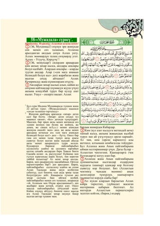 5
    @ @@                                                                                @


           58-«Мужадала» сүрөсү1.
Ырайымдуу, Мээримдүү Аллахтын ысымы менен!       ò
                                                 ¹|
A(Эй, Мухаммад!) өзүнүн эри жөнүндө                 CBA
сен менен сөз талашып, Аллахка
арызданган аялдын сөзүн Аллах укту.              KJIHGFEDCBA
Аллах экөөңөрдүн талаш сөзүңөрдү угат.
Аллах – Угуучу, Көрүүчү2!                        VUTSRQPONML
B(Эй, момундар!) силердин араңардан
ким аялын зихар кылса, аялдары апалары           a`_^][ZYXW
болуп калбайт. Алардын апалары – аларды
тууган аялдар. Алар («сен мага апамын
                                                 kjihgfedcb
белиндей болуп кал» деп) жарабаган жана          utsrqponml
жалган     сөздү     айтышат!      Аллах
Кечиримдүү жана күнөөлөрдөн өтүүчү.              `_~}|{zyxwv
CАялдарын зихар кылып алып, кийин ал
сөзүнөн кайткандар (күнөөсүн жууш үчүн)          lkjihgfedcba
аялына кошулбай туруп бир кулду азат
кылат. Ушул – силерге насаат. Аллах              wvutsrqponm
                                                 £¢¡~}|{zyx
1
  Бул сүрө Мадина Мунавварада түшкөн жана
                                                 ®¬«ª©¨§¦¥¤
  22 аяттан турат. «Мужадаланын» мааниси
  «сөздө талашып-тартышуу»
                                                 »º¹¸¶µ´³²±°¯
                                                 ÄÃÂÁÀ¿¾½¼
2
    Жахилия арабтары арасында «зихар» деген
  салт бар болчу. «Зихар» деген сөздүн түз
  мааниси «жоон», «бел» дегенди түшүндүрөт.
  Маселен, бир эркек аялы менен жатканда ага     ÐÏÎÍÌËÊÉÈÇÆÅ
  «сенин жоонуң (же белиң же мойнуң, же
  денең, же саның ж.б.у.с.) менин апамдын        бардык ишиерден Кабардар.
  жоонуна окшойт экен» десе, же аялы менен       DКим (кул азат кылууга жеткидей акча)
  араздаша кеткенде ага «сен мага апамдын        таппай калса, аялына жакындык кылбай
  белиндей болуп кал!» десе – бүттү. Ошол бир
  гана сөз менен талак түшүп аялы апасы          туруп эки ай үзгүлтүксүз орозо кармайт.
  сыяктуу болуп калган жана мындай абалда        Ал эми, ким (орозо кармоого) алы
  аялы менен ажырашууга туура келген.            жетпесе, алтымыш кембагалды тойдурат.
  Күндөрдүн       биринде      пайгамбарыбыз     Бул Аллахка жана Анын пайгамбарына
  саллаллоху алайхи ва салламга картайып         ыйман келтиришиңер үчүн. Дагы булар –
  калган сахааба аялдардан бири Хавала бинти     Аллахтын чектегени. Каапырларга (чек
  Саалаба келип: «я, расулуллах! Күйөөмө мен
  гүлгүн курагымды керек болуп, эми керегим      бузгандарга) катуу азап бар.
  тийбей калыптыр! Ал мени зихар кылды.          EАллахка жана Анын пайгамбарына
  Бирок, мен ажырашууну каалабаймын. Ортодо      душманчылык кылгандар өздөрүнөн
  перзенттерибиз бар!» деп арызданат. Бирок,     мурдагы (каапыр) адамдар кор болгону
  пайгамбарыбыз саллаллоху алайхи ва салам       сыяктуу кор болушат. Биз (Аллахтын
  Аллах Тааладан жаңы өкүм келбегени
  себептүү, салт боюнча «сен анда эриңе талак    чектөөсү    чындык      экенине)   анык
  болуптурсуң» дейт. Каңырыгы түтөгөн аял        далилдерди     түшүрдүк.     каапырларга
  зихар    салтына    баш    ийгиси    келбей,   (кыяматта) кордук азабы бар!
  пайгамбарыбыз менен сөз талашып, акырында      FАл күндө алардын бардыгын Аллах
  «эй, Аллахым мен Өзүңө арызданамын!» деп       кайра тирилтип, (дүйнөдө) жасаган
  жалбарат жана кетпей, отуруп алат. Ошол
  маалда пайгамбарыбыз унчуукпай калат.          иштеринин кабарын билгизет. Ал
  Кийин өзүнүн айтуусу боюнча ошол маалда        иштерди     Аллах(тын       периштелери)
  ага Аллах Тааладан зихар өкүмүн бекер          эсептеп койгон, (бирок,) өздөрү
  кылган аяттар түшкөн экен.
 