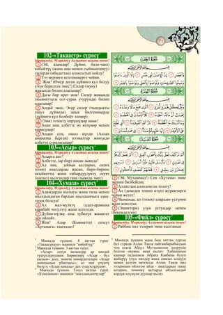 71
    @ @@                                                                                @


           102-«Такаасур» сүрөсү1
Ырайымдуу, Мээримдүү Аллахтын ысымы менен!   ò
                                             æ|
A(Эй, адамдар! Дүйнө, бала-чака)                        CBA
көбөйтүү (жана аны менен сыймыктануу)
силерди (ибадаттан) алаксытып койду!             JIHGFEDCBA
BТээ мүрзөгө келгениңерге чейин.
C Жок! (Өмүр деген дүйнөгө кул болуу             QPONMLK
үчүн берилген эмес!) Силер (муну)
жакында билип аласыңар!
DДагы бир ирет жок! Силер жакында
                                             ò
                                             ç|
(кыяматтагы сот-сурак учурунда) билип                   CBA
аласыңар!
EАндай эмес, Эгер силер (чындыкты                [ZYXWVUTSR
ушул дүйнөдө) анык билгениңерде
(дүйнөгө кул болбойт элеңер)                     fedcba`_^]
F(Эми) тозокту көрүшүңөр анык!                   qponmlkjihg
GАнан аны албетте өз көзүңөр менен
көрөсүңөр!                                       |{zyxwvutsr
HАндан соң, ошол күндө (Аллах
аманатка берген) нээматтар жөнүндө
албетте сураласыңар!
                                             ò
                                             è|
            103-«Асыр» сүрөсү  2                        CBA
Ырайымдуу, Мээримдүү Аллахтын ысымы менен!
AАсырга ант!3                                    gfedcba`_~}
BАлбетте, (ар бир) инсан зыянда!                 ponmlkjih
CАл эми,       ыйман келтирип, салих
(сооп) амалдарды жасап, бири-бирине              xwvutsrq
акыйкатты жана сабырдуулукту осуят
(насаат) кылгандар гана (зыянда эмес)        E(Эй, Мухаммад!) Сен «Хутама» эмне
                                  4          экенин билбейсиң.
           104-«Хумаза» сүрөсү               FАллахтын алоолонгон тозогу!
Ырайымдуу, Мээримдүү Аллахтын ысымы менен!
AАдамдарды кылыгы жана тили менен            GАл (денеден тешип өтүп) жүрөктөргө
шылдыңдаган бардык шылдыңчыга азап-          чейин жетет!
тозок болсун!                                HЧынында, ал (тозок) алардын үстүнөн
BАл        мал-мүлктү     (адал-арамына      жаап коюлган.
карабай) чогултту жана эсептеди.             I(Эшиктери) узун устундар менен
CДүйнө-мүлкү аны түбөлүк жашатат             (бекемделген)
                                                                          5
деп ойлойт.                                            105-«Фийл» сүрөсү
DЖок! Алар          (Кыяматта)    сөзсүз Ырайымдуу, Мээримдүү Аллахтын ысымы менен!
«Хутамага» ташталат!                     AРаббиң пил ээлерин эмне кылганын

                                             5
1
    Маккада түшкөн. 8 аяттан турат.               Маккада түшкөн жана беш аяттан турган
  «Такаасурдун» мааниси “көбөйтүү”               бул сүрөдө Аллах Таала пайгамбарыбыздын
2
  Маккада түшкөн. 3 аяттан турат.                чоң атасы Абдул Мутталиптин доорунда
3
    «Асыр» сөзүн аалымдар ар кандай              болгон окуяны икая кылат: Хабашанын
  түшүндүрүшкөн. Бирөөлөрү «Асыр - бул           каапыр падышасы Абраха Каабаны бузуп
  кылым» десе, экинчи пикирдегилери «Асыр        жиберүү үчүн пилдер жана сансыз кошуун
  намазынын убактысы», ал эми үчүнчү             менен келген мезгилде Аллах Таала пил
  бөлүгү «Асыр намазы» деп түшүндүрүшөт.         ээлеринин ойлогон айла - амалдарын текке
4
    Маккада түшкөн. Тогуз аяттан турат.          кетирип, төмөнкү аяттарда айтылгандай
  «Хумазанын» мааниси “шылдыңдоочулар”           кордук өлүмүнө дуушар кылат.
 