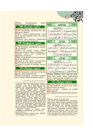 73
    @ @@                                                                                     @

GЖана
                                                ò
            (муктаждардан)            буюм-
шаймандарды кызганышат.                         ì|
            108-«Каусар» сүрөсү1                           CBA
Ырайымдуу, Мээримдүү Аллахтын ысымы менен!
A(Эй, Мухаммад) чынында Биз сага                    IHGFEDCBA
«Каусарды» бердик.2
BЭми, (ушул жакшылыктар үчүн                        UTSRQPONMLKJ
шүгүр кылып) Раббиңе намаз оку жана
курмандык чал!                                      `_^][ZYXWV
CАлбетте сени айыптап- жамандаган
адамдын өзүнүн арты кесилген!3
                               4
           109-«Каафирун» сүрөсү
                                                ò
                                                í|
Ырайымдуу, Мээримдүү Аллахтын ысымы менен!                 CBA
A(Эй Мухаммад, каапырларга) айткын:
«эй, каапырлар!                                     hgfedcba
BМен (эч качан) силер ибадат
кылган(кудайлар)га ибадат кылбаймын!                qponmlkji
CСилер       дагы   мен    сыйынганга5                    wvutsr
сыйынуучу эмессиңер.
DМен силер ибадат кылган(кудайлар)га
ибадат кылбаймын!                               ò
                                                î|
EСилер да мен ибадат кылган(Аллах                          CBA
Таала)га ибадат кылуучу эмессиңер.
F(Демек,) силерге өз диниңер, мага өз               ba`_~}|{zyx
диним!»
            110-«Насыр» сүрөсү  6                   jihgfedc
A(Эй, Мухаммад, эгер сага) Аллахтын srqponmlk
Ырайымдуу, Мээримдүү Аллахтын ысымы менен!

жардамы жана жеңиши келсе              CАнда, Раббиңе хамд (мактоо) айтуу
Bжана адамдарды Аллахтын динине менен (Аны жаман, төмөн сыпаттардан)
топ-топ болуп кирип жатканын көрсөң... аруула, күнөөлөрүңдү кечирүүсүн сура!
                                       Чынында, Ал тообаларды кабыл кылуучу!
                                                                       7
1
  Үч аяттан турган бул сүрө Маккада түшкөн.
                                                         111-«Масад» сүрөсү
2
   «Каусар» - бул «көп жакшылык» дегенди        Ырайымдуу, Мээримдүү Аллахтын ысымы менен!
  билдирет. Аллах Таала пайгамбарына бул        AАбу Лахабтын эки колу (өзү) куруп
  дүйнөдө көп жакшылыктарды берген. Ал          кетсин! Куруп да калды!8
  эми, Акырет Бейишинде болсо, «Каусар»         BАга не мал – дүйнөсү, не кесиби
  деп аталган дарыя менен ушундай               пайда бербеди!
  аталыштагы булакты сыйлык катары берет.
3
    Пайгамбарыбыздан уул перзент калбаганы      CАл жакында алоолонгон Тозокко ташталат!
  маалым. Анын уулу Касым өлгөндө ашкере
  душмандарынан бири Аас ибн Ваил аны
  акаарат кылып “арты кесилди” (ишин
  улантуучусу калбады) дейт. Бирок, Мухаммад    7
                                                    Маккада түшкөн. 5 аяттан турат.
  саллаллоху алайхи ва салламдын артында, ага   8
                                                     Абу Лахаб пайгамбарыбыздын абаларынан
  эртели-кеч салават-салам айтып, акына дуба        бири болчу. Бирок, Исламга ашынган душман
  кылып турган миллиондогон үммөттөрү калды.        болгондуктан, аялы Умму Жамил экөө, динге
  Ал эми, ага жана анын динине душмандык            жана пайгамбарга көп зыяндар жеткирип
  кылып, айыптап, жамандап жүргөндөрдүн өзү
  дагы, аты-жыты дагы жок болду.                    жүрүшчү. Аллах Таала Өз пайгамбарына
4
     Маккада түшкөн. 6 аяттан турат.                зыян жеткирген душманды ушинтип каардуу
  «Каафирун» «Каапырлар» деген мааниде.             каргышка калтыргандан көп өтпөй Абу
5
  Аллах Таалага                                     Лахаб аянычтуу өлүм тапты. Бул өлүм аятта
6
  Мадинада түшкөн. 3 аяттан турат. «Насыр»          алдын ала айтылган “куруп да калды” (өлдү)
  сөзү «жардам» деген мааниде.                      деген башааратты тастыктаган окуя болду.
 