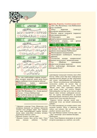 74
    @ @@ @



    ò
                                             Ырайымдуу, Мээримдүү Аллахтын ысымы менен!
    ï|                                       AАйт (Эй, Мухаммад) «таң Раббисинен
                                             коргоо тилеймин:
              CBA                            B(Өзү)        жараткан      (зыяндуу)
                                             нерселердин жамандыгынан..,
      JIHGFEDCBA                             CКаптап кирген учурдагы (караңгы)
                                             түндүн жамандыгынан..,4
      SRQPONMLK                              DТүйүндөргө          дем       салган
    ò
    ð|
                                             сайкырчылардын жамандыгынан..,
                                             EКызганган учурда, сук арткан
              CBA                            кишинин жамандыгынан.5
                                                                            6
                                                  114-«Ан – Нас» сүрөсү
      ^][ZYXWVUT                            Ырайымдуу, Мээримдүү Аллахтын ысымы менен!
                                             AАйткын (эй, Мухаммад) «мен коргоо
      gfedcba`_                              тилеймин инсандардын Раббисинен!
                                             BИнсандардын падышасынан,
             onmlkjih                        Cинсандардын (сыйынууга татыктуу)
    ò
    ñ|
                                             Кудайынан,
                                             D(Аллахтын ысымы эскерилгенде)
              CBA                            жашынып калуучунун7 жамандыгынан.
                                             EАл         (Шайтан)       адамдардын
      xwvutsrqp                              көкүрөгүндө азгырык жүргүзөт.
                                             F(Ал шайтандар) жиндерден жана
      `_~}|{zy                               адамдардан болот.8
       edcba
        ihgf
                                               сүрөлөрүнүн түшүүсүнө төмөнкү окуя себеп
DАл эми (пайгамбарга каршы доомат -            болгон: Лабид деген бир жөөт сыйкырчысы
ушак көтөрүп жүргөн) анын аялы болсо           көралбастыктын айынан он бир түйүнчөккө
                                               дем салып, пайгамбарыбызды сыйкырлап
(наркы дүйнөдө) отун көтөргөн абалда!
                                               коет. Мунун натыйжасында пайгамбарыбыз
EМойнунда         курма      дарагынын         саллаллоху алайхи ва саллам бир аз
буласынан (эшилген) жип!1                      унутчаак болуп калганда Аллах Таала
                                2
             112-«Ихлас» сүрөсү                “Фалак” жана “Нас” сүрөлөрүн үйрөтүп,
Ырайымдуу, Мээримдүү Аллахтын ысымы менен!     алар менен өзүнө дем салууга буюрат.
AАйт (Эй, Мухаммад:) Ал – Аллах жалгыз!        Пайгамбарыбыз ар бир аятты окуган сайын
BАллах – Сомад (Беймуктаж)                     бирден түйүн чечилип, сыйкырдан кутулат.
CАл туубаган жана да туулбаган!                Бул эки сүрөнү пайгамбарыбыз ар кандай
DЖана эч ким Ага тең эмес!                     жамандыктардан сактанууга жана ооруганда
                                3              шыпаа болуу үчүн окуганы белгилүү.
             113-«Фалак» сүрөсү              4
                                                Караңгы каптап кирээри менен жин -
                                               шайтандар тозуп, ар кандай жамандыктар
                                               көбөйөт.
                                             5
1                                              Кээ бир адамдардын сук назары адамга зыян
   Тафсирчи уламалар Умму Жамилдин отун
  көтөрүүсү жөнүндө «ал күйөөсү ташталган      кылышы мүмкүн. Муну эл арасында «көз
  тозокко отун көтөрүп кирет. Бул дүйнөдө      тийди» деп коюшат. Бул аят көз тийиши
  дин жана пайгамбарларга каршы жалган-        акыйкат экенине далил болот.
                                             6
  жалаа жана ушак-айың сөздөрдү көтөрүп        Бул сүрө Маккада түшкөн. 6 аяттан турат. «Ан
  жүргөнүнүн жазасы» дешет.                    – Нас» «инсандар» деген маанини билдирет.
2                                            7
  Маккада түшкөн. 4 аяттан турат.              Шайтандын
3                                            8
   Маккада түшкөн. Беш аяттан турат. Ушул      Аллах Таала Кураанда инсандарды ак жолдон
  жана     мындан      кийинки    “Ан-Нас”     азгырган адамдарды да «шайтан» деп атайт.
 