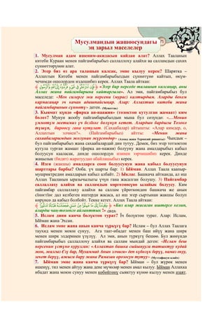 Мусулмандын жашоосундагы
                              @ @
                                                            75
                       эң зарыл маселелер
1. Мусулман адам ишеним-акидасын кайдан алат? Аллах Тааланын
китеби Кураан менен пайгамбарыбыз саллаллоху алайхи ва салламдын сахих
сүннөттөрүнөн алат.
2. Эгер биз өз ара талашып калсак, эмне кылуу керек? Шарятка –
Аллахтын Китеби менен пайгамбарыбыздын сүннөтүнө кайтып, өкүм-
чечимди ошолордон издешибиз керек. Аллах Таала айткан:
‫ ﱸ‬Ù Ø × Ö Õ Ô Ó Ò ‫« ﱹ‬Эгер бир нерседе талашып калсаңар, аны
Аллах жана пайгамбарына кайтаргыла». Ал эми, пайгамбарыбыз бул
маселеде: «Мен силерге эки нерсени (мурас) калтырдым. Аларды бекем
кармасаңар эч качан адашпайсыңар. Алар: Аллахтын китеби жана
пайгамбарынын сүннөтү» деген. (Муваттаь)
3. Кыямат күндө «фирка ан-наажия» (тозоктон кутулган жамаат) ким
болот? Мунун жообу пайгамбарыбыздын мына бул сөзүндө: «…Менин
үммөтүм жетимиз үч бєлїккє бөлүнүп кетет. Алардын бардыгы Тозоко
түшүп, бирөөсү гана кутулат. (Сахаабалар) айтышты: «Алар кимдер, о,
Аллахтын      элчиси?».   (Пайгамбарыбыз)      айтты:    «Менин      жана
сахаабаларымдын жолунан жүргөндөр» (Ахмад жана Термизий риваяты). Чындык –
бул пайгамбарыбыз жана сахаабалардай дин тутуу. Демек, биз эгер тотзоктон
кутула турган жамаат (фирка ан-нажия) болууну жана амалдарыбыз кабыл
болуусун кааласак, динде ошолордун изинен ээрчишибиз керек. Динде
жаңылык (бидят) жаратуудан абайлашыбыз керек.
4. Изги (жакшы) амалдарга сооп болуусунун жана кабыл болуусунун
шарттары барбы? Ооба. үч шарты бар: 1) Ыйман. Аллах Таала каапыр-
мушриктредин амалдарын кабыл албайт. 2) Ыклас. Башкача айтканда, ал иш
Аллах Тааланын ыразычылыгы үчүн гана жасалган болушу. 3) Пайгамбар
саллаллаху алайхи ва салламдын көргөзмөсүнө ылайык болуусу. Ким
пайгамбар саллаллаху алайхи ва саллам үйрөткөндөн башкача же анын
сїннєтїнє дал келбеген иштерди жасаса, ал иш эгер сыртынан жакшы болуп
көрүнсө да кабыл болбойт. Текке кетет. Аллах Таала айткан:
‫ ﱸ‬j i h g f e d c b‫« ﱹ‬Биз алар жасаган иштерге келип,
аларды чаң-тозонго айланттык !» (25/23)
5. Ислам дини канча бөлүктөн турат? Їч бөлүктөн турат. Алар: Ислам,
Ыйман жана Эхсан.
6. Ислам эмне жана анын канча түркүгү бар? Ислам – бул Аллах Таалага
таухид менен моюн сунуу, Ага таат-ибадат менен баш ийүү жана ширк
менен ширк элдеринен үзүлүү. Ал эми, анын түркүгү бешөө. Бул жөнүндө
пайгамбарыбыз саллаллоху алайхи ва саллам мындай деген: «Ислам беш
нерсенин үстүнө курулган: «Аллахтан башка сыйынууга татыктуу кудай
жок, жалгыз Єзү бар, Мухаммад Анын элчиси» деп күбөлүк берүү, намаз окуу,
зекет берүү, ажыга бару жана Рамазан орозосун тутуу» (Муттафакун алайх)
7. Ыйман эмне жана канча түркүгү бар? Ыйман – бул жүрөк менен
ишенүү, тил менен айтуу жана дене мүчөлөр менен амал кылуу. Ыйман Аллахка
ибадат жана моюн сунуу менен көбөйгөнү сыяктуу күнөө кылуу менен азаят.
 