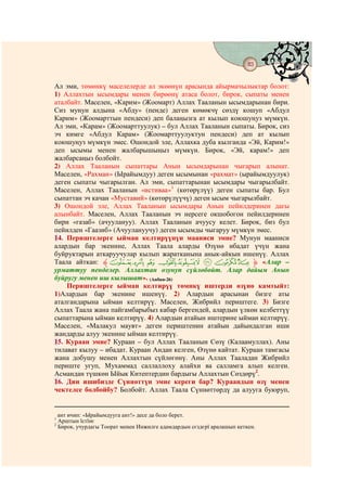 83
                                         @ @


Ал эми, төмөнкү маселелерде ал экөөнүн арасында айырмачылыктар болот:
1) Аллахтын ысымдары менен бирөөнү атаса болот, бирок, сыпаты менен
аталбайт. Маселен, «Карим» (Жоомарт) Аллах Тааланын ысымдарынан бири.
Сиз мунун алдына «Абду» (пенде) деген көмөкчү сөздү кошуп «Абдул
Карим» (Жоомарттын пендеси) деп балаңызга ат кылып коюшуңуз мүмкүн.
Ал эми, «Карам» (Жоомарттуулук) – бул Аллах Тааланын сыпаты. Бирок, сиз
эч кимге «Абдул Карам» (Жоомарттуулуктун пендеси) деп ат кылып
коюшуңуз мүмкүн эмес. Ошондой эле, Аллахка дуба кылганда «Эй, Карим!»
деп ысымы менен жалбарышыңыз мүмкүн. Бирок, «Эй, карам!» деп
жалбарсаңыз болбойт.
2) Аллах Тааланын сыпаттары Анын ысымдарынан чыгарып алынат.
Маселен, «Рахман» (Ырайымдуу) деген ысымынан «рахмат» (ырайымдуулук)
деген сыпаты чыгарылган. Ал эми, сыпаттарынан ысымдары чыгарылбайт.
Маселен, Аллах Тааланын «истиваа»1 (көтөрүлүү) деген сыпаты бар. Бул
сыпаттан эч качан «Муставий» (көтөрүлүүчү) деген ысым чыгарылбайт.
3) Ошондой эле, Аллах Тааланын ысымдары Анын пейилдеринен дагы
алынбайт. Маселен, Аллах Тааланын эч нерсеге окшобогон пейилдеринен
бири «газаб» (ачуулануу). Аллах Тааланын ачуусу келет. Бирок, биз бул
пейилден «Гаазиб» (Ачуулануучу) деген ысымды чыгаруу мүмкүн эмес.
14. Периштелерге ыйман келтирүүнүн мааниси эмне? Мунун мааниси
алардын бар экенине, Аллах Таала аларды Өзүнө ибадат үчүн жана
буйруктарын аткаруучулар кылып жаратканына анык-айкын ишенүү. Аллах
Таала айткан: ‫ﱸ‬a` _ ^] [ZY ‫« ﱹ‬Алар –
урматтуу пенделер. Аллахтан озунуп сүйлөбөйт. Алар дайым Анын
буйругу менен иш кылышат». (Анбия-26)
    Периштелерге ыйман келтирүү төмнкү иштерди өзүнө камтыйт:
1)Алардын бар экенине ишенүү. 2) Алардын арасынан бизге аты
аталгандарына ыйман келтирүү. Маселен, Жибрийл периштеге. 3) Бизге
Аллах Таала жана пайгамбарыбыз кабар бергендей, алардын үлкөн келбеттүү
сыпаттарына ыйман келтирүү. 4) Алардын атайын иштерине ыйман келтирүү.
Маселен, «Малакул маувт» деген периштенин атайын дайындалган иши
жандарды алуу экенине ыйман келтирүү.
15. Кураан эмне? Кураан – бул Аллах Тааланын Сөзү (Калаамуллах). Аны
тилават кылуу – ибадат. Кураан Андан келген, Өзүнө кайтат. Кураан тамгасы
жана добушу менен Аллахтын сүйлөгөнү. Аны Аллах Тааладан Жибрийл
периште угуп, Мухаммад саллаллоху алайхи ва салламга алып келген.
Асмандан түшкөн Ыйык Китептердин бардыгы Аллахтын Сөздөрү2.
16. Дин ишибизде Сүннөттүн эмне кереги бар? Кураандын өзү менен
чектелсе болбойбу? Болбойт. Аллах Таала Сүннөттөрдү да алууга буюруп,


  ант ичип: «Ырайымдууга ант!» десе да боло берет.
1
  Арштын їстїнє
2
  Бирок, учурдагы Тоорат менен Инжилге адамдардын сєздєрї аралашып кеткен.
 