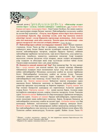 84
    @ @@ @


мындай деген:‫ ﱸ‬xw v u t s r q p ‫« ﱹ‬Пайгамбар силерге
эмнени берсе – алгыла, эмнеден кайтарса – кайткыла». (59/7) Сүннөт бизге
Кураан аяттарын түшүндүрүп берет. Эгер Сүннөт болбосо, биз намаз сыяктуу
дин маселелерин кеңири билмек эмеспиз. Пайгамбарыбыз саллаллаху алайхи
ва саллам бир хадисинде: «Уккула, мага Кураан менен бирге дагы ошончосу
(сүннөттөр) берилди. Бир замандар келет, анда бир тамакка тойгон
адам(дар) чыгып: «силер Кураанды кармасаңар жетиштүү. Анда эмнени
адал деп тапсаңар –аны адал санагыла. Эмнени арам деп тапсаңар – аны
арамга чыгаргыла» деп жалган сөздөрдү айтат». (Ахмад, Абу Дауд)
17. Пайгамбарларга ыйман келтирүүнүн мааниси эмне? Мунун мааниси:
«чынында, Аллах Таала ар бир эл арасынан, аларды жеке Аллах Таалага
сыйынууга жана Андан башка жалган кудайларга каапыр болууга даават
кылган пайгамбарларды чыгарган, алардын бардыгы чынчыл, кийинки
пайгамбарлар тарабынан тастыкталган, тура жолго баштоочу, улуу-урматтуу,
ыйык-таза, такыбалуу, аманаттуу, адашпаган пенделер. Алар өздөрүнө
жүктөлгөн элчилик милдетин толук аткарып, динди элдерге жеткиришкен,
алар элдердин эң абзелдери жана алар туулгандан өлгөнгө чейин Аллах
Таалага ширк кылышкан эмес» деп, анык ишенүү.
18. Кыяматта кандай шапааттар1 бар? Көп шапаатар бар. Эң чоң шапаат
бул – «улуу шапаат» деп аталган шапаат. Бул шапаат адамдар «Мавкиф»
майданында өздөрүнө өкүм кылынышын күтүп элүү миң жыл тургандан
кийин пайгамбарыбыз Мухаммад саллаллаху алайхи ва саллам тарабынан
болот. Пайгамбарыбыз саллаллаху алайхи ва саллам Аллах Тааладан
адамдарга ажырым-сурак кылууну сурап, аларды колдойт. Бул шапаат
пайгамбарыбызга гана тиешелүү. Аллах Таала бул улуу даражаны2 ага убада
кылган эле. Экинчи шапаат-колдоо Бейиштин эшигин ачылышын суроо
маалында болот. Бейиштин эшигинен эң биринчи пайгамбарыбыз кирет.
үммөттөр арасынан мусулмандар эң биринчи киришет. Үчүнчү шапаат кээ
бир тозокко буюрулган адамдарды ага киритпөөсүн Аллахтан суранган
учурда болот. Төртүнчү шапаат – бул күнөө кылган бирок, Аллахка ширк
келтирбеген адамдарды колдоп, аларды тозоктон чыгарууну Аллах Тааладан
суроо. Бешинчи шапаат Бейиштеги кээ бир коомдордун даражасын көтөрүүнү
Аллахтан суроо. Акыркы үч шапаат бардык пайгамбарларга, периштелерге,
салих пенделерге жана шейиттерге тиешелүү. Бирок, булардын башында да
пайгамбарыбыз саллаллаху алайхи ва саллам турат. Алтынчы шапаат кээ бир
коомдорду Бейишке эсеп-китепсиз (сураксыз) киритүү жөнүндө болот.
Жетинчи шапаат кээ бир каапырлардын азабын жеңилдетүү жөнүндө болот.
Бул пайгамбарыбызга гана чектелүү ал киши каапыр бойдон өлгөн абасы Абу
Талиптин азабын жеңилдетүүнү Аллахтан сурайт. Кийин Аллах Таала Өз


1
  Шапаат – сєздїктє «колдоочу», «арачы». Ал эми шарияттык мааниси бирєєнїколдоо їчїн
  анын н кїнєєсїн Аллах Тааладан сурап берїї.
2
  Шариятта бул даража «макаамун махмуд» деп аталат.
 