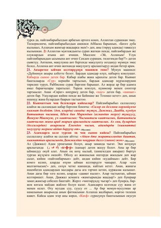 86
@ @@ @


турса да, пайгамбарыбыздын арбагын ортого коюп, Аллахтан сурашкан эмес.
Тескерисинче, пайгамбарыбыздын амекиси Аббаска барышып, «Бизге дуба
кылыңыз, Аллахым жамгыр жаадырса экен!» деп, аны (тирүү адамды) тавассул
кылышкан. 2) Аллахтан муктаждыкты сурап жаткан пенде, пайгамбардын же
олуялардын атына ант ичиши. Маселен: «Эй, Аллахым! Улук
пайгамбарыңдын ысымына ант ичип Сенден суранам, тилегимди бер?!» деген
сыяктуу. Анткени, макулукка ант бергенде макулукту ооздануу мүмкүн эмес
болсо, Аллахка ант ичип жатканда макулукту аралаштыруу андан бетер арам.
21. Акыретке ыйман келтирүүнүн мааниси эмне? Мунун мааниси:
«Дүйнөнүн акыры албетте болот. Бардык адамдар өлүп, кабырга коюлушат.
Кабырда сыноо деген бар. Кабыр азабы жана ырахаты деген бар. Кыямат
башталаарда «Сур» кернейи тартылып, бардык адамдар мүрзөлөрүнөн
тирилип туруп, Раббисине сурак баргени барышат. Ал жерде ар бир адамга
амал баракчалары таратылат. Тараза коюлуп, күнөөлөр менен сооптор
тартыылат. Анан «Сират» көпүрөсү деген бар, «хауз» деген бар, «шапаат»
деген бар. Ушулардан кийин пенде же Бейишке же Тозокко кетет» деп, анык
ишенүү жана булардын баарын тастыктоо.
22. Кыяматтын чоң белгилери кайсылар? Пайгамбарыбыз саллаллаху
алайхи ва салламдын кабар бергени боюнча: «Силер он белгини көрмөйүнчө
кыямат болбойт. (деп, аларды) санады: түтүн, Дажжал, Даабба, күндүн
Батыштан чыгышы, Ыйса бин Марямдын (асмандан жерге) түшүүсү,
Яажуж-Маажуж, үч каатчылык: Чыгыштагы каатчылык, Батыштагы
каатчылык жана араб жарым аралындагы каатчылык. Ал эми, булардын
(белгилердин) акыркысы Еменден чыгып, адамдарды (кыяматта)
чогулуучу жерине айдап баруучу от» (Муслим)
23. Адамдарга келе турган эң чоң сыноо кайсы? Пайгамбарыбыз
саллаллаху алайхи ва саллам айтты: «Адам-Ата жаратылгандан баштап,
кыяматтын аралыгында Дажжалдан чоңураак балээ (сыноо) жок» (Муслим).
Ал (Дажжал) Адам урпагынан болуп, акыр заманда чыгат. Эки көзүнүн
аралыгында (‫« )ك ف ر‬к-ф-р» (капыр) деген жазуу болот. Аны ар бир
ыймандуу окуй алат. Анын оң көзү кылый, (шиңгилден ажырап) бөртүп
турган жүзүмгө окшойт. Оболу ал жакшылык иштерди жасадым деп жар
салат, кийин «пайгамбармын» дейт, андан кийин «кудаймын» дейт. Бир
комго келип, аларды өзүнө ыйман келтирүүгө чакырат. Алар «сен
жалганчысың!» деп, сөзүн четке какканда, кайтып кетет. Анан, жанагы
ишенбеген адамдардын малдары дагы ага ээрчип кетип, куржалак калышат.
Анан дагы бир элге келип, аларды «даават кылат». Алар тастыктап, ыйман
келтиришет. Анан, Дажжал асманга «жамгырыңды жаадыр!» деп буюраар
замат,жамгыр себелеп баштайт. Жерге «чөптөрүңдү чыгар!» деп буюрса, бар-
жок көгала майдан жайлоо болуп калат. Адамдарга келгенде суу жана от
менен келет. Оту муздак суу, суусу от ... Ар бир момун-мусулман ар
намазынын акырында анын фитнасынан Аллахка жалбарып, коргоо тилеши
кажет. Кайсы адам эгер аны көрсө, «Кахф» сүрөсүнүн башталышын окусун
 