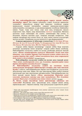 89
                                           @ @


30. Биз пайгамбарыбыздын сахаабаларына карата кандай мамиле
жасашыбыз зарыл? Биз аларды сүйүшүбүз, аларга Аллахтан ыраазылык
тилешибиз1, жүрөгүбүздү аларды жек көрүүдөн, тилибизди аларды
жамандоодон саламат сакташыбыз, алардын жакшылык-пазилеттерин
жайылтышыбыз, каталарынан, өз ара жаңжалдарынан тилибизди тйыйшыбыз
важып. Туура. Алар деле пенде, алар деле ката кетирүүдөн маьсум
(корголгон) эмес. Бирок, алар жакшылыкка ижтихад2 кылышкан. Ижтихад
кылганда туура тапкандары эки соопко, адашкандары бир соопко ээ
болушкан, ижтихад кылганы үчүн. Алардын каталары кечирилген. Эгер
алардан кандайдыр ката кеткен болсо да, муну менен пазилет-улуулуктары
жуулуп кетпейт. Сахаабалар улуулук-пазилетте єз ара айырмаланышат.
    Алардын арасындагы эў абзелдери тємєндєгїлєр: 1) Абу Бакр, 2)Умар,
3)Усман, 4) Али, 5) Талха, 6) Зубайр, 7) Абдурраҳман бин Ауф, 8) Саъд бин
Абу Ваккас, 9) Саийд бин Зейд, 10) Абу Убайда бин Жарраҳ.
    Алардан кийин бардык мухажирлер,3 алардан кийин Бадр казатына
катышкан мухажирлер менен ансарлар,4 алардан кийин башка сахабалар.
Пайгамбарыбыз саллаллаху алайхи ва саллам сахабалары жөнүндө мындай
деген: «Менин сахаабаларымды сөкпөгүлө! Жанымдын Ээсине ант ичип
айтамын: эгер силерден бирөңөр Ухуд тоосунча алтын садака кылса да,
алардан биринин бир «мудд5» садака кылганынча дагы, анын жарымынча
дагы соопко ээ боло албайт!» (Бухарий, Муслим)
    Пайгамбарыбыз саллаллаху алайхи ва саллам дагы мындай деген:
“Ким менин сахабаларымды сєксє, ага Аллахтын, периштелердин жана
бардык адамдардын наалаты болсун!” (Табараани)
31. Пайгамбарыбыз саллаллаху алайхи ва салламды Аллах
сыпаттагандан жогорураак бийиктиктерге көтөрүп, аша чаап мактасак
болобу? Албетте, пайгамбарыбыздын бардык калк-калайыктан улуулугунда,
абзелдигинде шеек жок. Бирок, биз аны христиандар Ыйса алейхи саламды
мактагандай аша чаап мактагандан кайтарылганбыз. Пайгамбарыбыздын өзү
бизге мындай таалим берген: «Мени, христиандар Марямдын уулун
көкөлөтө мактаганы сыяктуу аша чаап мактабагыла. Мен Аллахтын
кулумун. Ошон үчүн «Аллахтын кулу жана элчиси» дегиле» (Бухарий)
32. Китеп ээлери (яхудийлер менен христиандар) ыймандуу деп
эсептелеби? Яхудийлер дагы, христиандар дагы, алардан башка динди
кармагандар дагы – бардыгы каапыр. Эгер түпкүлүгүндө туура болгон динге6

1
   Ошон їчїн мусулмандар сахаабалардын атын укканда «разияллоху анху» (андан Аллах
  ыраазы болсун!) дешет
2
  Ижтихад – Аят-хадистерге таянуу менен динде бир маселени чечїї
3
  Меккеден Мединага кєчїп (хижрат кылып) баргандар.
4
  Меккеден кєчїп келген мухажирлерди єздєрїнєн артык кєрїп тосуп алган, анан аларга, ислам
  пайгамбарына жана исламга чоў жардам берген мединалык сахабалар.
5
  Єлчєм бирдиги. Бир мудд орточо 900 граммдын тегерегиндеги салмакка барабар
6
  Яхудий дини дагы, насаара дини дагы тїпкїлїгїндє Аллахтан келген чындык. Бирок, кийин
  аны бузуп-бурмалап жиберишкен.
 
