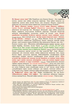 91
                                            @ @


34. Бидьат деген эмне? Ибн Ражабтын сөзү боюнча бидьат – бул шариятта
негизи, далили жок кийин кошулган нерселер. Эгер кийин кошулса да,
шарияттан далили жана негизи болсо, аны сөздүктө «бидьат» (кошулган
жаңылык) деп аталганы менен шарияттык түшүнүктө бидьат болбойт.1
35. Динде «бидьату хасана» (жакшы бидьат) жана «бидьату саййиьа»
(жаман бидьат) дегендер барбы? Шарияттык түшүнүктөгү бидьаттарды
айыптаган аят-хадистер көп. Жогоруда айткандай, алар кийин кошулган
бирок, шариятта негиз-далили болбогон нерселер. Ушундай бидьаттар
жөнүндө пайгамбарыбыз саллаллаху алайхи ва саллам: «ким биздин
ишибизден (исламдан) болбогон нерсени жасаса, өзүнө кайтат» деген.
(Бухарий, Муслим). Дагы мындай деген: «ар бир жаңы кошулган нерсе - бидьат,
ар бир бидьат – адашуу!» (Абу Дауд). Имам Маалик (Аллах ага ырайымын
төккөн болсун!) шарияттык түшүнүктөгү бидьат жөнүндө мындай пикир
айткан: «ким исламда (мурда болбогон) бир жаңылыкты баштап, аны «бул –
бидьату хасана» десе, «Мухаммад пайгамбарчылыкка кыянат кылды» деген
менен барабар. Анткени, Аллах Таала: ‫ﱸ‬qp onmlk‫ﱹ‬
«Мына бүгүн Мен силерге диниңерди толук кылып бердим жана силерге
нээматымдын (диндин) түгөл-бардыгын бердим» (Маида-3) деген. Сөздүктөгү
бидьат түшүнүгүн мактап келген кээ бир хадистер бар2. Алар «бидьат»
(жаңылык) деп аталганы менен, кийин жаратылган жаңылык эмес, мурда
болгон бирок, унутулган нерселер. Пайгамбарыбыз сахаабаларын андай
нерселерди эскерип, жасоого сахаабаларын үндөп мындай деген: «Ким
исламда бир (унутулган) жакшы жолду баштаса, ал иштин жана андан
кийин ошол ишти жасаган адамдардын сообу ага жетип турат жана
алардын3 сообунан эч нерсе кемибейт » (Муслим). Умар разияллоху анхунун
таравех намазы жөнүндө «бул кандай жакшы бидьат!» деген сөзү дагы ушул
мааниде айтылган. Анткени, таравех намазын пайгамбарыбыздын өзү дагы
ага катуу буйруган жана сахаабалары менен үч түн4 окуган, андан кийин
«сахаабаларым парыз кылып албасын» деп коркуп, токтотуп койгон эле.
Умар мына ушул таравех намазын кайра жандандырып, адамдарды чогултту5.
36. Нифактын6 канча түрү бар? Нифак (мунафыктык) эки түр болот:
1)Ишенимдеги нифак (чоң нифак). Бул сыртынан ыймандуу көрүнүп,
ичинде каапыр болуу. Мындай нифак адамды динден чыгарат. Эгер ал адам


1
  Демек, бидьат эки тїрдїї болот экен: 1) сєздїк тїшїнїктєгї бидьат, 2) шарияттык тїшїнїктєгї
  бидьат. Биринчиси жакшы жана сооп, экинчиси жаман жана кїнєє
2
   Дагы бир ирет кайталайбыз: ал хадистер шарияттык тїшїнїктєгї бидьат жєнїндє эмес,
  сєздїктєгї бидьат тїшїнїгї боюнча айтылган.
3
  Ошол жакшы ишти андан кийин жасаган адамдардын
4
  Рамазан айынын їч тїнїндє
5
  жана адамдардын жамаатын, ынтымагын кєрїп, «бул кандай жакшы бидьат!» деди.
6
  Пайгамбарыбыз Мадинага хижрат кылып келгенде эми гана бийликти алайын деп калган
  кээ бир манаптар максатына жете албай калат жана сыртынан мусулман болуп, ичинен исламга
  душмандык позициясын кармайт. Ислам тарыхында алар «мунафыктар» деген аталыш
  менен калган. «Нифак», «мунафыктык» дегени бизчесинен «эки жїздїїлїк» дегенге туура келет.
 