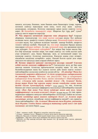93
                                       @ @


моюнга, колтукка, бешикке, эшик башына жана башкаларга тумар, тырмак,
көзтикен сыяктуу нерселерди илип коюу, төлгө ачуу жана            куштан,
ысымдардан, сөздөрдөн, белгилүү жерлерден ырым кылуу сыяктуу иштер
кирет. Б) билинбеген (жашыруун) ширк. Ширктин бул түрү рия1, сумьа2
сыяктуу ниетте жаралган нерселер.
39. Чоң ширктен кичинекей ширктин эмне айырмасы бар? Алардын
айырмасы төмөндөгүлөр: чоң ширк кылган адамдын өкүмү: бул дүйнөдө
исламдан чыгат, акыретте тозокто түбөлүк калат. Кичинекей ширкти жасаган
адамдын өкүмү: бул дүйнөдө исламдан чыкпайт, каапыр болбойт, акыретте
тозокто түбөлүк калбайт. Ошондой эле, чоң ширк пенденин бардык жакшы
амалдарын күйдүрүп жиберет. Ал эми, кичинекей ширк өзү аралашкан ишти
гана күйдүрөт, башкаларын күйдүрбөйт3. Бул жерде бир талаш маселе бар.
Кээ бир аалымдар «кичине ширк, чоң ширк сыяктуу эле тооба кылган адам
үчүн кечирилет» десе, башка бирөлөрү «жок, ал (кичинекекй ширк) чоң
күнөөлөр сыяктуу Аллахтын каалоосунда. Каалаган адамы үчүн кечирет,
каалабаган пендесине кечирбейт» дешет. Кандай болгон күндө деле ширк
маселеси өтө орчундуу жана алардан абайлоо зарыл.
40. Кичине ширктен (риядан) сактануунун жолдору кандай? Сактана
албай калган адамдын каффараты-чы4? Сактануунун жолу ар бир адам
жасаган ишинен Аллахтын ыразычылыгын көздөшү керек. Ал эми, өтө
билинбегендеринен мына бул хадисте келген дуба менен коргоо тиленет:
пайгамбарыбыз саллаллаху алайхи ва саллам айтты: «О, адамдар! Мына бул
(кичинекей) ширктен абайлагыла! Ал деген кумурсканын кыбыраганынан
да жашыруун болот». Айтылды: «ыя, расулуллах! Эгер ал кумурсканын
кыбыраганын бетер билинбес болсо, кантип сактанабыз?» (Пайгамбарыбыз)
айтты: «(Аллахка дуба кылып, мындай) дегиле: «Эй, Аллахым! Бизди,
билип туруп Өзүңө бир нерсени шерик кылып коюубуздан сакта жана
билбей кылган күнөөлөрүбүздү кечир!» (Ахмад риваяты) Ал эми, Аллахтан
башкага ант ичкен адамдын каффаараты маселесинде пайгамбарыбыз мындай
деген: «Ким Лат жана Узза (деген кудайлар) менен ант ичсе, (анын
каффааратына) «ла илаха иллаллах!» десин» (Бухарий, Муслим) Ал эми, ырым-
жырымдын кафараты жөнүндө пайгамбарыбыз саллаллоху алайхи ва саллам:
«Кимди кандайдыр ырым ишинен кайтарган болсо5, ал Аллахка ширк
кылыптыр» дегенде, сахаабалар «мунун каффаараты кандай?» деп сурашты.
Анда пайгамбарыбыз: «Эй, Аллахым! Жакшылык дагы Өзүңдөн, жамандык
дагы Өзүңдөн. Сенден башка сыйынууга татыктуу кудай жок!» деп дуба
кылышың» деп жооп берди. (Ахмад)

1
  «Рия» - мааниси «кєрїї». Шариятта элкєрсїнгє жасалган иштер.
2
  «Сумьа» - мааниси «угуу». Шариятта эл уксун деген ниетте жасалган нерселер.
3
  Маселен, бир адам эл кєрсїнгє (рия кылып) намаз окуса, ошол намазы гана кїйєт
4
  Каффаарат – бир кїнєє ишти жууп жибериш їчїн жасала турган сооп иш
5
  Маселен, кээ бир адамдар жолунан кара мышык єтсє, ар кандай ишин таштап, аркасына
  кайтып кетет.
 