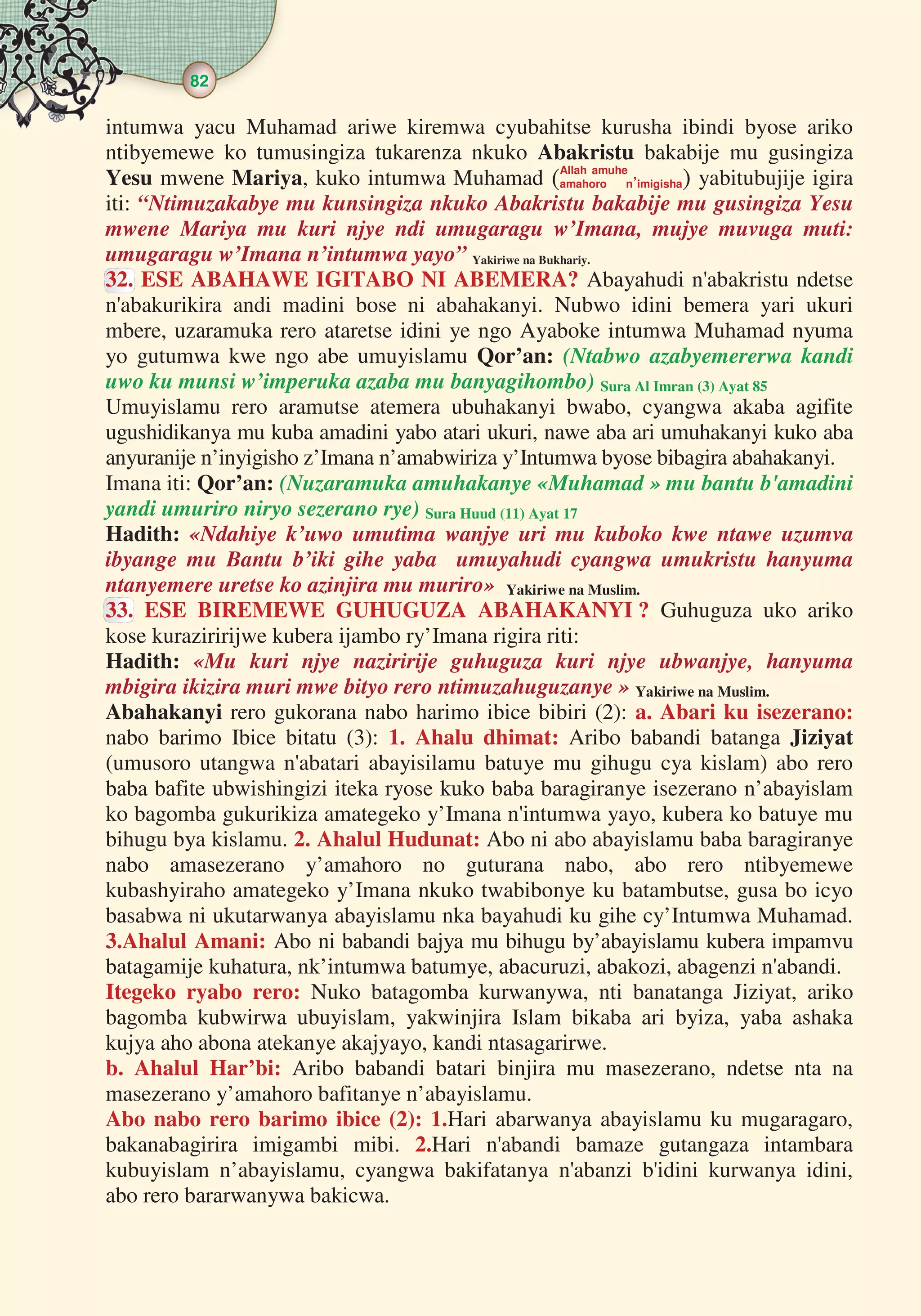 82
  
intumwa yacu Muhamad ariwe kiremwa cyubahitse kurusha ibindi byose ariko
ntibyemewe ko tumusingiza tukarenza nkuko Abakristu bakabije mu gusingiza
Yesu mwene Mariya, kuko intumwa Muhamad Allah amuhe
amahoro n’imigisha yabitubujije igira
iti: “Ntimuzakabye mu kunsingiza nkuko Abakristu bakabije mu gusingiza Yesu
mwene Mariya mu kuri njye ndi umugaragu w’Imana, mujye muvuga muti:
umugaragu w’Imana n’intumwa yayo” Yakiriwe na Bukhariy.
32. ESE ABAHAWE IGITABO NI ABEMERA? Abayahudi n'abakristu ndetse
n'abakurikira andi madini bose ni abahakanyi. Nubwo idini bemera yari ukuri
mbere, uzaramuka rero ataretse idini ye ngo Ayaboke intumwa Muhamad nyuma
yo gutumwa kwe ngo abe umuyislamu Qor’an: (Ntabwo azabyemererwa kandi
uwo ku munsi w’imperuka azaba mu banyagihombo) Sura Al Imran (3) Ayat 85
Umuyislamu rero aramutse atemera ubuhakanyi bwabo, cyangwa akaba agifite
ugushidikanya mu kuba amadini yabo atari ukuri, nawe aba ari umuhakanyi kuko aba
anyuranije n’inyigisho z’Imana n’amabwiriza y’Intumwa byose bibagira abahakanyi.
Imana iti: Qor’an: (Nuzaramuka amuhakanye «Muhamad » mu bantu b'amadini
yandi umuriro niryo sezerano rye) Sura Huud (11) Ayat 17
Hadith: «Ndahiye k’uwo umutima wanjye uri mu kuboko kwe ntawe uzumva
ibyange mu Bantu b’iki gihe yaba umuyahudi cyangwa umukristu hanyuma
ntanyemere uretse ko azinjira mu muriro» Yakiriwe na Muslim.
33. ESE BIREMEWE GUHUGUZA ABAHAKANYI ? Guhuguza uko ariko
kose kuraziririjwe kubera ijambo ry’Imana rigira riti:
Hadith: «Mu kuri njye naziririje guhuguza kuri njye ubwanjye, hanyuma
mbigira ikizira muri mwe bityo rero ntimuzahuguzanye » Yakiriwe na Muslim.
Abahakanyi rero gukorana nabo harimo ibice bibiri (2): a. Abari ku isezerano:
nabo barimo Ibice bitatu (3): 1. Ahalu dhimat: Aribo babandi batanga Jiziyat
(umusoro utangwa n'abatari abayisilamu batuye mu gihugu cya kislam) abo rero
baba bafite ubwishingizi iteka ryose kuko baba baragiranye isezerano n’abayislam
ko bagomba gukurikiza amategeko y’Imana n'intumwa yayo, kubera ko batuye mu
bihugu bya kislamu. 2. Ahalul Hudunat: Abo ni abo abayislamu baba baragiranye
nabo amasezerano y’amahoro no guturana nabo, abo rero ntibyemewe
kubashyiraho amategeko y’Imana nkuko twabibonye ku batambutse, gusa bo icyo
basabwa ni ukutarwanya abayislamu nka bayahudi ku gihe cy’Intumwa Muhamad.
3.Ahalul Amani: Abo ni babandi bajya mu bihugu by’abayislamu kubera impamvu
batagamije kuhatura, nk’intumwa batumye, abacuruzi, abakozi, abagenzi n'abandi.
Itegeko ryabo rero: Nuko batagomba kurwanywa, nti banatanga Jiziyat, ariko
bagomba kubwirwa ubuyislam, yakwinjira Islam bikaba ari byiza, yaba ashaka
kujya aho abona atekanye akajyayo, kandi ntasagarirwe.
b. Ahalul Har’bi: Aribo babandi batari binjira mu masezerano, ndetse nta na
masezerano y’amahoro bafitanye n’abayislamu.
Abo nabo rero barimo ibice (2): 1.Hari abarwanya abayislamu ku mugaragaro,
bakanabagirira imigambi mibi. 2.Hari n'abandi bamaze gutangaza intambara
kubuyislam n’abayislamu, cyangwa bakifatanya n'abanzi b'idini kurwanya idini,
abo rero bararwanywa bakicwa.
 