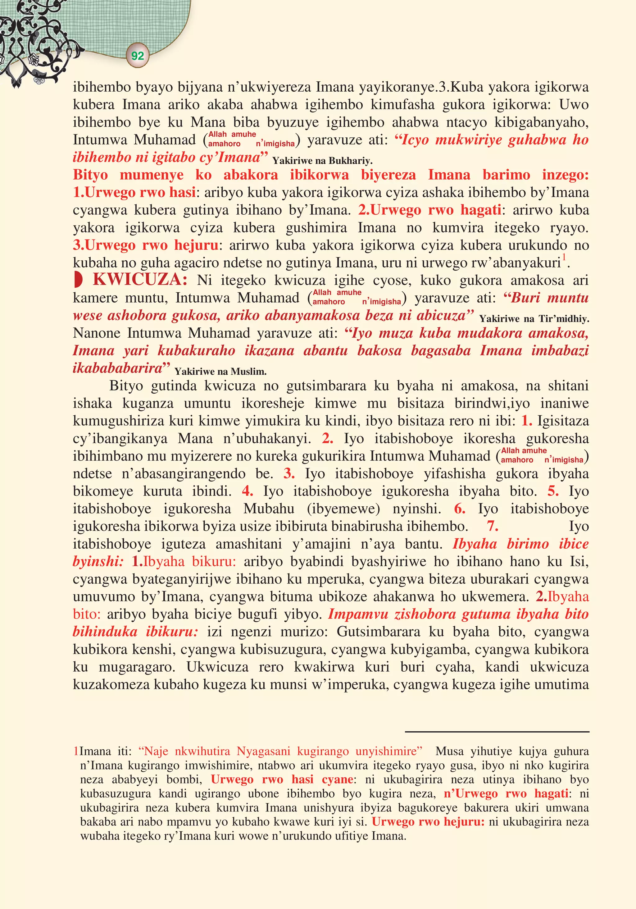 92
  
ibihembo byayo bijyana n’ukwiyereza Imana yayikoranye.3.Kuba yakora igikorwa
kubera Imana ariko akaba ahabwa igihembo kimufasha gukora igikorwa: Uwo
ibihembo bye ku Mana biba byuzuye igihembo ahabwa ntacyo kibigabanyaho,
Intumwa Muhamad Allah amuhe
amahoro n’imigisha yaravuze ati: “Icyo mukwiriye guhabwa ho
ibihembo ni igitabo cy’Imana” Yakiriwe na Bukhariy.
Bityo mumenye ko abakora ibikorwa biyereza Imana barimo inzego:
1.Urwego rwo hasi: aribyo kuba yakora igikorwa cyiza ashaka ibihembo by’Imana
cyangwa kubera gutinya ibihano by’Imana. 2.Urwego rwo hagati: arirwo kuba
yakora igikorwa cyiza kubera gushimira Imana no kumvira itegeko ryayo.
3.Urwego rwo hejuru: arirwo kuba yakora igikorwa cyiza kubera urukundo no
kubaha no guha agaciro ndetse no gutinya Imana, uru ni urwego rw’abanyakuri1
.
 KWICUZA: Ni itegeko kwicuza igihe cyose, kuko gukora amakosa ari
kamere muntu, Intumwa Muhamad Allah amuhe
amahoro n’imigisha yaravuze ati: “Buri muntu
wese ashobora gukosa, ariko abanyamakosa beza ni abicuza” Yakiriwe na Tir’midhiy.
Nanone Intumwa Muhamad yaravuze ati: “Iyo muza kuba mudakora amakosa,
Imana yari kubakuraho ikazana abantu bakosa bagasaba Imana imbabazi
ikabababarira” Yakiriwe na Muslim.
Bityo gutinda kwicuza no gutsimbarara ku byaha ni amakosa, na shitani
ishaka kuganza umuntu ikoresheje kimwe mu bisitaza birindwi,iyo inaniwe
kumugushiriza kuri kimwe yimukira ku kindi, ibyo bisitaza rero ni ibi: 1. Igisitaza
cy’ibangikanya Mana n’ubuhakanyi. 2. Iyo itabishoboye ikoresha gukoresha
ibihimbano mu myizerere no kureka gukurikira Intumwa Muhamad Allah amuhe
amahoro n’imigisha
ndetse n’abasangirangendo be. 3. Iyo itabishoboye yifashisha gukora ibyaha
bikomeye kuruta ibindi. 4. Iyo itabishoboye igukoresha ibyaha bito. 5. Iyo
itabishoboye igukoresha Mubahu (ibyemewe) nyinshi. 6. Iyo itabishoboye
igukoresha ibikorwa byiza usize ibibiruta binabirusha ibihembo. 7. Iyo
itabishoboye iguteza amashitani y’amajini n’aya bantu. Ibyaha birimo ibice
byinshi: 1.Ibyaha bikuru: aribyo byabindi byashyiriwe ho ibihano hano ku Isi,
cyangwa byateganyirijwe ibihano ku mperuka, cyangwa biteza uburakari cyangwa
umuvumo by’Imana, cyangwa bituma ubikoze ahakanwa ho ukwemera. 2.Ibyaha
bito: aribyo byaha biciye bugufi yibyo. Impamvu zishobora gutuma ibyaha bito
bihinduka ibikuru: izi ngenzi murizo: Gutsimbarara ku byaha bito, cyangwa
kubikora kenshi, cyangwa kubisuzugura, cyangwa kubyigamba, cyangwa kubikora
ku mugaragaro. Ukwicuza rero kwakirwa kuri buri cyaha, kandi ukwicuza
kuzakomeza kubaho kugeza ku munsi w’imperuka, cyangwa kugeza igihe umutima
1Imana iti: “Naje nkwihutira Nyagasani kugirango unyishimire” Musa yihutiye kujya guhura
n’Imana kugirango imwishimire, ntabwo ari ukumvira itegeko ryayo gusa, ibyo ni nko kugirira
neza ababyeyi bombi, Urwego rwo hasi cyane: ni ukubagirira neza utinya ibihano byo
kubasuzugura kandi ugirango ubone ibihembo byo kugira neza, n’Urwego rwo hagati: ni
ukubagirira neza kubera kumvira Imana unishyura ibyiza bagukoreye bakurera ukiri umwana
bakaba ari nabo mpamvu yo kubaho kwawe kuri iyi si. Urwego rwo hejuru: ni ukubagirira neza
wubaha itegeko ry’Imana kuri wowe n’urukundo ufitiye Imana.
 