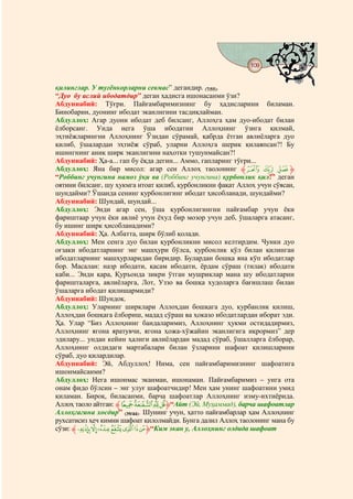 109
                                   @ @


қилинглар. У туғёнкорларни севмас” дегандир. (7/55).
“Дуо бу аслий ибодатдир” деган ҳадисга ишонасанми ўзи?
Абдуннабий: Тўғри. Пайғамбаримизнинг бу ҳадисларини биламан.
Бинобарин, дуонинг ибодат эканлигини тасдиқлайман.
Абдуллоҳ: Агар дуони ибодат деб билсанг, Аллоҳга ҳам дуо-ибодат билан
ёлборсанг. Унда нега ўша ибодатни Аллоҳнинг ўзига қилмай,
эҳтиёжларингни Аллоҳнинг Ўзидан сўрамай, қабрда ётган авлиёларга дуо
қилиб, ўшалардан эҳтиёж сўраб, уларни Аллоҳга шерик қилаяпсан?! Бу
ишингнинг аниқ ширк эканлигини наҳотки тушунмайсан?!
Абдуннабий: Ҳа-а... гап бу ёқда дегин... Аммо, гапларинг тўғри...
Абдуллоҳ: Яна бир мисол: агар сен Аллоҳ таолонинг ‫ { |ﱸ‬z‫ﱹ‬
“Роббинг учунгина намоз ўқи ва (Роббинг учунгина) қурбонлик қил!” деган
оятини билсанг, шу ҳукмга итоат қилиб, қурбонликни фақат Аллоҳ учун сўясан,
шундайми? Ўшанда сенинг қурбонлигинг ибодат ҳисобланади, шундайми?
Абдуннабий: Шундай, шундай...
Абдуллоҳ: Энди агар сен, ўша қурбонлигингни пайғамбар учун ёки
фариштаар учун ёки авлиё учун ёхуд бир мозор учун деб, ўшаларга атасанг,
бу ишинг ширк ҳисобланадими?
Абдуннабий: Ҳа. Албатта, ширк бўлиб қолади.
Абдуллоҳ: Мен сенга дуо билан қурбонликни мисол келтирдим. Чунки дуо
оғзаки ибодатларнинг энг машҳури бўлса, қурбонлик қўл билан қилинган
ибодатларнинг машҳурларидан биридир. Булардан бошқа яна кўп ибодатлар
бор. Масалан: назр ибодати, қасам ибодати, ёрдам сўраш (тилак) ибодати
каби... Энди қара, Қуръонда зикри ўтган мушриклар мана шу ибодатларни
фаришталарга, авлиёларга, Лот, Уззо ва бошқа худоларга бағишлаш билан
ўшаларга ибодат қилишармиди?
Абдуннабий: Шундоқ.
Абдуллоҳ: Уларнинг ширклари Аллоҳдан бошқага дуо, қурбанлик қилиш,
Аллоҳдан бошқага ёлбориш, мадад сўраш ва ҳоказо ибодатлардан иборат эди.
Ҳа. Улар “Биз Аллоҳнинг бандаларимиз, Аллоҳнинг ҳукми остидадирмиз,
Аллоҳнинг ягона яратувчи, ягона ҳожа-хўжайин эканлигига иқрормиз” дер
эдилару... ундан кейин ҳалиги авлиёлардан мадад сўраб, ўшалларга ёлборар,
Аллоҳнинг олдидаги мартабалари билан ўзларини шафоат қилишларини
сўраб, дуо қилардилар.
Абдуннабий: Эй, Абдуллоҳ! Нима, сен пайғамбаримизнинг шафоатига
ишонмайсанми?
Абдуллоҳ: Нега ишонмас эканман, ишонаман. Пайғамбаримиз – унга ота
онам фидо бўлсин – энг улуғ шафоатчидир! Мен ҳам унинг шафоатини умид
қиламан. Бироқ, биласанми, барча шафоатлар Аллоҳнинг изму-ихтиёрида.
Аллоҳ таоло айтган: ‫ﱸ‬gfed‫“ﱹ‬Айт (Эй, Муҳаммад), барча шафоатлар
Аллоҳгагина хосдир” (39/44). Шунинг учун, ҳатто пайғамбарлар ҳам Аллоҳнинг
рухсатисиз ҳеч кимни шафоат қилолмайди. Бунга далил Аллоҳ таолонинг мана бу
сўзи: ‫«¬®¯°±ﱸ‬ª ‫“ﱹ‬Ким экан у, Аллоҳнинг олдида шафоат
 