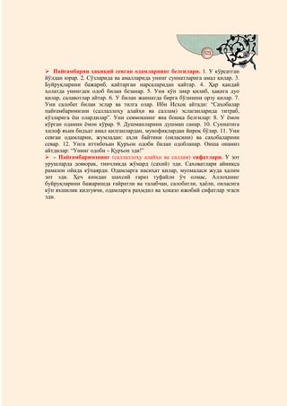 123
                                   @ @


   Пайғамбарни ҳақиқий севган одамларнинг белгилари. 1. У кўрсатган
йўлдан юрар. 2. Сўзларида ва амалларида унинг суннатларига амал қилар. 3.
Буйруқларини бажариб, қайтарган нарсаларидан қайтар. 4. Ҳар қандай
ҳолатда унингдек одоб билан безанар. 5. Уни кўп зикр қилиб, ҳақига дуо
қилар, салавотлар айтар. 6. У билан жаннатда бирга бўлишни орзу қилар. 7.
Уни салобат билан эслар ва тилга олар. Ибн Исҳоқ айтади: “Саҳобалар
пайғамбаримизни (саллаллоҳу алайҳи ва саллам) эслаганларида титраб,
кўзларига ёш олардилар”. Уни севмоқнинг яна бошқа белгилар: 8. У ёмон
кўрган одамни ёмон кўрар. 9. Душманларини душман санар. 10. Суннатига
хилоф яъни бидъат амал қилганлардан, мунофиқлардан йироқ бўлар. 11. Уни
севган одамларни, жумладан: аҳли байтини (оиласини) ва саҳобаларини
севар. 12. Унга иттибоъан Қуръон одоби билан одобланар. Оиша онамиз
айтдилар: “Унинг одоби – Қуръон эди!”
   – Пайғамбаримзнинг (саллаллоҳу алайҳи ва саллам) сифатлари. У зот
урушларда довюрак, тинчликда жўмард (сахий) эди. Саховатлари айниқса
рамазон ойида кўпаярди. Одамларга насиҳат қилар, муомаласи жуда ҳалим
зот эди. Ҳеч кимдан шахсий ғараз туфайли ўч олмас, Аллоҳнинг
буйруқларини бажаришда ғайратли ва талабчан, салобатли, ҳаёли, оиласига
кўп яхшилик қилгувчи, одамларга раҳмдил ва ҳоказо ижобий сифатлар эгаси
эди.
 