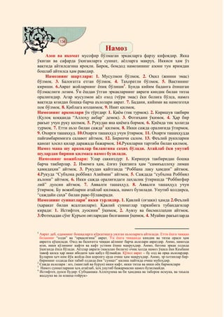 134
    @ @@ @
                                        Намоз
    Азон ва иқомат мусофир бўлмаган эркакларга фарзу кифоядир. Якка
ўқиган ва сафарда ўқиганларга суннат, аёлларга макруҳ. Иккиси ҳам ўз
вақтида айтилсагина яроқли. Бироқ, бомдод намозининг азони тун яримдан
бошлаб айтилса ҳам раводир.
    Намознинг шартлари: 1. Мусулмон бўлмоқ. 2. Оқил (жинни эмас)
бўлмоқ. 3. Балоғатга етган бўлмоқ. 4. Таҳоратли бўлмоқ. 5. Вақтининг
кириши. 6.Аврат жойларнинг ёпиқ бўлиши1. Бунда кийим баданга ёпишган
бўлмаслиги лозим. Ўн ёшдан ўтган эркакларнинг аврати киндик билан тизза
оралиғидир. Агар мусулмон аёл озод (чўри эмас) ёки болиға бўлса, намоз
вақтида юзидан бошқа барча аъзолари аврат. 7. Бадани, кийими ва намозгоҳи
пок бўлмоқ. 8. Қиблага юзланмоқ. 9. Ният қилмоқ.
Намознинг арконлари ўн тўртдир: 1. Қиём (тик турмоқ). 2. Киришув такбири
(Қулоқ қоққанда “Аллоҳу акбар” демоқ). 3. Фотиҳани ўқимоқ. 4. Ҳар бир
ракъат учун руку қилмоқ. 5. Рукудан яна қиёмга бормоқ. 6. Қиёмда тик ҳолатда
турмоқ. 7. Етти аъзо билан сажда2 қилмоқ. 8. Икки сажда оралиғида ўтирмоқ.
9. Охирги ташаҳҳуд. 10.Охирги ташаҳҳуд учун ўтирмоқ. 11. Охирги ташаҳҳудда
пайғамбаримизга салавот айтмоқ. 12. Биринчи салом. 13. Феълий рукнларни
қаноат ҳосил қилар даражада бажармоқ. 14.Рукнларни тартиби билан қилмоқ.
Намоз мана шу арконлар билангина саҳиҳ бўлади. Атайлаб ёки унутиб
шулардан бирини қилмаса намоз бузилади.
 Намознинг вожиблари: Улар саккиздур: 1. Киришув такбиридан бошқа
барча тақбирлар. 2. Имомга ҳам, ёлғиз ўқиганга ҳам “самиъаллоҳу лиман
ҳамидаҳни” айтмоқ. 3. Рукудан қайтганда “Роббана лаку ҳамдни” айтмоқ.
4.Рукуда “Субҳона роббиял Азиймни” айтмоқ. 5. Саждада “субҳона Роббиял
аълони” айтмоқ. 6. Икки сажда оралиғидаги лаҳзалик ўтиришда “Роббиғфир
лий” дуосин айтмоқ. 7. Аввалги ташаҳҳуд. 8. Аввалги ташаҳҳуд учун
ўтирмоқ. Бу вожибларни атайлаб қилмаса, намоз бузилади. Унутиб қолдирса,
“саждайи саҳв” билан раво бўлаверади.
Намознинг суннатлари3 икки турлидир. 1. Қавлий (оғзаки) ҳамда 2.Феълий
(ҳаракат билан ясалганлари). Қавлий суннатлар таркибига тубандагилар
киради: 1. Истифтоҳ дуосини4 ўқимоқ, 2. Аувзу ва бисмиллаҳни айтмоқ.
3.Фотиҳадан сўнг Қуръон оятларидан билганини ўқимоқ. 4. Муайян ракъатларда


1
  Аврат деб, одамнинг бошқаларга кўрсатишга уялган аъзоларига айтилади. Етти ёшга чиққан
  боланинг “олди” ва “орқасигина” аврат. Ўн ёшга чиққанда киндик ва тизза ораси ҳам
  авратга қўшилади. Озод ва балоғатга чиққан аёлнинг барча аъзолари авратдир. Аммо, намозда
  юзи, икки қўлининг кафти ва кафт устини ёпиш макруҳдир. Аммо, бегона эркак олдида
  ўқиганда ёпса бўлади. Аёллар аврати (масалан билаги) очиқ ҳолда намоз ўқиса ёки Каъбани
  тавоф қилса ҳар икки ибодати ҳам қабул бўлмайди. Қўпол аврат – бу олд ва орқа аъзолардир.
  Буларни ҳеч ким йўқ жойда ёки қоронғу ерда очиш ҳам макруҳдир. Аммо, эр-хотинлар бир-
  бирининг олдида ёки табиб олдида ёки “суннат” қилиш пайтида очиш мубоҳдир.
2
  Сажда аъзолари : юз, (манглай ва бурун) икки кафт, икки тизза ва икки оёқ бармоқлари
3
   Намоз суннатларини ҳоҳ атаёлаб, ҳоҳ унутиб бажармасин намоз бузилмайди.
4
  Истифтоҳ дуоси будир: Субҳаанака Аллоҳумма ва би ҳамдика ва таборок исмука, ва таъала
  жаддука ва ла илааҳа ғойрук»
 