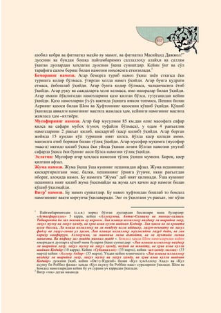 137
                                         @ @


азобил қобри ва фитнатил маҳйо ву мамот, ва фитнатил Масийҳид Дажжол!”
дуосини ва бундан бошқа пайғамбаримиз саллаллоҳу алайҳи ва саллам
ўқиган дуолардан ҳоҳлаган дуосини ўқиш суннатдир. Кейин ўнг ва сўл
тарафига салом бериш билан намозни ниҳоясига еткизилади.1
Беморнинг намози. Агар беморга туриб намоз ўқиш зиён еткизса ёки
туришга қодир бўлмаса, ўтирган ҳолда намоз ўқийди. Агар бунга қудрати
етмаса, ёнбошлаб ўқийди. Агар бунга қодир бўлмаса, чалқанчасига ётиб
ўқийди. Агар руку ва саждаларга ҳоли келмаса, имо ишоралар билан ўқийди.
Агар имкон йўқлигидан намозларини қазо қилган бўлса, тузуганидан кейин
ўқийди. Қазо намозларни ўз-ўз вақтида ўқишга имкон топмаса, Пешин билан
Асрнинг қазоси билан Шом ва Ҳуфтоннинг қазосини қўшиб ўқийди. Қўшиб
ўқиганда аввалги намознинг вақтига жамласа ҳам, кейинги намознинг вақтига
жамласа ҳам –ихтиёри.
Мусофирнинг намози. Агар бир мусулмон 85 км.дан олис масофага сафар
қилса ва сафари мубоҳ (гуноҳ туфайли бўлмаса), у одам 4 ракъатлик
намозларини 2 ракъат қилиб, қисқартиб (қаср қилиб) ўқийди. Агар борган
жойида 15 кундан кўп туришни ният қилса, йўлда қаср қилади аммо,
манзилга етиб бориши билан тўлиқ ўқийди. Агар мусофир муқимга (мусофир
эмасга) иқтидо қилиб ўқиса ёки уйида ўқиши лозим бўлган намозни унутиб
сафарда ўқиса ёки бунинг акси бўлса намозни тўлиқ ўқийди.
Эслатма: Мусофир агар ҳоҳласа намозни тўлиқ ўқиши мумкин. Бироқ, қаср
қилгани афзал.
Жума намози. Жума ўқиш ўша куннинг пешинидан афзал. Жума пешиннинг
қисқартирилгани эмас, балки, пешиннинг ўрнига ўтувчи, икки ракъатдан
иборат, алоҳида намоз. Бу намозга “Жума” деб ният қилинади. Ўша куннинг
пешинига ният қилиб жума ўқилмайди ва жума ҳеч қачон аср намози билан
қўшиб ўқилмайди.
Витр2 намози. Бу намоз суннатдир. Бу намоз ҳуфтондан бошлаб то бомдод
намозининг вақти киргунча ўқилаверади. Энг оз ўқилгани уч ракъат, энг кўпи

1
    Пайғамбаримиздан (с.а.в.) ворид бўлган дуолардан баъзилари мана булардир:
  «Астағфируллоҳ» 3 карра, кейин «Аллоҳумма, Антас-Салааму ва минкас-салаам.
  Табаарокта йа зал жалаали ву икроом. Лаа илааҳа иллаллоҳу ваҳдаҳу ла шарийка лаҳу,
  лаҳул мулку ва лаҳул ҳамду, ва ҳува алаа кулли шайьин Қодийр. Лаа ҳавла ва ла қуввата
  илла биллаҳ. Ла илаҳа иллаллоҳу ва ла наьбуду илла иййааҳу, лаҳун-неъмату ва лахул
  фадлу ва лаҳус-санаа ул ҳасан. Лаа илааҳа иллаллоҳу мухлисийна лаҳуд дийн, ва лав
  кариҳу каафируун. Аллоҳумма, ла мааниъа лима аътойта, ва ла муътийа лимаа
  манаъта. Ва янфаъу зал жадди минкал жадд ». Бомдод ҳамда Шом намозларидан кейин
  юқоридаги дуоларга қўшиб мана буларни ўқиш суннатдир: «Лаа илааха иллаллоҳу ваҳдаҳу
  ла шарийка лаҳу, лаҳул мулку ва лаҳул ҳамду, юҳйий ва юмийту, ва ҳува алаа кулли
  шайьин Қодийр (10 карра). Кейин «Субҳаналлоҳ» (33 марта), кейин «ал-ҳамду лиллаҳ» (33
  марта) кейин «Аллоҳу Акбар» (33 марта). Ундан кейин юзинчисига «Лаа илааҳа иллаллоҳу
  ваҳдаҳу ла шарийка лаҳу, лаҳул мулку ва лаҳул ҳамду, ва ҳува алаа кулли шайъин
  Қодийр» дуосини ўқиб, кейин «Оят-у-Курсий» билан «Қул ҳувАллоҳу Аҳад» ва «Қул
  аъувзу би Роббил фалақ» ҳамда «Қул аъувзу би Роббин наас» сураларини ўқилади. Шом ва
  Бомдод намозларидан кейин бу уч сурани уч каррадан ўқилади.
2
  Витр «тоқ» деган маънода
 