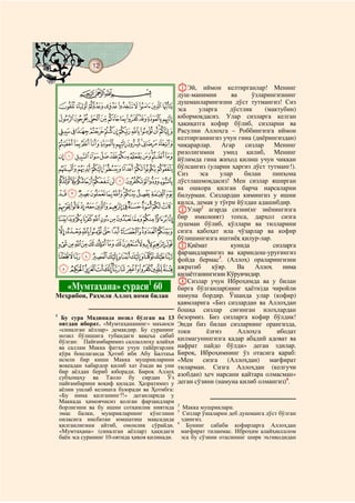 12
@ @@ @

                                                  AЭй, иймон келтирганлар! Менинг
           CBA                                    душ-манимни        ва     ўзларингизнинг
                                                  душманларингизни дўст тутмангиз! Сиз
    IHGFEDCBA                                     эса     уларга     дўстлик     (мактубин)
    SRQPONMLKJ                                    юбормоқдасиз. Улар сизларга келган
                                                  ҳақиқатга кофир бўлиб, сизларни ва
    _^][ZYXWVUT                                  Расулни Аллоҳга – Роббингизга иймон
                                                  келтирганингиз учун гина (диёрингиздан)
    ihgfedcba`                                    чиқарарлар.     Агар    сизлар    Менинг
                                                  ризолигимни умид қилиб, Менинг
    utsrqponmlkj                                  йўлимда гина жиҳод қилиш учун чиққан
    }|{zyxwv                                      бўлсангиз (уларни ҳаргиз дўст тутманг!).
                                                  Сиз     эса    улар     билан     пинҳона
    gfedcba`_~                                    дўстлашмоқдасиз! Мен сизлар яширган
                                                  ва ошкора қилган барча нарсаларни
    srqponmlkji                                   билурман. Сизлардан кимингиз у ишни
                                                  қилса, демак у тўғри йўлдан адашибдир.
    ~}|{zyxwvut                                   BУлар2 агарда сизни(нг зиёнингизга
    «ª©¨§¦¥¤£¢¡                                  бир имконият) топса, дарҳол сизга
                                                  душман бўлиб, қўллари ва тилларини
    µ´³²±°¯®¬                                     сизга қабоҳат ила чўзарлар ва кофир
                                                  бўлишингизга иштиёқ қилур-лар.
    ÂÁÀ¿¾½¼»º¹¸¶                                  CҚиёмат            кунида         сизларга
                                                  фарзандларингиз ва қариндош-уруғингиз
    ÎÍÌËÊÉÈÇÆÅÄ                                   фойда бермас3. (Аллоҳ) ораларингизни
    ÚÙØ×ÖÕÔÓÒÑÐÏ                                  ажратиб     қўяр.    Ва    Аллоҳ     нима
                                                  қилаётганингизни Кўрувчидир.
                                                  DСизлар учун Иброҳимда ва у билан
         «Мумтаҳана» сураси1 60                   бирга бўлганлар(нинг ҳаёти)да чиройли
Меҳрибон, Раҳмли Аллоҳ номи билан                 намуна бордир. Ўшанда улар (кофир)
                                                  қавмларига «Биз сизлардан ва Аллоҳдан
                                                  бошқа сизлар сиғинган илоҳлардан
1
     Бу сура Мадинада нозил бўлган ва 13          безормиз. Биз сизларга кофир бўлдик!
    оятдан иборат. «Мумтаҳананинг» маъноси        Энди биз билан сизларнинг орангизда,
    «синалган аёллар» демакдир. Бу суранинг       токи      ёлғиз       Аллоҳга      ибодат
    нозил бўлишига тубандаги вақеъа сабаб         қилмагунингизга қадар абадий адоват ва
    бўлган: Пайғамбаримиз саллаллоҳу алайҳи
    ва саллам Макка фатҳи учун тайёргарлик        нафрат пайдо бўлди» деган эдилар.
    кўра бошлаганда Ҳотиб ибн Абу Балтаъа         Бироқ, Иброҳимнинг ўз отасига қараб:
    исмли бир киши Макка мушрикларини             «Мен сизга        (Аллоҳдан)     мағфират
    воқеадан хабардор қилиб хат ёзади ва уни      тиларман. Сизга Аллоҳдан (келгучи
    бир аёлдан бериб юборади. Бироқ Аллоҳ         азобдан) ҳеч нарсани қайтара олмасман»
    субҳонаҳу ва Таоло бу сирдан Ўз
    пайғамбарини воқиф қилади. Ҳазратимиз у       деган сўзини (намуна қилиб олмангиз)4.
    аёлни ушлаб келишга буюради ва Ҳотибга:
    «Бу нима қилганинг?!» деганларида у
    Маккада ҳимоячисиз қолган фарзандлари
                                                  2
    борлигини ва бу ишни сотқинлик ниятида           Макка мушриклари.
                                                  3
    эмас балки, мушрикларнинг кўнглини               Сизлар ўшаларни деб душманга дўст бўлган
    оиласига нисбатан юмшатиш мақсадида             эдингиз.
                                                  4
    қилганлигини айтиб, омонлик сўрайди.              Бунинг сабаби кофирларга Аллоҳдан
    «Мумтаҳана» (синалган аёллар) ҳақидаги          мағфират тиланмас. Иброҳим алайҳиссалом
    баён эса суранинг 10-оятида ҳикоя қилинади.     эса бу сўзини отасининг ширк эътиқодидан
 