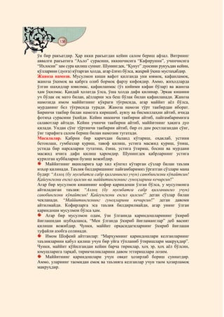 138
@ @@ @


ўн бир ракъатдир. Ҳар икки ракъатдан кейин салом бериш афзал. Витрнинг
аввалги ракъатига “Аъло” сурасини, иккинчисига “Кафирунни”, учинчисига
“Ихлосни” зам сура қилиш суннат. Шунингдек, “Қунут” дуосини рукуъдан кейин,
қўлларини (дуога) кўтарган ҳолда, агар ёлғиз бўлса, жаҳрий ўқиш мустаҳабдир.
Жаноза намози. Мусулмон киши вафот қилганда уни ювмоқ, кафанламоқ,
жаноза ўқимоқ ва қабрга олиб бормоқ фарзу кифоядир. Аммо, жиҳодларда
ўлган шаҳидлар ювилмас, қафанланмас (ўз кийими кафан бўлар) ва жаноза
ҳам ўқилмас. Қандай ҳолатда ўлса, ўша ҳолда дафн қилинар. Эркак кишини
уч бўлак оқ мато билан, аёлларни эса беш бўлак билан қафанланади. Жаноза
намозида имом маййитнинг кўкраги тўғрисида, агар маййит аёл бўлса,
мурданинг бел тўғрисида туради. Жаноза намози тўрт такбирдан иборат.
Биринчи такбир билан намозга киришиб, аувзу ва бисмиллаҳни айтиб, ичида
фотиҳа сурасини ўқийди. Кейин иккинчи такбирни айтиб, пайғамбаримизга
салавотлар айтади. Кейин учинчи такбирни айтиб, маййитнинг ҳақига дуо
қилади. Ундан сўнг тўртинчи такбирни айтиб, бир оз дам ростлагандан сўнг,
ўнг тарафига салом бериш билан намозни тугатади.
Масалалар. Қабрни бир қаричдан баланд кўтариш, оҳаклаб, устини
бетонлаш, гумбазлар қуриш, тавоф қилиш, устига масжид қуриш, ўпиш,
устида бир нарсаларни тутатиш, ёзиш, устига ўтириш, босиш ва мурдани
масжид ичига дафн қилиш ҳаромдир. Шунингдек қабрларнинг устига
қурилган қуббаларни бузиш вожибдир.
    Маййитнинг яқинларига ҳар хил кўнгил кўтарган сўзлар билан таъзия
изҳор қилинади. Таъзия билдиришнинг пайғамбаримиз ўргатган сўзлари мана
будир: “Аллоҳ (бу мусибатга сабр қилганингиз учун) савобингизни кўпайтсин!
Қайғунгизни енгил қилсин ва маййитингизнинг гуноҳларини кечирсин!”
Агар бир мусулмон кишининг кофир қариндоши ўлган бўлса, у мусулмонга
айтиладиган таъзия: “Аллоҳ (бу мусибатга сабр қилганингиз учун)
савобингизни кўпайтсин! Қайғунгизни енгил қилсин!” деган сўзлар билан
чекланади. “Маййитингизнинг гуноҳларини кечирсин!” деган давоми
айтилмайди. Кофирларга эса таъзия билдирилмайди, агар унинг ўлган
қариндоши мусулмон бўлса ҳам.
    Агар бир мусулмон одам, ўзи ўлганида қариндошларининг ўкириб
йиғлашидан шубҳаланса, “Мен ўлганда ўкириб йиғламанглар” деб васият
қилиши вожибдир. Чунки, маййит орқасидагиларнинг ўкириб йиғлаши
туфайли азобга солинади.
    Имом Шофеий айтганлар: “Марҳумнинг қариндошлари келганларнинг
таъзияларини қабул қилиш учун бир уйга тўпланиб ўтиришлари макруҳдир”.
Чунки, маййит қўйилгандан кейин барча тириклар, ҳоҳ эр, ҳоҳ аёл бўлсин,
юмушларига тарқаб, тирикчиликларини давом эттиришлари лозим.
    Маййитнинг қариндошлари учун овқат ҳозирлаб бориш суннатдир.
Аммо, уларнинг таомидан емоқ ва таъзияга келганлар учун таом ҳозирламоқ
макруҳдир.
 