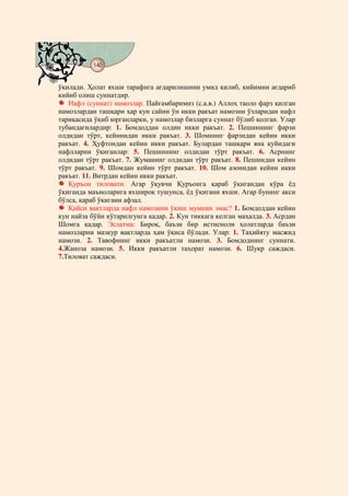 140
@ @@ @


ўқилади. Ҳолат яхши тарафига ағдарилишини умид қилиб, кийимни ағдариб
кийиб олиш суннатдир.
   Нафл (суннат) намозлар. Пайғамбаримиз (с.а.в.) Аллоҳ таоло фарз қилган
намозлардан ташқари ҳар кун сайин ўн икки ракъат намозни ўзларидан нафл
тариқасида ўқиб юрганларки, у намозлар бизларга суннат бўлиб қолган. Улар
тубандагилардир: 1. Бомдоддан олдин икки ракъат. 2. Пешиннинг фарзи
олдидан тўрт, кейинидан икки ракъат. 3. Шомнинг фарзидан кейин икки
ракъат. 4. Ҳуфтондан кейин икки ракъат. Булардан ташқари яна қуйидаги
нафлларни ўқиганлар: 5. Пешиннинг олдидан тўрт ракъат. 6. Асрнинг
олдидан тўрт ракъат. 7. Жуманинг олдидан тўрт ракъат. 8. Пешиндан кейин
тўрт ракъат. 9. Шомдан кейин тўрт ракъат. 10. Шом азонидан кейин икки
ракъат. 11. Витрдан кейин икки ракъат.
   Қуръон тиловати. Агар ўқувчи Қуръонга қараб ўқигандан кўра ёд
ўқиганда маъноларига яхшироқ тушунса, ёд ўқигани яхши. Агар бунинг акси
бўлса, қараб ўқигани афзал.
   Қайси вақтларда нафл намозини ўқиш мумкин эмас? 1. Бомдоддан кейин
кун найза бўйи кўтарилгунга қадар. 2. Кун тиккага келган маҳалда. 3. Асрдан
Шомга қадар. Эслатма: Бироқ, баъзи бир истисноли ҳолатларда баъзи
намозларни мазкур вақтларда ҳам ўқиса бўлади. Улар: 1. Таҳийяту масжид
намози. 2. Тавофнинг икки ракъатли намози. 3. Бомдоднинг суннати.
4.Жаноза намози. 5. Икки ракъатли таҳорат намози. 6. Шукр саждаси.
7.Тиловат саждаси.
 