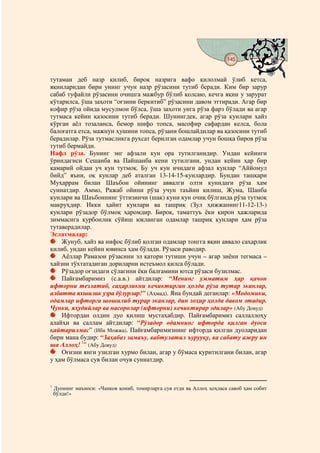 145
                                           @ @


тутаман деб назр қилиб, бироқ назрига вафо қилолмай ўлиб кетса,
яқинларидан бири унинг учун назр рўзасини тутиб беради. Ким бир зарур
сабаб туфайли рўзасини очишга мажбур бўлиб қолсаю, кечга яқин у зарурат
кўтарилса, ўша заҳоти “оғзини беркитиб” рўзасини давом эттиради. Агар бир
кофир рўза ойида мусулмон бўлса, ўша заҳоти унга рўза фарз бўлади ва агар
тутмаса кейин қазосини тутиб беради. Шунингдек, агар рўза кунлари ҳайз
кўрган аёл тозаланса, бемор шифо топса, масофир сафардан келса, бола
балоғатга етса, мажнун ҳушини топса, рўзани бошлайдилар ва қазосини тутиб
берадилар. Рўза тутмасликга рухсат берилган одамлар учун бошқа биров рўза
тутиб бермайди.
Нафл рўза. Бунинг энг афзали кун ора тутилганидир. Ундан кейинги
ўриндагиси Сешанба ва Пайшанба кени тутилгани, ундан кейин ҳар бир
қамарий ойдан уч кун тутмоқ. Бу уч кун ичидаги афзал кунлар “Аййомул
бийд” яъни, оқ кунлар деб аталган 13-14-15-кунлардир. Бундан ташқари
Муҳаррам билан Шаъбон ойининг аввалги олти кунидаги рўза ҳам
суннатдир. Аммо, Ражаб ойини рўза учун таъйин қилиш, Жума, Шанба
кунлари ва Шаъбоннинг ўттизинчи (шак) куни кун очиқ бўлганда рўза тутмоқ
макруҳдир. Икки ҳайит кунлари ва ташриқ (Зул ҳижжанинг11-12-13-)
кунлари рўзадор бўлмоқ ҳаромдир. Бироқ, таматтуъ ёки қирон ҳажларида
зиммасига қурбонлик сўйиш юкланган одамлар ташриқ кунлари ҳам рўза
тутаверадилар.
Эслатмалар:
    Жунуб, ҳайз ва нифос бўлиб қолган одамлар тонгга яқин аввало саҳарлик
қилиб, ундан кейин ювинса ҳам бўлади. Рўзаси раводир.
    Аёллар Рамазон рўзасини эл қатори тутиши учун – агар зиёни тегмаса –
ҳайзни тўхтатадиган дориларни истеъмол қилса бўлади.
    Рўзадор оғзидаги сўлагини ёки балғамини ютса рўзаси бузилмас.
    Пайғамбаримиз (с.а.в.) айтдилар: “Менинг умматим ҳар қачон
ифторни тезлатиб, саҳарликни кечиктирган ҳолда рўза тутар эканлар,
албатта яхшилик узра бўлурлар!” (Аҳмад). Яна бундай деганлар: «Модомики,
одамлар ифторга шошилиб турар эканлар, дин зоҳир ҳолда давом этадир.
Чунки, яҳудийлар ва насоролар (ифторни) кечиктирар эдилар» (Абу Довуд)
    Ифтордан олдин дуо қилиш мустаҳабдир. Пайғамбаримиз саллаллоҳу
алайҳи ва саллам айтдилар: “Рўзадор одамнинг ифторда қилган дуоси
қайтарилмас” (Ибн Можжа). Пайғамбаримизнинг ифторда қилган дуоларидан
бири мана будир: “Заҳабаз замаъу, вабтулатил ъурууқу, ва сабату ажру ин
ша Аллоҳ! 1” (Абу Довуд)
    Оғизни янги узилган хурмо билан, агар у бўмаса қуритилгани билан, агар
у ҳам бўлмаса сув билан очув суннатдир.



1
    Дуонинг маъноси: «Чанқов қониб, томирларга сув етди ва Аллоҳ ҳоҳласа савоб ҳам собит
    бўлди!»
 