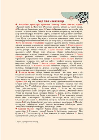 153
                                    @ @
                              Ҳар хил масалалар
    Банданинг гуноҳлари тубандаги амаллар билан ювилиб туради:
1.Ҳақиқий тавба. 2. Истиғфор. (Аллоҳдан кечирим сўраш). 3. Савоб ишлар.
4.Мусибатлар билан синалганда. 5. Садақа. 6. Бошқа одамнинг унга дуойи хайр
қилиши. Агар банданинг бўйнида Аллоҳ кечирмаган гуноҳлар қолган бўлса,
улар сабабли қабрда ёки қиёмат (сўроқ) кунида ёки дўзахда азобга солинади.
Ана шу азоблар билан поклангандан кейингина, агар иймон калимаси билан
ўлган бўлса, кунларнинг бир кунида жаннатга чиқарилади. Аммо ширк ва
бошқа куфр амалларидан тавба қилмай ўлганлар дўзахда абадий қоладилар.
 Катта ва кичкина гуноҳлардан банданинг юрагига, динига, ризқига, шахсий
ҳаётига, ишларига ва жамиятига салбий таъсирлар тегади. 1. Юракга таъсири:
ёлғизликга, нодонликга, хорликга ва ҳар қандай касалликларга сабаб бўлади.
Қилган дуолари Аллоҳга етмайди1. 2. Динга таъсири: Бошқа гуноҳларнинг
яралишига сабаб бўлади, тоат ибодатдан тўсади, пайғамбаримизнинг,
фариштаарнинг ва солиҳ одамларнинг дуоларидан маҳрум қилади. 3. Ризққа
таъсири: ризқнинг озайишига, неъматнинг кетишига, мол-мулкидан
бараканинг кўтарилишига сабаб бўлади. 4. Шахсий ҳаётга таъсири: Умрнинг
баракасини кетиради, тор, қайғули ҳаётга гирифтор қилади, ишларнинг
оғирлашига сабаб бўлади. 5. Амалга таъсири: амалларнинг қабул бўлишига
монеълик қилади. 6. Жамиятга таъсири: тинчликни кетиради, ғалвали ҳаётга,
мустабид бошқарувчилар ва душман асоратида қолишга, қурғоқчиликга,
қаҳатчиликга ва ҳоказо балоларнинг келишига сабаб бўлади.
    Ёдингда бўлсин: Ибнул Жавзий айтганлар: “Энг ёмон жазо – бу
банданинг жазони ҳис қилмай яшашидир. Ундан ҳам ёмонроғи ўзига жазо
бўлиб келган нарсани қувонч билан қабул қилиш. Масалан, ҳаром бойлик ёки
гуноҳ ҳаракатлар туфайли мақсадга етганига севиниш каби” хазф!
Мусибатлар. Ҳар бир одам мусибатсиз, шоду хуррамликда яшагиси келади.
Бундай ҳаётга етишнинг диний, табиий ва амалларга таулуқли бир неча
сабаблари бор. У сабабларни иймонли одамларгина ўзларида тўплай олади.
Улар тубандагилардир: 1. Аллоҳга иймон. 2. Аллоҳ ва расулининг
буйруқларини адо қилиб, қайтарган нарсаларидан қайтиш. 3. Одамларга яхши
сўзлар ва амаллар билан раҳмдил бўлиш. 4. Динга, дунёга, охиратга ва
жамиятга фойдали амаллар билан шуғулланиш. 5. Ўтган ва келажак ишлари
билан бош оғритавермай, бугуннинг масалалари билан шуғулланиш.
6.Аллоҳни кўп эслаш. 7. Аллоҳнинг ошкор ва махфий неъматларини зикр
қилиш. 8. Дунёда ўзидан бадтар ҳолатдаги одамларга қараб яшаш. 9. Мусибат
келтирувчи сабаблардан қочиб, шодлик келтирувчи сабабларни излаш.
10.Мусибатни кетиришини сўраб Аллоҳга дуо қилиш.
   Ёдингда бўлсин: Иброҳим Ҳаввос айтган эканлар: “Юракнинг беш
дориси бор: 1. Қуръонни тушуниб ўқимоқ. 2. Қурсоқнинг (қориннинг) бўш
бўлмоғи. 3. Тунги намозлар. 4. Тонг маҳалида Аллоҳга ёлбормоқ. 5. Яхши
одамлар билан ҳамсуҳбат бўлмоқ”.

1
    Чунки, дуо юракнинг ишидир.
 