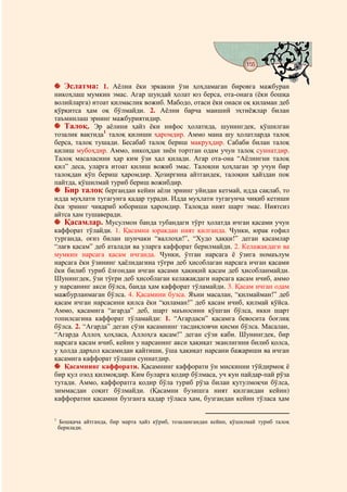 155
                                          @ @


      Эслатма: 1. Аёлни ёки эркакни ўзи ҳоҳламаган бировга мажбуран
никоҳлаш мумкин эмас. Агар шундай ҳолат юз берса, ота-онага (ёки бошқа
волийларга) итоат қилмаслик вожиб. Мабодо, отаси ёки онаси оқ қиламан деб
қўрқитса ҳам оқ бўлмайди. 2. Аёлни барча маиший эҳтиёжлар билан
таъминлаш эрнинг мажбуриятидир.
   Талоқ. Эр аёлини ҳайз ёки нифос ҳолатида, шунингдек, қўшилган
тозалик вақтида1 талоқ қилиши ҳаромдир. Аммо мана шу ҳолатларда талоқ
берса, талоқ тушади. Бесабаб талоқ бериш макруҳдир. Сабаби билан талоқ
қилиш мубоҳдир. Аммо, никоҳдан зиён тортган одам учун талоқ суннатдир.
Талоқ масаласини ҳар ким ўзи ҳал қилади. Агар ота-она “Аёлингни талоқ
қил” деса, уларга итоат қилиш вожиб эмас. Талоқни ҳоҳлаган эр учун бир
талоқдан кўп бериш ҳаромдир. Ҳозиргина айтгандек, талоқни ҳайздан пок
пайтда, қўшилмай туриб бериш вожибдир.
   Бир талоқ бергандан кейин аёли эрнинг уйидан кетмай, идда сақлаб, то
идда муҳлати тугагунга қадар туради. Идда муҳлати тугагунча чиқиб кетиши
ёки эрнинг чиқариб юбориши ҳаромдир. Талоқда ният шарт эмас. Ниятсиз
айтса ҳам тушаверади.
   Қасамлар. Мусулмон банда тубандаги тўрт ҳолатда ичган қасами учун
каффорат тўлайди. 1. Қасамни юракдан ният қилганда. Чунки, юрак ғофил
турганда, оғиз билан шунчаки “валлоҳи!”, “Худо ҳаққи!” деган қасамлар
“лағв қасам” деб аталади ва уларга каффорат берилмайди. 2. Келажакдаги ва
мумкин нарсага қасам ичганда. Чунки, ўтган нарсага ё ўзига номаълум
нарсага ёки ўзининг ҳаёлидагина тўғри деб ҳисоблаган нарсага ичган қасами
ёки билиб туриб ёлғондан ичган қасами ҳақиқий қасам деб ҳисобланмайди.
Шунингдек, ўзи тўғри деб ҳисоблаган келажакдаги нарсага қасам ичиб, аммо
у нарсанинг акси бўлса, банда ҳам каффорат тўламайди. 3. Қасам ичган одам
мажбурланмаган бўлса. 4. Қасамини бузса. Яъни масалан, “қилмайман!” деб
қасам ичган нарсасини қилса ёки “қиламан!” деб қасам ичиб, қилмай қўйса.
Аммо, қасамига “агарда” деб, шарт маъносини қўшган бўлса, икки шарт
топилсагина каффорат тўламайди: 1. “Агардаси” қасамга бевосита боғлиқ
бўлса. 2. “Агарда” деган сўзи қасамнинг тасдиқловчи қисми бўлса. Масалан,
“Агарда Аллоҳ ҳоҳласа, Аллоҳга қасам!” деган сўзи каби. Шунингдек, бир
нарсага қасам ичиб, кейин у нарсанинг акси ҳақиқат эканлигини билиб қолса,
у ҳолда дарҳол қасамидан қайтиши, ўша ҳақиқат нарсани бажариши ва ичган
қасамига каффорат тўлаши суннатдир.
   Қасамнинг каффорати. Қасамнинг каффорати ўн мискинни тўйдирмоқ ё
бир қул озод қилмоқдир. Ким буларга қодир бўлмаса, уч кун пайдар-пай рўза
тутади. Аммо, каффоратга қодир бўла туриб рўза билан қутулмоқчи бўлса,
зиммасдан соқит бўлмайди. (Қасамни бузишга ният қилгандан кейин)
каффоратни қасамни бузганга қадар тўласа ҳам, бузгандан кейин тўласа ҳам

1
    Бошқача айтганда, бир марта ҳайз кўриб, тозалангандан кейин, қўшилмай туриб талоқ
    берилади.
 