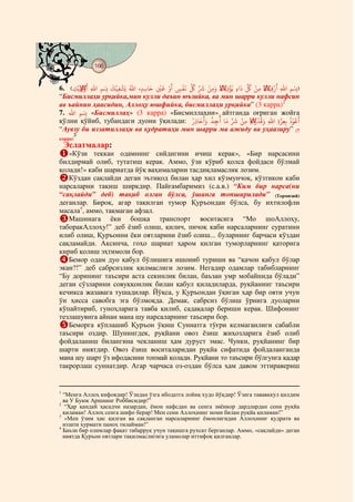 166
    @ @@ @

           َ     َ ْ ُ         َ َْ َ    ْ َ ِّ ُ ِّ َ ْ               َ ِّ ُ ْ َ    َ
6. E‫ِۢ ﷲ ْ ﻗﻴْﻚ ﻣﻦ ﻞﻛ ٍ ﻳُﺆ ِ ﻳْﻚ َ ﻣﻦ ﺮﺷ ﻞﻛ ﻏﻔﺲ ْ ﻗﻦﻴ ﺣﺎﺳﺪ ﷲ ﻳَﺸﻔﻴْﻚ ِۢ ﷲ ْ ¯ِﻳْﻚ‬F
                                                              َ ْ
     ِ ِ ِ          ِ      ٍ ِ   ِ     ٍ                  ِ ِ                  ِ ِ ِ ِ
“Бисмиллаҳи урқийка,мин кулли даъин юъзийка, ва мин шарри кулли нафсин
ав ъайнин ҳаасидин, Аллоҳу юшфийка, бисмиллаҳи урқийка” (3 карра)2
7. ‫« ِۢ ﷲ‬Бисмиллаҳ» (3 карра) «Бисмиллаҳни» َ айтганда оғриган жойга
                                                    َ ُ ُ       َ ِّ َ ْ ِ ْ ُ           ُُْ َ
қўлни қўйиб, тубандаги дуони ўқилади: ُ ِ ‫ﻋﻮ ﺑِﻌﺰ ِ ﷲ َ ﻗﺪ َ ﺗﻪ ﻣﻦ ﺮﺷ ﻣﺎ ﺟﺪ َ ﺣﺎ‬
                                                           ِ             ِ         ِ   ِ
“Аувзу би иззатиллаҳи ва қудратиҳи мин шарри ма ажиду ва уҳаазиру” (7
             3
карра)
     Эслатмалар:
   «Кўзи теккан одамнинг сийдигини ичиш керак», «Бир нарсасини
билдирмай олиб, тутатиш керак. Аммо, ўзи кўриб қолса фойдаси бўлмай
қолади!» каби шариатда йўқ ваҳималарни тасдиқламаслик лозим.
   Кўздан сақлайди деган эътиқод билан ҳар хил кўзмунчоқ, кўзтикон каби
нарсаларни тақиш ширкдир. Пайғамбаримиз (с.а.в.) “Ким бир нарса(ни
“сақлайди” деб) тақиб олган бўлса, ўшанга топширилади” (Термизий)
деганлар. Бироқ, агар тақилган тумор Қуръондан бўлса, бу ихтилофли
масала4, аммо, тақмаган афзал.
   Машинага ёки бошқа транспорт воситасига “Мо шоАллоҳу,
таборакАллоҳу!” деб ёзиб олиш, қилич, пичоқ каби нарсаларнинг суратини
илиб олиш, Қуръонни ёки оятларини ёзиб олиш... буларнинг барчаси кўздан
сақламайди. Аксинча, гоҳо шариат ҳаром қилган туморларнинг қаторига
кириб қолиш эҳтимоли бор.
   Бемор одам дуо қабул бўлишига ишониб туриши ва “қачон қабул бўлар
экан?!” деб сабрсизлик қилмаслиги лозим. Негадир одамлар табибларнинг
“Бу дорининг таъсири аста секинлик билан, баъзан умр мобайнида бўлади”
деган сўзларини совуққонлик билан қабул қиладиларда, руқйанинг таъсири
кечикса жазавага тушадилар. Йўқса, у Қуръондан ўқиган ҳар бир ояти учун
ўн ҳисса савобга эга бўлмоқда. Демак, сабрсиз бўлиш ўрнига дуоларни
кўпайтириб, гуноҳларига тавба қилиб, садақалар бериши керак. Шифонинг
тезлашувига айнан мана шу нарсаларнинг таъсири бор.
   Беморга кўплашиб Қуръон ўқиш Суннатга тўғри келмаганлиги сабабли
таъсири оздир. Шунингдек, руқйани овоз ёзиш жиҳозларига ёзиб олиб
фойдаланиш билангина чекланиш ҳам дуруст эмас. Чунки, руқйанинг бир
шарти ниятдир. Овоз ёзиш воситаларидан руқйа сифатида фойдаланганда
мана шу шарт ўз ифодасини топмай қолади. Руқйани то таъсири бўлгунга қадар
такрорлаш суннатдир. Агар чарчаса оз-оздан бўлса ҳам давом эттиравериш


1
  “Менга Аллоҳ кифоядир! Ўзидан ўзга ибодатга лойиқ худо йўқдир! Ўзига тававккул қилдим
  ва У Буюк Аршнинг Роббисидир!”
2
   “Ҳар қандай ҳасадчи назардан, ёмон нафсдан ва сенга зиёнкор дардлардан сени руқйа
  қиламан! Аллоҳ сенга шифо берар! Мен сени Аллоҳнинг номи билан руқйа қиламан!”
3
   «Мен ўзим ҳис қилган ва сақланган нарсаларнинг ёмонлигидан Аллоҳнинг қудрати ва
  иззати ҳурмати паноҳ тилайман!”
4
  Баъзи бир олимлар фақат табаррук учун тақишга рухсат берганлар. Аммо, «сақлайди» деган
  ниятда Қуръон оятлари тақилмаслигига уламолар иттифоқ қилганлар.
 