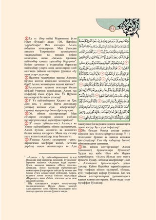 15
    @ @@                                                                                @


FЁд эт: (бир пайт) Марямнинг ўғли
Ийсо (бундай) деди: «Эй, Исройил               LKJIHGFEDCBA
зурриётлари! Мен сизларга Аллоҳ                ZYXWVUTSRQPONM
юборган элчидирман. Мен ўзимдан
аввалги     Тавротни(нг     ҳукмларини)        edcba`_^][
тасдиқлайман     ва     мендан    кейин
келадиган, исми «Аҳмад» бўлажак                rqponmlkjihgf
пайғамбар ҳақида хушхабар берурман1.
                                               }|{zyxwvuts
Кейин қачонки у (хушхабар берилган
пайғамбар) уларга аниқ далилларни олиб         gfedcba`_~
келганда (иймон келтириш ўрнига) «бу
аниқ сеҳр» дедилар.                            srqponmlkjih
GИсломга чақирилган вақтда Аллоҳга
бўҳтон қилган кимсадан золимроқ ким
                                               ~}|{zyxwvut
бор?! Аллоҳ золимларни ҳидоят қилмас!          ¬«ª©¨§¦¥¤£¢¡
HАллоҳнинг нурини оғизлари билан
пуфлаб ўчирмоқ истайдилар. Аллоҳ эса           ¸¶µ´³²±°¯®
кофирлар ёмон кўрса ҳам, Ўз Нурини
(оламларга) батамом еткизар!
                                               ÅÄÃÂÁÀ¿¾½¼»º¹
IУ Ўз пайғамбарини Ҳидоят ва Ҳақ               ÑÐÏÎÍÌËÊÉÈÇÆ
Дин ила, у динни барча динлардан
устивор қилмоқ учун         юборгандир2,       ÝÜÛÚÙØ×ÖÕÔÓÒ
гарчанд мушриклар ёмон кўрсалар ҳам.
JЭй,      иймон келтирганлар! Мен              éèçæåäãâáàßÞ
сизларни сизларни аламли азобдан               ôóòñðïîíìëê
қутқаргувчи савдо сари йўналтирайми?
K(У савдо тубандагича:) Аллоҳга ва             (мангулик) боғла-ридаги покиза масканларга
Унинг пайғамбарига иймон келтирурсиз,          дохил қилур. Бу – улуғ зафардир!
Аллоҳ йўлида молингиз ва жонингиз              MВа бундан бошқа сизлар севган
билан жиҳод қилурсиз. Мана шу сизлар           нарсани (ҳам Аллоҳ суйурғол қилар. У – )
учун яхши (савдо)дир, агар билсангиз.          Аллоҳнинг ёрдами ва яқинда келажак
L(Ўшанда Аллоҳ) сизларнинг гуноҳ-              фатҳ(лар)дир! Сен (бу хабарлар билан)
ларингизни мағфират қилиб, остидан             иймонлиларни севинтир.
дарёлар оққан жаннатларга ва Адн               NЭй, иймон келтирганлар! Аллоҳ
                                               (динининг)     ёрдамчилари      бўлингиз!
                                               Худди шу каби Ийсо ибн Марям
1
   «Ахмад» - бу пайғамбаримизнинг (с.а.в)      ҳаврийларга: «Аллоҳ йўлида ким менга
  Инжилда зикр қилинган номидир. Бу исмнинг    ёрдамчи бўлар» деганда ҳаворийлар: «Биз
  биринчи маъноси «Аллоҳни мадҳ этувчи»        – Аллоҳнинг ёрдамчилари!» деган
  бўлса, иккинчи маъноси «Мадҳ этилган»
  демакдир. Аммо насоролар (христианлар)       эдилар. Кейин Исройил зурриётларидан
  инжилларни ўзгартирган пайтда бу исмни ҳам   бир тоифаси иймон келтириб, (бошқа,
  бошқа сўзга алмаштириб қўйганлар. Бироқ,     кўп) тоифа(лар) кофир бўлишди. Биз эса
  қадимги лотин тилида ёзилган нусхаларда      иймон келтирганларни душманларига
  «Параклет» яъни «Мадҳ этилган» деган ном
  сақланиб қолган.                             қарши қувватлантирдик. Нати-жада улар
2
    Шу кунлардаги охирги маълумотлар           музаффар бўлдилар.
  тасдиқлаганидек Ислом Дини, мансуб
  одамларининг сони бўйича жаҳондаги ката
  динлар орасида етакчи ўринга чиқди.
 