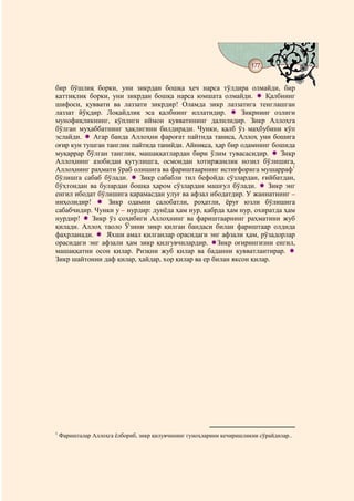 177
                                           @ @


бир бўшлиқ борки, уни зикрдан бошқа ҳеч нарса тўлдира олмайди, бир
қаттиқлик борки, уни зикрдан бошқа нарса юмшата олмайди.         Қалбнинг
шифоси, қуввати ва лаззати зикрдир! Оламда зикр лаззатига тенглашган
лаззат йўқдир. Лоқайдлик эса қалбнинг иллатидир.          Зикрнинг озлиги
мунофиқликнинг, кўплиги иймон қувватининг далилидир. Зикр Аллоҳга
бўлган муҳаббатнинг ҳақлигини билдиради. Чунки, қалб ўз маҳбубини кўп
эслайди.    Агар банда Аллоҳни фароғат пайтида таниса, Аллоҳ уни бошига
оғир кун тушган танглик пайтида танийди. Айниқса, ҳар бир одамнинг бошида
муқаррар бўлган танглик, машаққатлардан бири ўлим тувасасидир.        Зикр
Аллоҳнинг азобидан қутулишга, осмондан хотиржамлик нозил бўлишига,
Аллоҳнинг раҳмати ўраб олишига ва фариштаарнинг истиғфорига мушарраф1
бўлишга сабаб бўлади.     Зикр сабабли тил бефойда сўзлардан, ғийбатдан,
бўҳтондан ва булардан бошқа ҳаром сўзлардан машғул бўлади.        Зикр энг
енгил ибодат бўлишига қарамасдан улуғ ва афзал ибодатдир. У жаннатнинг –
ниҳолидир!       Зикр одамни салобатли, роҳатли, ёруғ юзли бўлишига
сабабчидир. Чунки у – нурдир: дунёда ҳам нур, қабрда ҳам нур, охиратда ҳам
нурдир!    Зикр ўз соҳибиги Аллоҳнинг ва фариштаарнинг раҳматини жуб
қилади. Аллоҳ таоло Ўзини зикр қилган бандаси билан фариштаар олдида
фахрланади.     Яхши амал қилганлар орасидаги энг афзали ҳам, рўзадорлар
орасидаги энг афзали ҳам зикр қилгувчилардир. Зикр оғирингизни енгил,
машаққатни осон қилар. Ризқни жуб қилар ва баданни қувватлантирар.
Зикр шайтонни даф қилар, ҳайдар, хор қилар ва ер билан яксон қилар.




1
    Фаришталар Аллоҳга ёлбориб, зикр қилувчининг гуноҳларини кечиришликни сўрайдилар..
 