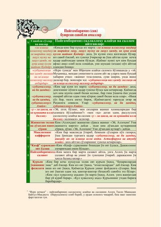 @ @@ @
                182
                                Пайғамбаримиз (сав)
                              буюрган савобли амаллар
        Савобли сўзлар Пайғамборимиз саллаллоҳу алайҳи ва саллам
N
            ва ишлар                               айтганлар:
            «ла илааҳа     «Кимда-ким бир күнда юз марта «ла илааҳа иллаллоҳу ваҳдаҳу
       иллаллоҳу ваҳдаҳу ла шарийка лаҳу, лаҳул мулку ва лаҳул ҳамду, ва ҳува алаа
        ла шарийка лаҳу, кулли шайьин Қодийр» деса, ўн қулни озод қилгандек бўлар,
1         лаҳул мулку ва юз савоб ёзилиб, юз гуноҳи ўчирилар ва ўша айтган куни кечга
         лаҳул ҳамду, ва қадар шайтондан ҳимоя бўлади. (Қиёмат куни) ҳеч ким бундан
         ҳува алаа кулли афзал амал олиб кела олмайди, уни шундан (юздан) кўп айтган
        шайьин Қодийр» одамдан бошқа»
          «субҳаналлоҳи «Исро тунида1 мен Иброҳим алайҳи саломга йўлиққанда у «эй,
       вал ҳамду лиллаҳи Муҳаммад, мендан умматингга салом айт ва уларга мана бундай
2           ва ла илаҳа    хабарни етказ: «жаннат тоза-покиза, суви ширин, унда яшил
       иллаллоҳу валлоҳу далалар бор, экинлари эса: «субҳаналлоҳи вал ҳамду лиллаҳи ва
            акбардир»      ла илаҳа иллаллоҳу валлоҳу акбардир»
         «субҳоналлоҳу, «Ким ҳар куни юз марта «субҳоналлоҳу, ва би ҳамдиҳ» деса,
          ва би ҳамдиҳ» деңгизнинг кўпиги қадар гуноҳи бўлса ҳам кечирилар. Қиёматда
                           ҳеч ким шунча савоб билан келмас, бир гина ўшанча ёки ундан
3        «субҳоналлоҳу, ошириб айтган одам гина кўпроқ савоб билан кела олар». «Икки
          ва би ҳамдиҳ, сўз бор, тилга енгил бироқ, (Қиёматдаги) тарозуда оғир ва
         субҳоналлоҳул- Раҳмонга севикли. Улар: «субҳоналлоҳу, ва би ҳамдиҳ,
              Азийм»       субҳоналлоҳул-Азийм»
        «у – ла ҳавла, ва «Эй, огоҳ бўлинг, мен сизларни жаннат хазиналаридан бир
       ла қувваата илла хазинага йўллайинми?» «мен «ҳа» деган эдим, расулуллоҳ
4
             биллаҳ»       саллаллоҳу алайҳи ва саллам «у – ла ҳавла, ва ла қувваата илла
                           биллаҳ» калимаси» дедилар.
       Жаннатни тилаш Ким (Аллоҳдан) жаннатни сўраса жаннат «Эй, Аллоҳим! Уни
5      ва дўзахдан паноҳ жаннатга киргиз» дейди , энди ким дўзахдан қутқаришни
               сўраш        сўраса, дўзах «Эй, Аллоҳим! Уни дўзахдан қутқар!» дейди.
           Мажлиснинг «Ким бир мажлисда ўтириб, бемаъни сўзларни кўп гапирса,
            каффорати       ўша ўрнидан турганга қадар «субҳоналлоҳу, ва би ҳамдиҳ,
6
                            ашҳаду ан ла илааҳа илла анта. Астағфирука ва атувбу
                            илайк» деса айтган сўзларининг гуноҳи кечирилар».
       “Каҳф” сурасидан «Ким «Каҳф» сурасининг бошидан ўн оят ёдласа, Дажжолнинг
7
             оят ёдлаш      озғириғидан омон бўлади».
       Пайғамборимизга «Ким менга бир марта салавот айтса, унга Аллоҳ ўн марта
8             салавот       салавот айтар ва унинг ўн гуноҳини ўчириб, даражасини ўн
                            ҳисса баланд қилар.»
          Қуръон «Ким бир кеча- кундузда эллик оят қуръон ўқиса, “бепарволардан
       ўқишнинг эмас” деб ёзилар. Ким юз оят ўқиса, “итоатлилардан” деб ёзилар. Ким
        фазилати икки юз оят ўқиса, Қиёматда Қуръон унинг фойдасига сўзларш. Беш
9                    юз оят ўқиган одам эса, қинтор-қинтор (беҳисоб) савобга эга бўлар».
                     «Ким «қул ҳуваллоҳу аҳадни» ўн марта ўқиса, Аллоҳ унга жаннатдан
                     бир уй қуриб берар». «Қул ҳуваллоҳу аҳад» Қуръоннинг учдан бирига
                     баробардир»


1
    “Исро кечаси” - пайғамбаримиз саллаллоҳу алайҳи ва салламни Аллоҳ Таоло Маккадан
    Байтул-Макдисга (Иерусалимга) олиб бориб, у ердан осмонга чиқариб, беш вақт намозни
    фарз қилган тун.
 