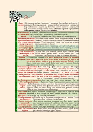 184
@ @@ @


    «Зуҳо» «Сизларнинг ҳар бир бўғинингиз учун садақа бор: ҳар бир тасбеҳингиз –
    намози садақа, ҳар бир таҳмидингиз – садақа, ҳар бир таҳлилингиз – садақа, ҳар
24           бир такбирингиз – садақа, ҳар бир яхши (савоб) ишингиз – садақа, ҳар
             бир ёмонликдан қайтарувингиз–садақа. Мана шуларнинг барчасининг
             савоби икки ракъат «Зуҳо» намазидадир»
   Намозхонасида «Сизлардан бирингиз намозхонасида, таҳоратини сақлаган ҳолда
25 Аллоҳни зикр (зикр қилиб) турса, фаришталар унга салавот айтиб,
        қилув       «эй, Аллоҳим! Уни кечир, унга раҳм қил!» деб дуо қиладилар»
   Жамоат билан Бомдод «Ким Бомдодни жамоат билан ўқигандан кейин то кун
    намозини ўқигундан чиққунга қадар Аллоҳни зикр қилиб ўтирса ва кейин икки
26
    сўнг то кун чиққунга ракъат («Зуҳо» намозини) ўқиса, унга толиқ ҳаж ва умра
      қадар зикр қилув қилганнинг савоби ёзилар»
      Тунги (таҳажжуд) «Ким тунги намоз (таҳажжуд) учун уйғониб, аёлини ҳам
27 намоз учун туриб, уйғотиб, иккиси икки ракъатдан намоз ўқисалар, Аллоҳни
     аёлини ҳам уйғотув зикр қилгувчиларнинг қаторига ёзиладилар»
     Тунги намозга ният «Қайси бир одам одатига биноан тунги намозга ният
28 қилиб, бироқ ухлаб қилса бироқ, ухлаб қолса, Аллоҳ Таоло унга ўша
           қолса…           намознинг савобини ёзар ва уйқуси садақа ҳисобланар»
     Бозорга «Ким бозорга кирганда «Ла илаҳа иллаллоҳу ваҳдаҳу ла шарийка
   кирганда… лаҳу, лаҳул мулку, ва лаҳул ҳамду, юҳйи ва юмийту, ва ҳаййун ла
29              ямууту, би ядиҳил хайр, ва ҳува ала кулли шайъин Қодийр» деса,
                Аллоҳ унга минг-минг савоб ёзиб, минг-минг гуноҳини ўчириб,
                даражасини минг-минг ҳисса кўтарар»
   Фарз намозлардан кейин «Ким ҳар бир фарз намоз ортидан 33 марта
    33 марта «субҳоналлоҳ, «субҳоналлоҳу», 33 марта «ал ҳамду лиллаҳи» ва 33
   валҳамду лиллаҳ валлоҳу марта «Аллоҳу акбар» деса – ҳаммаси 99 бўлади –
30 акбар» деб, охирида «ла кейин охирида юзинчисига “ла илаҳа иллАллоҳу
   илаҳа иллаллоҳу…» деган ваҳдаҳу ла шарийка лаҳу, лаҳул мулку ва лаҳул ҳамду
     зикр билан тугатса… ва ҳува алла кули шайъин Қодийр» деса , агарда
                               денгиз кўпиги қадар гуноҳи бўлса ҳам кечирилар»
   Ҳар бир фарз намоздан кейин «Ким ҳар бир фарз намоз ортидан Оят ал
31
       Оят ал Курсийни ўқув        Курсийни ўқиса, ўлганда албатта жаннатга тушар»
     Касални «Кайси бир одам кундузи мусулмон биродарини кўргани борса, унга
      зиёрат кечга қадар етмиш минг фаришта салавот айтар. Агар кечки пайт
32
       қилув     кўргани борса, то тонгга қадар унга етмиш минг фаришта салавот
                 айтар ва унга жаннатда мевалар йиғилар»
   Балоланган «Ким офатга йўлиққан кишини кўрса, «сенга етган офатдан мени
33 кимсани сақлаган ва кўп халойиқдан афзал қилган Аллоҳга ҳамд бўлсин!”
    кўрганда... деса, Аллоҳ уни ўша офатдан сақлар»
    Мусибатли одамга «Мусибат етган биродарига аза билдирган одамни Аллоҳ
34
       аза билдирув      Таоло жаноблик «кийими» билан безар»
     Жаноза намозига «Ким жаноза намозига қатнашса, унга бир қийрот савоб,
        қатнашиб,        ким жанозага қатнашиб, маййитни кўмгунга қадар узатса,
35
     маййитни қабрга икки қийрот савоб бўлади» Сўрадилар: «икки «қийрот»
      қадар кузатиш дегени нимадир?» Айтдилар: «икки катта тоғ кабидир»
   Аллоҳ учун масжид «Ким Аллоҳ товуқ кападек бўлса ҳам масжид қурса, Аллоҳ
36
          қурмоқ         унга жаннатдан бир уй қуриб берар»
 