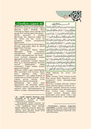 19
    @ @@                                                                                   @


     «Тағобун» сураси1 64                                 CBA
Меҳрибон, Раҳмли Аллоҳ номи билан!
AАллоҳга осмонлар ва Ердаги (барча)                NMLKJIHGFEDCBA
нарсалар     тасбеҳ    айтурлар.    Мулк
Унингдир ва (барча) ҳамду-санолар Унга
                                                   YXWVUTSRQPO
хосдир. Ва У ҳар бир нарсага Қодирдир!             cba`_^][Z
B(Эй,       инсонлар!)     У     сизларни
яратгандир. Бас, орангизда кофир ҳам               lkjihgfed
бор, мўмин ҳам бор. Аллоҳ эса
сизларнинг      қилган      ишларингизни           xwvutsrqponm
Кўргувчидир.                                       cba`_~}|{zy
CУ осмонлар ва Ерни ҳақ билан яратди,
сизларга шакл-суврат берди ва қайтиб               nmlkjihgfed
борув Унинг Ўзигадир.
DУ осмонлардаги, Ердаги (барча)                    wvutsrqpo
нарсаларни        билар,       сизларнинг
сирларингизни       ҳам     сиртингиздаги          ¨§¦¥¤£¢¡~}|{zyx
(ошкора) нарсаларингизни ҳам билар.
Аллоҳ (ҳаттоки) кўкракдаги яширин
                                                   ¶µ´³²±°¯®¬«ª©
нарсаларни ҳам Билгувчидир!                        ÂÁÀ¿¾½¼»º¹¸
E(Эй, мушриклар!) Сизларга аввалда
ўтган ва ўз кирдикорларининг жазосини              ÎÍÌËÊÉÈÇÆÅÄÃ
тортган2       кофирларнинг        хабари
келмадими?! Уларга (қиёмат кунида)                 ×ÖÕÔÓÒÑÐÏ
аламли азоб бордир!                                àßÞÝÜÛÚÙØ
FБунинг сабаби, уларга пайғамбарлари
аниқ далилларни олиб келганда «Бизни
                                         хабари берилур. Бу Аллоҳ учун
инсон      фарзанди       тўғри     йўлга
                                         енгилдир!
бошлармиди?!» деб, кофир бўлишди ва
                                         HБас, Аллоҳга, Унинг элчисига ва Биз
(ҳақиқатдан) юз ўгириб кетишди3. Аллоҳ
                                         нозил қилган Нурга (Қуръонга) иймон
улардан    муҳтож       эмасдир.    Аллоҳ
                                         келтирингиз! Аллоҳ амалларингиздан
Бемуҳтож, мақтовга сазовордир.
                                         Хабардордир!
GКофирлар        “Биз     ҳаргиз     қайта
                                         I(Аллоҳ) сизларни йиғилиш (қиёмат)
тирилмасмиз” деб ўйладилар. Айтинг:
                                         кунига жамлаган Кунни (эслангиз). Бу –
“Роббимга қасамки, ундай эмас! Сизлар
                                         “Тағобун” кунидир4. Кимда-ким Аллоҳга
шубҳасиз қайта тирилтирилажаксиз ва
                                         иймон келтириб, солиҳ амалларни қиган
албатта сизларга кирдикорларингизнинг
                                         бўлса, (Аллоҳ) унинг гуноҳларини
                                         кечириб,   остидан анҳорлар оққан
                                         жаннатларга дохил қилур! Улар у ерда
1
   Бу      сурайи карийма Мадинада нозил абадий қолажаклар! Бу – улкан зафардир!
  бўлгандир ва 18 ояттан иборатдир.
  «Тағобуннинг»      маъноси     ва   шарҳи
  тўқққизинчи оятда мазкурдир.
2
     Баъзиларининг бошига осмондан тош
  ёмғири ёққан, баъзиларини эса Ер ютгандир.
3                                              4
    Улар такаббурлик билан «Бизларга                 «Тағобуннинг» маъноси «Ажралиш»
  фаришта-пайғамбар келсагина иймон кел-           демакдирки, у (қиёмат) кунда иймонлилар
  тирамиз. Ўзимиз каби овқат еб, бозорларда        кофирлардан ажратилиб, жаннатга йўлланса,
  юрадиган инсон фарзанди қандай қилиб             кофирлар иймонлилардан ажратилиб, дўзах
  пайғамбар бўлсин?!» деганлар.                    сари ҳайдалурлар.
 