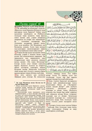 21
    @ @@                                                                              @


           «Талоқ» сураси1 65                           CBA
Меҳрибон, Раҳмли Аллоҳ номи билан!
AЭй, пайғамбар (ва мўминлар!) Агар аёл-          HGFEDCBA
ларингизга талоқ бермоқчи бўлсангиз, идда       RQPONMLKJI
вақтларида талоқ берингиз2. Кейин идда
муҳлатини ҳисоблангиз ва Роббингиз              [ZYXWVUTS
Аллоҳдан тақво қилингиз. Аниқ фаҳш
(зино) қилмас экан, уларни уйларидан            ihgfedcba`_^]
чиқармангиз ва ўзлари ҳам чиқишмасин!
Бу – Аллоҳнинг ҳадларидир. Ким                  srqponmlkj
Аллоҳнинг ҳадларидан тажовуз қилса,              {zyxwvut
ўзига зулм қилибди. (Эй, Муҳаммад), сен
билмассан, шоядки, Аллоҳ мана шундан            edcba`_~}|
(ҳад-ҳукмларни сақлаганларидан) кейин
(улар учун фойдали) ишни пайдо қилар!3          qponmlkjihgf
BАгарда аёллар (идда) муҳлатини тамом
қилсалар, уларни ё яхшилк билан олиб            ~}|{zyxwvutsr
қолинг ёки яхшиликчасига ажрашинг. Ва            ¬«ª©¨§¦¥¤£¢¡
(ярашсангиз ҳам, ажрашсангиз ҳам)
ўзларингиздан икки адолатли кишини              ¶µ´³²±°¯®
шоҳид қилинг. (Эй, гувоҳ бўлганлар!)
Сизлар Аллоҳ учун (тўғри) гувоҳлик              ÂÁÀ¿¾½¼»º¹¸
беринг. Бунингиз Аллоҳга ва охиратга
иймон келтирган одамларга намуна                ÏÎÍÌËÊÉÈÇÆÅÄÃ
бўлурлик ишдир. Кимда-ким Аллоҳдан               ÛÚÙØ×ÖÕÔÓÒÑÐ
тақво қилар экан, (Аллоҳ) у кишига (барча
муаммолардан) чиқиш йўлини очиб қўяр            Аллоҳга таваккал қилса, Ўзи кифоя
Cва унга ҳаёлига ҳам келмаган                   қилар. Аллоҳ Ўз амрини тугал адо
тарафдан ризқ еткизар. Ва кимда-ким             этгувчидир. Аллоҳ ҳар бир нарсага
                                                миқдор (тақдир) белгилаб қўйгандир.
                                                DЭнди, (талоғи берилган) аёлларингиз
1
    Бу сура Мадинада нозил бўлган ва 12         орасида ҳайз кўрмайдиганлари (кекса
  оятдан иборатдир.                             ёшдагилари) бўлса, ва (“Буларнинг
2
   «Идда муҳлатида талоқ берингиз» дегани,
  иддасига қадар, ҳайздан пок ҳолатида ва       иддаси қандай бўлар?” деб) шубҳага
  жинсий яқинлик қилмасдан туриб талоқ          тушсангиз,     (билингки)      уларнинг
  беринг демакдир.                              иддалари уч ойдир. Аммо, (балоғатга
3
     Мусулмонлар талоқ масаласига енгил         етмагани ёки бошқа бир сабаб туфайли)
  қарамасинларки, у жуда жиддий масаладир       ҳайз кўрмаган аёллар бўлса, (уларнинг
  ва ўзига хос қонун-қоидалари бордир. Агар
  қонунларига риоя қилиб талоқ берганлар        иддалари ҳам уч ойдир). Ҳомиладор
  бўлса, улар ҳам талоқ қилинган аёлини уйдан   аёлларнинг иддалари эса – ҳомиласидан
  ҳайдаб чиқмасинлар. Чунки, талоқ қилинган     бўшагунга қадар. Ким Аллоҳдан тақво
  аёл то идда муҳлати тўлгунга қадар (яъни уч   қилса, (Аллоҳ) унинг ишларини енгил
  маротаба ҳайз “кўриб”, уч бора пок            қилар.
  бўлгунгача)    эрнинг    уйида    ўтиришга
  ҳақлидир. Бу муддат асносида эр унинг барча   E Сизларга Аллоҳ нозил қилган буйруқ
  маиший эҳтиёжларини қаноатлантиришга          – ушбудир. Ким Аллоҳдан тақво қилса,
  масъул. Аммо, талоқ аёлнинг фоҳишалиги        унинг гуноҳларини ўчирар ва ажру
  сабабли берилган бўлса, у ҳолда қонун-        савобларини улғайтирар.
  қоидаси билан талоқ қилган эр уни уйидан
  чиқариб юборишлиги мумкин.
 