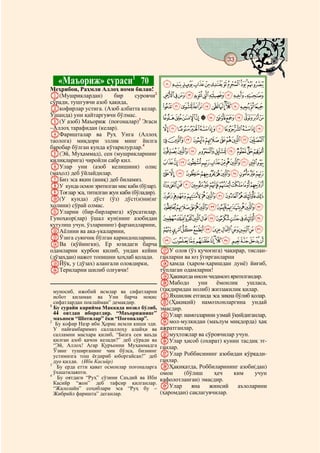 33
 @ @@                                                                               @


   «Маъориж» сураси1 70                       KJIHGFEDCBA
Меҳрибон, Раҳмли Аллоҳ номи билан!
A(Мушриклардан)         бир     суровчи2      UTSRQPONML
сўради, тушгувчи азоб ҳақида,
Bкофирлар устига. (Азоб албатта келар.        ba`_^][ZYXWV
Ўшанда) уни қайтаргувчи бўлмас.              nmlkjihgfedc
C(У азоб) Маъориж (поғоналар)3 Эгаси
–Аллоҳ тарафидан (келар).                    zyxwvutsrqpo
DФаришталар ва Руҳ Унга (Аллоҳ
таолога) миқдори эллик минг йилга            dcba`_~}|{
баробар бўлган кунда кўтарилурлар.4
E(Эй, Муҳаммад), сен (мушрикларнинг          mlkjihgfe
қилиқларига) чиройли сабр қил.               yxwvutsrqpon
FУлар уни (азоб келишини) олис
(маҳол) деб ўйлайдилар.                      ¥¤£¢¡~}|{z
GБиз эса яқин (аниқ) деб биламиз.
HУ кунда осмон эритилган мис каби (бўлар).   ²±°¯®¬«ª©¨§¦
IТоғлар эса, титилган жун каби (бўладир).
J(У кунда) дўст (ўз) дўст(и)ни(нг
                                             ½¼»º¹¸¶µ´³
ҳолини) сўрай олмас.                          ÈÇÆÅÄÃÂÁÀ¿¾
KУларни (бир-бирларига) кўрсатилар.
Гуноҳкор(лар) ўшал кун(нинг азобидан         ÓÒÑÐÏÎÍÌËÊÉ
қутулиш учун, ўзларининг) фарзандларини,
LАёлини ва ака-укаларини,                     ÞÝÜÛÚÙØ×ÖÕÔ
MЎзига суянчиқ бўлган қариндошларини,        êéèçæåäãâáàß
NВа (қўйингки), Ер юзидаги барча
одамларни қурбон қилиб, ундан кейин          QУ олов (ўз қучоғига) чақирар, тислан-
(дўзахдан) нажот топишни ҳоҳлаб қолади.      ганларни ва юз ўгирганларни
OЙўқ, у (дўзах) алангали оловдирки,          Rҳамда (ҳаром-ҳаришдан дунё) йиғиб,
PТериларни шилиб олғувчи!                    тўплаган одамларни!
                                             SҲақиқатда инсон чидамсиз яратилгандир.
                                             TМабодо       уни    ёмонлик     ушласа,
  муносиб, ижобий исмлар ва сифатларни       (тақдиридан нолиб) жиззакилик қилар.
  исбот қиламан ва Уни барча ноқис           UЯхшилик етганда эса зиқна бўлиб қолар.
1
  сифатлардан поклайман” демакдир.           V(Ҳақиқий) намозхонларгина ундай
  Бу сурайи карийма Маккада нозил бўлиб,     эмасдир.
  44 оятдан иборатдир. “Маъорижнинг”         WУлар: намозларини узмай ўқийдиганлар,
  маъноси “Шотилар” ёки “Поғоналар”.
2
   Бу кофир Назр ибн Ҳорис исмли киши эди.   Xмол-мулкидан (маълум миқдорда) ҳақ
  У пайғамбаримиз саллаллоҳу алайҳи ва       ажратганлар,
  салламни масхара қилиб, “Бизга сен ваъда   Yмуҳтожлар ва сўровчилар учун.
  қилган азоб қачон келади?” деб сўради ва   ZУлар ҳисоб (охират) кунин тасдиқ эт-
  “Эй, Аллоҳ! Агар Қуръонни Муҳаммадга       ганлар.
  Ўзинг туширганинг чин бўлса, бизнинг
  устимизга тош ёғдириб юборгайсан!” деб     aУлар Роббисининг азобидан қўрқади-
  дуо қилди. (Ибн Касийр)                    ганлар.
3
   Бу ерда етти қават осмонлар поғоналарга   bҲақиқатда, Роббиларининг азоби(дан)
  ўхшатилаяпти.                              омон     (бўлиш     ҳеч    ким      учун
4
    Бу оятдаги “Руҳ” сўзини Саъдий ва Ибн    кафолотланган) эмасдир.
  Касийр “жон” деб тафсир қилганлар.
  “Жалолайн” соҳиблари эса “Руҳ бу –         cУлар       яна   жинсий     аъзоларини
  Жибрийл фаришта” деганлар.                 (ҳаромдан) сақлагувчилар.
 