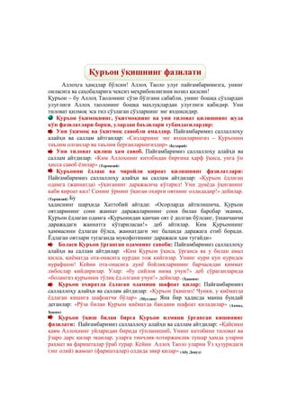 @ @@ @


               Қуръон ўқишнинг фазилати
       Аллоҳга ҳамдлар бўлсин! Аллоҳ Таоло улуғ пайғамбаримизга, унинг
оиласига ва саҳобаларига чексиз меҳрибонлигини нозил қилсин!
Қуръон – бу Аллоҳ Таолонинг сўзи бўлгани сабабли, унинг бошқа сўзлардан
улуғлиги Аллоҳ таолонинг бошқа махлуқлардан улуғлиги кабидир. Уни
тиловат қилмоқ эса тил сўзлаган сўзларнинг энг яхшисидир.
    Қуръон ўқимоқнинг, ўқитмоқнинг ва уни тиловат қилишнинг жуда
кўп фазилатлари борки, улардан баъзилари тубандагилардир:
    Уни ўқимоқ ва ўқитмоқ савобли амалдир. Пайғамбаримиз саллаллоҳу
алайҳи ва саллам айтганлар: «Сизларнинг энг яхшиларингиз – Қуръонни
таълим олганлар ва таълим берганларингиздир» (Бухорий)
    Уни тиловат қилиш ҳам савоб. Пайғамбаримиз саллаллоҳу алайҳи ва
саллам айтдилар: «Ким Аллоҳнинг китобидан биргина ҳарф ўқиса, унга ўн
ҳисса савоб ёзилар» (Термизий)
    Қуръонни ёдлаш ва чиройли қироат қилишнинг фазилатлари:
Пайғамбаримиз саллаллоҳу алайҳи ва саллам айтдилар: «Қуръон ёдлаган
одамга (жаннатда) «ўқиганинг даражасича кўтарил! Уни дунёда ўқиганинг
каби қироат қил! Сенинг ўрнинг ўқиган охирги оятнинг олдидадир!» дейилар.
(Термизий) Бу
ҳадиснинг шарҳида Хаттобий айтади: «Осорларда айтилишича, Қуръон
оятларининг сони жаннат даражаларининг сони билан баробар эканки,
Қуръон ёдлаган одамга «Қуръонндан қанчан оят ё долган бўлсанг, ўшанчанчи
даражадаги жаннатга кўтариласан!» деб айтилар. Ким Қуръоннинг
ҳаммасини ёдлаган бўлса, жаннатдаги энг баланда даражага етиб боради.
Ёдлаган оятлари тугаганда мукофотининг даражаси ҳам тугайди»
     Боласи Қуръон ўрганган одамнинг савоби: Пайғамбаримиз саллаллоҳу
алайҳи ва саллам айтдилар: «Ким Қуръон ўқиса, ўрганса ва у билан амал
қилса, қиёматда ота-онасига нурдан тож кийгизар. Унинг нури кун нуридек
нурафшон! Кейин ота-онасига дунё бойликларининг барчасидан қиммат
либослар кийдирилар. Улар: «бу сийлов нима учун?» деб сўраганларида
«болангиз қуръонни тўлиқ ёд олгани учун!» дейилар. (Хааким)
     Қуръон охиратда ёдлаган одамини шафоат қилар: Пайғамбаримиз
саллаллоҳу алайҳи ва саллам айтдилар: «Қуръон ўқингиз! Чунки, у қиёматда
ёдлаган кишига шафоатчи бўлар» (Муслим) Яна бир ҳадисда манна бундай
деганлар: «Рўза билан Қуръон қиёматда бандани шафоат қиладилар» (Аҳмад,
Хоким)
    Қуръон ўқиш билан бирга Қуръон илмини ўрганган кишининг
фазилати: Пайғамбаримиз саллаллоҳу алайҳи ва саллам айтдилар: «Қайсики
қавм Аллоҳнинг уйларидан бирида тўпланишиб, Унинг китобини тиловат ва
ўзаро дарс қилар эканлар, уларга тинчлик-хотиржамлик тушар ҳамда уларни
раҳмат ва фаришталар ўраб турар. Кейин Аллоҳ Таоло уларни Ўз ҳузуридаги
(энг олий) жамоат (фаришталар) олдида зикр қилар» (Абу Довуд)
 