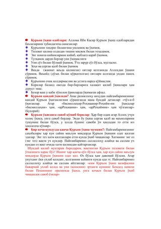 @ @


    Қуръон ўқиш одоблари: Аллома Ибн Касир Қуръон ўқиш одобларидан
баъзиларини тубандагича санаганлар:
    Қуръонни таҳорат билангина ушламоқ ва ўқимоқ.
    Тиловат қилиш олдидан тишни мисвок билан тозаламоқ.
    Энг покиза кийимларини кийиб, қиблага қараб ўқимоқ.
    Тутқаноқ дарди борлар уни ўқимаслиги
    Уни сўз билан бўлмай ўқимоқ. Ўта зарур сўз бўлса, мустасно.
    Зеҳн ва сергак қалб билан ўқимоқ
    Ваъда (жаннат ваъда қилинган) оятлар келганида Аллоҳдан ўшани
сўрамоқ. Ваъийд (дўзах билан қўрқитилган) оятлари келганда ундан паноҳ
сўрамоқ.
    Қуръонни очиқ қолдирмаслик ва устига нарса қўймаслик.
    Корилар баланд овозда бир-бирларига халақит қилиб ўқишлари ҳам
дуруст эмас.
    Бозор ваш у каби тўполон ўринларда ўқимаган афзал.
    Қуръон қандай ўқилади? Анас разияллоҳу анҳудан пайғамбаримизнинг
кандай Қуръон ўқиганлигини сўрашганда мана бундай деганлар: «чўз-и-б
ўқиганлар.      Агар      «бисмиллаҳир-Роҳмаанир-Роҳийм»ни        ўқисалар
«бисмиллаҳни» ҳам, «арРоҳманни» ҳам, «арРоҳиймни» ҳам чўзганлар»
(Бухорий)
    Қуръон ўқиганга савоб қўшиб берилар: Ҳар бир одам агар Аллоҳ учун
холис ўқиса, унга савоб бордир. Энди бу ўқиш сергак қалб ва маъноларини
тушуниш билан бўлса, у ҳолда бунинг савоби ўн ҳиссадан то етти юз
ҳиссагача кўпаяр»
    Бир кеча-кундузда қанча Қуръон ўқиш мумкин?: Пайғамбаримизнинг
саҳобалары ҳар кун сайин маълум миқдорда Қуръон ўқишни одат қилган
эдилар. Энг тез хатм қилганлари етти кунда ўқиб чиққанлар. Хатмнинг энг оз
(энг тез) вақти уч кундир. Пайғамбаримиз саллаллоҳу алайҳи ва саллам уч
кундан оз вақт ичида хатм қилишдан қайтарганлар.
  Шундай қилиб муҳтарам биродарим, вақтингни Қуръон тиловати билан
ўтказишга ҳарис бўл! Ишинг ҳар қанча кўп бўлса ҳам, ҳар кун сайин маълум
миқдорда Қуръон ўқишни одат қил. Оз бўлса ҳам давомий бўлсин. Агар
унутсанг ёки ухлаб қолсанг, қолганини кейинги кунда адо эт. Пайғамбаримиз
саллаллоҳу алайҳи ва саллам айтганлар: «ким Қуръон ўқиш вазифасини
бажармай ухлаб қолса ва уни (қазосини) эртанги куннинг Бомдод намози
билан Пешиннинг оралиғида ўқиса, унга кечаси билан Қуръон ўқиб
чиққандек савоб ёзилар»
 