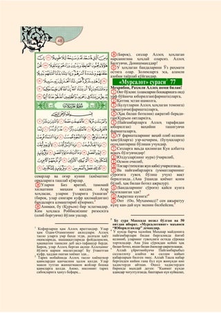 48
@ @@ @

                                              d(Бироқ),       сизлар    Аллоҳ      ҳоҳлаган
    IHGFEDCBA нарсанигина ҳоҳлай оларсиз. Аллоҳ
              Билгувчи, Донишманддир!
    RQPONMLKJ eУ ҳоҳлаган бандаларини Ўз раҳмати
    [ZYXWVUTS остига олар. Золимларга эса, аламли
                                              азобни таёрлаб қўйгандир.
    gfedcba`_^]                                   «Мурсалот» сураси3 77
    tsrqponmlkjih Меҳрибон, Раҳмли Аллоҳ номи билан!
                                              AОнт бўлсин: (оламларни бошқаришга оид)
    `_~}|{zyxwvu урф бўйинча юборилган(фаришта)ларга,
                                              BҚаттиқ эсган шамолга,
    ò
    Ì|                                        C(Булутларни Аллоҳ ҳоҳлаган томонга)
                                              тарқатувчи(фаришта)ларга,
         CBA                                  D(Ҳақ билан ботилни) ажратиб беради-
                                              ган(Қуръон оятлари)га,
    ihgfedcba                                 E(Пайғамбарларга Аллоҳ тарафидан
                                              юборилган)       ваҳийни       ташигувчи
    tsrqponmlkj                               фаришталарга,
    ~}|{zyxwvu                                F(У фаришталарнинг ваҳий олиб келиши
                                              ҳақгўйларга) узр-кечирим, (бузуқиларга)
    «ª©¨§¦¥¤£¢¡                              огоҳлантириш бўлиши учундир.
                                              GСизларга ваъда қилинган Кун албатта
    ¹¸¶µ´³²±°¯®¬                              воқеъ бўлгувчидир!
                                              HЮлдузлар(нинг нури) ўчирилиб,
    ÂÁÀ¿¾½¼»º                                 IОсмон очилиб,
                                              JТоғлар (титилган жун каби) учирилганда…
    ËÊÉÈÇÆÅÄÃ                                 KВа пайғамбарларга (умматларининг
севарлар ва оғир кунни (қиёматни)             сўроғига гувоҳ бўлиш учун) вақт
орқаларига ташлаб қўярлар.                    берилганда...(Ана ўшанда қиёмат қоим
bУларни       Биз    яратиб,    тамомий       бўлиб, ҳақ билан ботил ажралур).
хилқатини     маҳкам    қилдик.    Агар       L(Бандаларнинг сўроғи) қайси кунга
ҳоҳласак, уларни ўзларига ўхшаган1            белгиланган эди?
(бироқ, улар сингари куфр қилмайдиган)        MАжратиш кунига!4
бандаларга алмаштириб қўюрмиз.2               NОнт (Оо, Мухаммад)? сен ажыратуу
cАниқки, бу (Қуръон) бир эслатмадир.          күнү кан-дай күн экенин билбейсиң.5
Ким ҳоҳласа Роббиси(нинг ризоси)га
(олиб боргувчи) йўлни ушлар.
                                              3
                                                 Бу сура Маккада нозил бўлган ва 50
                                                оятдан иборат. «Мурсалотнинг» маъноси
1
   Кофирларни ҳам Аллоҳ яратгандир. Улар        “Юборилганлар” демакдир.
                                              4
  ҳам Одам-Отамизнинг авлодлари. Аллоҳ          У кунда барча халойиқ Маҳшар майдонига
  таоло уларга умр бахш этди, долғали ҳаёт      пайғамбарлари билан биргаликда йиғиб
  оқимларида, машаққатларида фойдалансин,       келиниб, уларнинг гувоҳлиги остида сўроққа
  ҳақиқатни танисин деб ақл-тафаккур берди.     тортиладир. Ана ўша сўроқдан кейин ҳақ
  Бироқ, улар Аллоҳ берган ақлни Аллоҳнинг      билан ботил, яхши билан ёмонлар ажратилажак.
                                              5
  йўлига қарши ишлатдилар! Бу ўтакетган           Аллаh үйрөтмөйүнчө Пайгамбарыбыз
  куфр, ҳаддан ошган хиёнат эди...              саллаллоху алайхи ва саллам кайып
2
   Тарих мобайнида Аллоҳ таоло хиёнаткор        кабарларын билген эмес. Аллаh Таала кабар
  қавмлардан қанчасини ҳалок қилди. Улар        бергенден кийин гана бул күн жөнүндө көп
  макон тутган жаннатмакон жойлар бошқа         хадистерди айткан. Ошол хадистерден
  қавмларга қолди. Аммо, инсоният тарих         биринде мындай деген: “Кыямат күндө
  сабоқларига ҳануз бефарқ...                   адамдар чогултулганда, баштарын күн куйкалап,
 