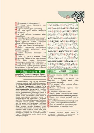 53
 @ @@                                                                                  @

hҚачонки катта қиёмат келса...1
iУ кунда инсон (дунёдаги) иш-                 MLKJIHGFEDCBA
ҳарактларини эслар.
jҚараган одамга дўзах кўрсатилар.             ZYXWVUTSRQPON
kБас, ким туғён қилган (ҳаддидан              edcba`_^][
ошган) бўлса
lва дунё ҳаётини охиратдан афзал              qponmlkjihgf
кўрган бўлса,
mунинг ўрни албатта Жаҳаннамдадир!                `_~}|{zyxwvutsr
nАммо, ким Роббисининг олдида (сўроқ
бериб) туришдан қўрқиб, нафс(и)ни             jihgfedcba
(ҳаром) ҳоҳишлардан тийган бўлса,
oУнинг ўрни албатта, Жаннатдадир!             tsrqponmlk
p(Қайта тирилишдан шубҳаланган                ~}|{zyxwvu
одамлар) сендан қиёматнинг қачон
бўлишин сўрарлар.                             ©¨§¦¥¤£¢¡
qУни(нг вақтини) билишдан сен
олисдирсан!                                       ¸¶µ´³²±°¯®¬«ª
rУнинг (у ҳақдаги илмнинг боши
ҳамда) охири Роббинггагина тааллуқлидир.      ÄÃÂÁÀ¿¾½¼»º¹
sСен       фақат    ундан    (қиёматдан)
қўрққанларни огоҳлантиргувчидирсан.           ÏÎÍÌËÊÉÈÇÆÅ
tУлар (кофирлар) уни (қиёматни ўз                 ÜÛÚÙØ×ÖÕÔÓÒÑÐ
кўзлари билан) кўрган кунда (бу дунёда)
бир кун кечга қадар ёки тушга қадаргина       éèçæåäãâáàßÞÝ
(яшаб) тургандек бўлурлар.
        «Абаса» сураси2 80                    ò
                                              Ï|
Меҳрибон, Раҳмли Аллоҳ номи билан! Bолдига (масала сўраб) сўқир киши
A(Пайғамбар) қовоғини солиб, юзин бурди, келганда.
                                                C(Эй, пайғамбар!) Сен қайдан ҳам
1                                               билардинг, у (сўқир киши ёмон
    Кичкина қиёмат – бу ҳар бир инсоннинг
  ўлими, катта қиёмат эса бу дунёнинг охиридир. хулқлардан) покланар.
2
  Бу сурайи карийма Маккада нозил бўлиб, DЁки (сендан) ибрат оларда, ибрати
  42 оятдан иборатдир. «Абаса» сўзи унга фойда берар...
  «қовоғини солди», «пешонасини тириштирди» EАммо, (таълимга) муҳтож эмас
  деган маъноларни англатади.Бу суранинг одам(келганда эса),
  нозил бўлишига тубандаги воқеъа сабаб
  бўлган: пайғамбаримиз саллаллоҳу алайҳи ва F
                                                   Сен ўшанга бурилиб олдинг.
  саллам Макканинг эътиборли, бой одамларини    G(Бироқ), унинг (сендан таълим олмай),
  даъват қилиб турганларида ўзини ширк ва покланмай қолишига сен жавобгар эмассан.
  бошқа гуноҳлардан поклашга интиқ ва HАммо, сен томон югуриб келган
  интизор бўлган бир сўқир одам – Абдуллоҳ (сўқир) одам...
  ибн Умму Мактум келиб қолади ва Аллоҳнинг I(Аллоҳдан ва қийматдан) қўрқар эди!
  элчисидан масала сўрайди. Пайғамбаримиз
  эса, ўта муҳим деб ҳисоблаган суҳбатнинг JСен эса унга парво ҳам қилмадинг!
  бўлиниб қолганига хафа бўлиб, Абдуллоҳга KЙўқ! Бу (оятлар сен учун) сабоқдир!
  парво қилмай, билъакс қовоғини солиб, LКим ҳоҳласа ундан ибрат олар.3
 манглайини тириштириб казо-казолар билан
 суҳбатни давом эттиради. Аммо, улар ҳали
 ширкдан покланмаган, динга ҳам ўзлари        3
 интилмаган одамлар эди. Аллоҳ таоло бу иши         Кейинги оятларда Аллоҳ таоло      бу
 учун Ўз пайғамбарига танбеҳ бериб, мазкур        оятларнинг қадрини, муҳимлигини     ва
 оятларни туширди.                                шаънининг улуғлигини баён қилади.
 