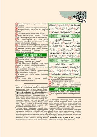65
  @ @@                                                                                    @

NМен сизларни ловуллаган оловдан
огоҳ этдим.                                         JIHGFEDCBA
OУнга энг бадбахт одамларгина ташланур.
PУлар (исломни) ёлғон деб, юз ўгирган               UTSRQPONMLK
эдилар.                                             a`_^][ZYXWV
Q Дўзахдан тақводорлар узоқ бўлур.
RУлар мол-мулкини (Аллоҳ йўлида)
бериб, (зиқналикдан) покланган инсонлардир.     ò
                                                Ü|     # #

SУ инсон(лар)да ҳеч ким учун                                 CBA
(бадалига) мукофот қайтарилиши (умид
қилинган) яхшилик йўқдир.1                          mlkjihgfedcb
T(У қилган яхшиликларнинг барчаси)
энг олий Роббисининг ризолиги учундир!              vutsrqpon
UЯқинда (Аллоҳ уни буюк неъмат
билан мукофотлар. Ўшанда у ҳам                      _~}|{zyxw
Роббисидан) рози бўлар.                             ihgfedcba`
         «Зуҳа» сураси 93      2
                                             tsrqponmlkj
Меҳрибон, Раҳмли Аллоҳ номи билан!
AЧошгоҳ пайтига қасам!
BСокин – қоронғу тунга қасам!                   ò         Ý|
C(Эй, Муҳаммад), Роббинг сени тарк                  CBA
этмаган ва (сендан) ғазабланмагандир.
DСен учун охират (ҳаёти) аввалгисидан ~}|{zyxwvu
(дунё ҳаётидан) афзалдир.
EРоббинг сенга яқинда (мукофотини) ¬«ª©¨§¦¥¤£¢¡
берар ва сен рози бўларсан.
FУ сени етим ҳолда топиб, башпана º¹¸¶µ´³²±°¯®
бермадими?!3                                HВа сени камбағал ҳолда топиб, (руҳий
GВа сени йўлсиз ҳолда4 топиб, ва маънавий) бой қилмадими?!
ҳидоятга бошламадими?!                      I Энди сен етимга қаҳр қилма!
                                            JСўраган одамга қўпол жавоб қилма!5
1                                           KВа       ҳар    доим      Роббингнинг
  “Менга ҳам бир кун қайтарар” деган илинж, неъматларини (одамларга) сўзлаб бер.6
  умид ва ҳисоб-китоб билан қилинадиган
  яхшиликлар унинг олдида йўқдир. Унинг
  барча хайриялари Аллоҳнинг ризоси учундир.
                                                      «Шарҳ» сураси 94          7

2
  Маккада нозил бўлган. 11 оятдан иборат.       Меҳрибон, Раҳмли Аллоҳ номи билан!
  «Зуҳанинг» маъноси “Чошгоҳ пайти”.            A(Эй, Муъаммад!) Биз сенинг кўксингни
3
  Муҳаммад саллаллоҳу алайҳи ва саллам бу
  ёруғ дунёга келмасидан аввал отасидан,
  аммо эсини таниб-танимаган пайтда эса,        5
  онасидан ажраган эди. Ана шундай том             Жетимдерге ырайымдуу болуп, ким бир
  маънодаги етимлик даврида Аллоҳ таоло           нерсе сураса, кудуретиң жетсе - бер, жок
  унга бобоси Абдул Мутталибни ҳомий              болсо жакшы, сылык сөз менен кайтар. Бул
  қилди. У оламдан ўтгач амакиси Абу              аяттагы суралган нерсе предметтерге гана
  Толибнинг уйидан бошпана берди.                 чектелбейт. Маселен, кээ бир адамдар
4
    Аллоҳ таоло тарафидан илоҳий илм-             жардам, кээ бирөөлөр илим сурайт.
                                                6
  маърифат берилгунга қадар пайғамбаримиз          Аллоҳ таолонинг неъматларини одамларга
  саллаллоҳу алайҳи ва саллам Китоб нима,       сўзлаб бериш уларни шукр қилишга ундайди.
  иймону ислом нима – билмас эдилар.            Чунки, неъматни севиш – бу инсон
  Мушрикларнинг ақидаси ва турмуш тарзини       табиатидир. Зеро неъматни севган ақлли одам
  покиза табиати ила инкор қилсада, ҳақиқий     неъмат берганнида севар.
                                                7
  ҳидоятни билмас, танимас эдилар. Кейин           Маккада нозил бўлган. 8 оят. “Шарҳ”
  унга Аллоҳнинг ҳидояти – ваҳй кела бошлади.     сўзининг маъноси “Кенг қилмоқ”.
 