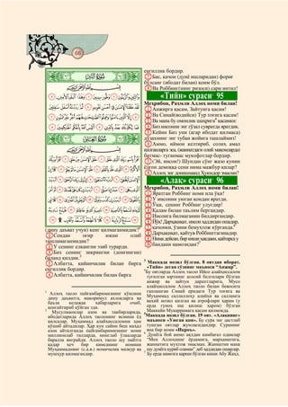 66
@ @@ @

                                              енгиллик бордир.
    ò
    Þ|                                        GБас, қачон (дунё ишларидан) фориғ
                                              бўлсанг (ибодат билан) қоим бўл.
         CBA                                  HВа Роббинг(нинг ризоси) сари интил!
    JIHGFEDCBA                                        «Тийн» сураси 95         3

                                              Меҳрибон, Раҳмли Аллоҳ номи билан!
    UTSRQPONMLK AАнжирга қасам, Зайтунга қасам!
    `_^][ZYXWV BВа Синай(водийси) Тур тоғига қасам!
                                          4
                                              CВа мана бу омонлик шаҳрига қасамки:
    jihgfedcba DБиз инсонни энг гўзал сувратда яратдик.
                   EКейин Биз уни (агар ибодат қилмаса)
    ò     ß|       дўзахнинг энг тубан жойига ташлаймиз!
                   FАммо, иймон келтириб, солиҳ амал
       CBA         қилганларга эса, (жаннатдаги олий мақомларда)
                   битмас- туганмас мукофотлар бордир.
    wvutsrqponmlk G(Эй, инсон!) Шундан сўнг жазо кунин
    edcba`_~}|{zyx ёлғон демоққа сени нима мажбур қилар?
                   HАллоҳ энг донишманд Ҳукмдор эмасми?
    rqponmlkjihgf                                     «Алақ» сураси 96         5


    ¢¡~}|{zyxwvuts Меҳрибон, Раҳмли Аллоҳ номи билан!
                                              AЯратган Роббинг номи ила ўқи!
    ²±°¯®¬«ª©¨§¦¥¤£                           BУ инсонни уюган қондан яратди.
                                              CЎқи, сенинг Роббинг улуғдир!
    ¾½¼»º¹¸¶µ´³                               DҚалам билан таълим бергандир.
                                              EИнсонга билмаганин билдиргандир.
    ÉÈÇÆÅÄÃÂÁÀ¿                               FЙўқ! Дарҳақиқат, инсон ҳаддидан ошадир,
(дину даъват учун) кенг қилмаганмидик?1       Gқачонки, ўзини бемуҳтож кўрганда.6
BСендан         оғир      юкни     олиб       HДарҳақиқат, қайтув Роббинггагинадир.
ташламаганмидик?                              IНима дейсан, бир киши ҳақдаки, қайтарса у
CУ сенинг елкангни эзиб турарди.              Jбандани намозидан?7
DБиз сенинг зикрингни (донғингни)
баланд қилдик.2
EАлбатта, қийинчилик билан бирга Маккада нозил бўлган. 8 оятдан иборат.
                                        3

енгиллик бордир.                          «Тийн» деган сўзнинг маъноси “Анжир”.
                                        4
                                          Бу оятларда Аллоҳ таоло Ийсо алайҳиссалом
FАлбатта, қийинчилик билан бирга          туғилган юртнинг асосий белгилари бўлган
                                                анжир ва зайтун дарахтларига, Мусо
                                                алайҳиссалом Аллоҳ таоло билан бевосита
1
   Аллоҳ таоло пайғамбаримизнинг кўксини        гаплашган Синай еридаги Тур тоғига ва
  дину даъватга, макоримул ахлоқларга ва        Муҳаммад саллаллоҳу алайҳи ва салламга
  баъзи    келажак     хабарларига    очиб,     ваҳий нозил қилган ва атрофлари ҳарам (у
  кенгайтириб қўйган эди.                       ерда гуноҳ иш қилиш ҳаром) бўлган
2
    Мусулмаонлар азон ва такбирларида,          Маккайи Мукаррамага қасам қилмоқда.
                                              5
  ибодатларида Аллоҳ таолонинг исмини ёд        Маккада нозил бўлган. 19 оят. «Алақнинг»
  қилсалар, Муҳаммад алайҳиссаломни ҳам         маъноси «Уюган қон». Бу сура энг дастлаб
  қўшиб айтадилар. Ҳар кун сайин беш маҳал      тушган оятлар жумласидандир. Суранинг
  азон айтилганда пайғамбаримизнинг номи        яна бир номи «Иқроъ».
                                              6
  миллионлаб тилларда, минглаб ўлкаларда        Дунёга бой аммо ақлдан камбағал одамлар
  баралла янграйди. Аллоҳ таоло шу пайтга       “Мен Аллоҳнинг ёрдамига, марҳаматига,
  қадар   ҳеч   бир     кимсанинг   номини      жаннатига муҳтож эмасман. Жаннатни мана
  Муҳаммаднинг (с.а.в.) номичалик мазкур ва     шу дунёга қуриб оламан” деб ҳаддидан ошарлар.
                                              7
  мушҳур қилмагандир.                           Бу ерда намозга қарши бўлган киши Абу Жаҳл,
 