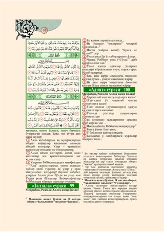 68
@ @@ @

                                           AЕр қаттиқ ларзага келганда..,
  JIHGFEDCBA BВа ўзининг “юкларини” чиқариб
                 ташлаганда..,2
  XWVUTSRQPONMLK CИнсон (ҳайрон қолиб) “Бунга не

 ò
 â|
                                           бўлди?!” дер.
                                           DЎша кунда Ер ўз хабарларини сўзлар.
           CBA                             EЧунки, Роббинг унга (“Сўзла!” деб)
                                           ваҳий қилган эди.3
  `_^][ZY                                 FЎшал кунда одамлар, ўзларига
                                           амаллари кўрсатилиши учун, гуруҳ-гуруҳ
  jihgfedcba                               бўлиб келарлар.
                                           GБас, ким зарра мисқолича яхшилик
  srqponmlk                                қилган бўлса – уни(нг савобини) кўрар
                                           HВа ким зарра мисқолича ёмонлик
  {zyxwvut                                 қилган бўлса уни(нг жазосини) кўрар.
  dcba`_~}|                                     «Адият» сураси 100       4



 ò
 ã|         #
                                           Меҳрибон, Раҳмли Аллоҳ номи билан!
                                           AҲарсиллиб чопган тулпарларга қасам!
                                           B(Туёғидан) ўт чақнатиб чопган
           CBA                             тулпорларга қасам!
  lkjihgfe                                 CТонг азонда (душманларга) ҳужум
                                           қилган отларга қасамки:
  wvutsrqponm                              DЎшанда         у(от)лар   тупроқларни
                                           тўзғитган эди
  ¢¡~}|{zyx                               Eва (душман) галаларининг орасига
                                           ёриб кирган эди –
  ¯®¬«ª©¨§¦¥¤£                             FИнсон албатта, Роббисига ношукурдир!5
қилишга, намоз ўқишга, закот беришга       GБунга ўнинг ўзи гувоҳ.
буюрилган эдилар. Зеро, энг тўғри дин      HУ бойликни қаттиқ севадир.
мана шудир!                                IБилмасми у, қабрлардаги мурдалар
FАҳли китоблардан ва мушриклардан          чиқарилганда..,
иборат кофирлар жаҳаннам оловида
абадий қолурлар. Улар – яратилган
жонзотлар ичидаги энг ёмонларидир.
GАммо иймон келтириб, солиҳ амал           2
                                             Бу оятлар қиёмат қойимнинг бошланиш
қилганлар эса, яратилганларнинг энг         олдидаги воқеаларнинг баёнидир. Ўшанда
яхшисидир.                                  ер қаттиқ титрагани сабабли ичидаги
HУларнинг Роббиси олдидаги мукофотлари      мурдалар ва ҳар турли конлардан иборат
                                            “юклар” ер сиртига чиқиб қолади.
– “Адн” жаннатларики, унинг остидан       3
                                              Ер ҳам қиёматда инсоннинг зарарига
даёлар оқиб турадир ва улар у ерда          гувоҳликга ўтгувчидир. Аллоҳ унга “Сўзла!”
абадул-абад қолурлар! (Бунинг сабаби),      деб фармон қилганда ўзининг устида ким
улардан Аллоҳ рози бўлди ва улар ҳам        нима ишлар содир қилганини оқизмай
Ундан рози бўлдилар. Бу(мукофот)лар         томизмай сўзлаб, гувоҳликга ўтадир.
                                          4
                                             Маккада нозил бўлган. 11 оятдан иборат.
Роббисидан қўрққан одамлар учундир.         “Аадиятнинг маъноси” “Тулпорлар”.
         «Залзала» сураси 99   1          5
                                              Аллоҳ таолонинг неъматларига шукур
                                            қилиш Унинг Ўзига ҳеч нарсани шерик
Меҳрибон, Раҳмли Аллоҳ номи билан!          қўшмай ибодат қилиш орқали ифодаланади.
                                            Таассуф шундаки инсонлар ўзларининг
                                            ношукурликларини тан олади, аммо “ана-
1
   Мадинада нозил бўлган ва 8 оятдан мана” деб, тавбани кечиктираверади, гуноҳ
  иборат.“Залзаланинг” маъноси “Зилзила”. ишларда давом этаверади.
 