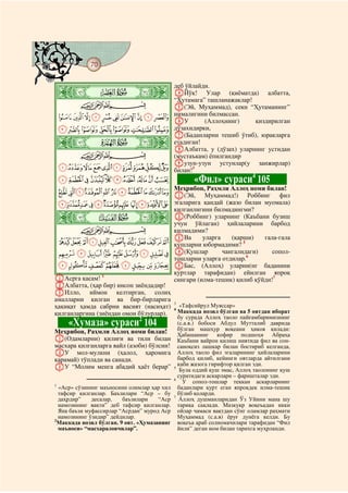 70
@ @@ @



    ò
               деб ўйлайди.
    æ|         DЙўқ! Улар (қиёматда) албатта,
               “Ҳутамага” ташланажаклар!
      CBA      E(Эй, Муҳаммад), секн “Ҳутаманинг”
    JIHGFEDCBA нималигини билмассан.
               FУ        (Аллоҳнинг)       қиздирилган
    QPONMLK    дўзахидирки,
               G(Баданларни тешиб ўтиб), юракларга
    ò   ç|     етадиган!
               HАлбатта, у (дўзах) уларнинг устидан
      CBA      (мустаъкам) ёпилгандир
               Iузун-узун устунлар(у занжирлар)
    [ZYXWVUTSR билан!3
    fedcba`_^]
                                         4
                                                    «Фил» сураси 105
                Меҳрибон, Раҳмли Аллоҳ номи билан!
    qponmlkjihg A(Эй, Муҳаммад!) Роббинг фил
    |{zyxwvutsr эгаларига қандай (жазо билан муомала)
                                       қилганлигини билмадингми?
    ò         è|                       B(Роббинг) уларнинг (Каъбани бузиш
                                       учун ўйлаган) ҳийлаларини барбод
        CBA                            қилмадими?
                                       CВа        уларга    (қарши)     гала-гала
 gfedcba`_~} қушларни юбормадими? 5
 ponmlkjih D(Қушлар                                      чангалидаги)      сопол-
                                       тошларни уларга отдилар.6
 xwvutsrq EБас, (Аллоҳ) уларни(нг баданини
                                       қуртлар тарафидан) ейилган япроқ
AАсрга қасам! 1                        сингари (илма-тешик) қилиб қўйди!7
BАлбатта, (ҳар бир) инсон зиёндадир!
CИлло, иймон келтирган, солиҳ
амалларни қилган ва бир-бирларига
                                       3
ҳақиқат ҳамда сабрни васият (насиҳат) 4 «Тафсийрул Муяссар»
қилганларгина (зиёндан омон бўлурлар).   Маккада нозил бўлган ва 5 оятдан иборат
                                         бу сурада Аллоҳ таоло пайғамбаримизнинг
         «Хумаза» сураси 1042
                                               (с.а.в.) бобоси Абдул Мутталиб даврида
                                               бўлган машҳур воқеани ҳикоя қилади:
Меҳрибон, Раҳмли Аллоҳ номи билан!             Ҳабашанинг кофир подшоҳи Абраҳа
A(Одамларни) қилиғи ва тили билан              Каъбани вайрон қилиш ниятида фил ва сон-
масхара қилганларга вайл (азоби) бўлсин!       саноқсиз лашкар билан бостириб келганда,
BУ мол-мулкни (ҳалол, ҳаромига                 Аллоҳ таоло фил эгаларининг ҳийлаларини
қарамай) тўплади ва санади.                    барбод қилиб, кейинги оятларда айтилгани
CУ “Молим менга абадий ҳаёт берар”             каби жазога гирифтор қилган эди.
                                             5
                                                Була оддий қуш эмас, Аллоҳ таолонинг қуш
                                               суратидаги аскарлари – фаришталар эди.
                                             6
                                                 У сопол-тошлар теккан аскарларнинг
1
  «Аср» сўзининг маъносини олимлар ҳар хил     баданлари қурт еган япроқдек илма-тешик
  тафсир қилганлар. Баъзилари “Аср – бу        бўлиб қоларди.
                                             7
  даҳрдир”    десалар,   баъзилари    “Аср      Аллоҳ душманларидан Ўз Уйини мана шу
  намозининг вақти” деб тафсир қилганлар.      тариқа сақлади. Мазкукр воқеъадан икки
  Яна баъзи муфассирлар “Асрдан” мурод Аср     ойлар чамаси вақтдан сўнг оламлар раҳмати
  намозининг ўзидир” дейдилар.                 Муҳаммад (с.а.в) ёруғ дунёга келди. Бу
2
  Маккада нозил бўлган. 9 оят. «Ҳумазанинг     воқеъа араб солномачилари тарафидан “Фил
  маъноси» “масхараловчилар”.                  йили” деган ном билан тарихга муҳрланди.
 