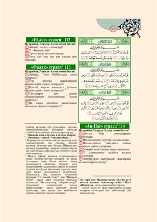 73
  @ @@                                                                                @


         «Ихлос» сураси1 112                  ò
                                              ï|
Меҳрибон, Раҳмли Аллоҳ номи билан!
AАйтгил: Аллоҳ – ягонадир!                            CBA
BУ – Беҳожатдир!
CТуғмаган ва туғилмагандир!                       JIHGFEDCBA
DУнга ҳеч ким (ва ҳеч нарса) тенг                 SRQPONMLK
эмасдир!

         «Фалақ» сураси2 113
                                              ò
                                              ð|
                                                      CBA
Меҳрибон, Раҳмли Аллоҳ номи билан!
AАйтгил: “Тонг Роббисидан паноҳ                   ^][ZYXWVUT
тиларман!”
BЎзи         яратган      нарсаларнинг            gfedcba`_
ёмонлигидан (паноҳ тиларман!)
CҚоплаб кирган вақтидаги туннинг                  onmlkjih
ёмонлигидан (паноҳ тиларман!) 3
DТугунларга           дам       солган        ò
                                              ñ|
сеҳргарларнинг ёмонлигидин (паноҳ                     CBA
тиларман!)
EВа ҳасад қилганда ҳасадчининг                    xwvutsrqp
ҳасадидан (паноҳ тиларман!) 4
                                                  `_~}|{zy
                                                   edcba
                                                    ihgf

  дунёда кўтарган кўп гуноҳлари, хусусан,         «Ан-Нас» сураси5 114
  пайғамбаримизнинг йўлларига тиконлар        Меҳрибон, Раҳмли Аллоҳ номи билан!
  сочиб хорлаганининг жазоси учун дерлар.
1
   Маккада нозил бўлган. 4 оятдан иборат.     AАйтгил:      “Мен        инсонларнинг
2
   Мааккада тушган. оятдан иборат.            Роббисидан,
3
   Қоронғулик қоплаган пайтда инсонлар ҳаёт   BИнсонларнинг (мутлақ) подшоҳидан,
  ташвишларидан тин олсалар, жинлар           CИнсонларнинг       (ибодатга   лойиқ)
  аксинча, тўзғиган вақт бўлади. Шунингдек,   илоҳидан паноҳ тиларман:
  инсонга ваҳшийлар, заҳарли ҳашаротлар ва
  шу каби бошқа нарсалар ҳам кўпинча тунда    DМахфий шайтоннинг ёмонлигиданки,
  зиён еткизади.                              EУ одамларнинг қалбига васваса
4
   Мазкур оятлар инсонга сеҳргарларнинг       солғучидир.
  сеҳри (иситма-совутма сингари) ва ҳасад     F(Озғиргувчи шайтонлар) жинлардан
  Аллоҳнинг амри билан зиёнли таъсир          ва инсонлардан бўлар.6
  қилишлигига далилдир. Шунинг учун
  пайғамбаримиз саллаллоҳу алайҳи ва саллам
  сеҳрдан ва кўздан (ҳасаддан) мана шу икки
  сура билан паноҳланишга буюрганлар.
  Шунингдек, бар одамнинг неъматини
  кўрганда “О, қандай гўзал!” ёки “Намунча
                                              5
  яхши!” деган каби сўзларни истеъмол           Бу сура ҳам Маккада нозил бўлган ва 6
  қилмасдан “Мо шоаллоҳу, таборакаллоҳу!”       оятдан ташкил топгандир. «Ан - Нас»
  (Аллоҳнинг        ҳолаганидек!      Аллоҳ     «Инсонлар» деган маънони билдиради.
                                              6
  баракотлидир!) деган жумлани айтиш              Аллоҳ таоло бу ерда инсонларни йўлдан
  суннатдир. Ана шунда ўзи ажабланган           оздирган одамларни ҳам “шайтонлар” деб
  нарсага одамнинг ҳасади тегмайди.             атамоқдадир.
 