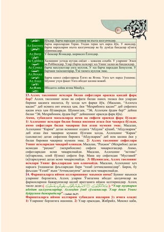 81
                                        @ @


   (ç ì Eü ½D)
    lÉ ¦      йўқдир. Барча нарсадан устивор ва иҳота қилгувчидир.
Ал Баатину барча нарсаларни иҳота қилгувчидир ва ҳеч дунёда йўқ. У яқиндир,
                    нарсалардан Теран. Ундан теран        нарса
              барча                                    бу        бандалар кўзига
  (Çì Eæ ö½D)
   çM        кўринмасдир.
 Ал Витр У беназир Ягонадир, шериксиз Ёлғиздир.
   (ç èPú ½D)
     lÎ
Ас Саййид Халқининг устида мутлақ сиёдат – ҳожалик соҳиби. У уларнинг Эгаси
    (hò î ½D)
     ç Ðp     ва Роббисидир. Улар (барча халқлар) эса Унинг халқи ва бандасидир.
 Ас Сомад барча махлуқотлар унга муҳтож, У эса барча нарсадан Бемуҳтож. У
   (hæ î ½D)
    ç Âx      барчани таомлантирар, Ўзи таомга муҳтож эмас.
 Ал Воҳид
  (hì Dæ ½D)
   çÎ       Барча камол сифатларида Ёлғиз ва Ягона. Унга ҳеч нарса ўхшамас.
 Ал Аҳад Шунинг учун фақат Унга ибодат қилиш вожиб.
   (hæ ô D)
    ç à
  Ал Илоҳ        Ибодатга лойиқ ягона Маъбуд.
   (Ëô äD)
    ç ½ú
13. Аллоҳ таолонинг исмлари билан сифатлари орасида қандай фарқ
бор? Аллоҳ таолонинг исми ва сифати билан паноҳ тиласа ёки улардан
бирини қасамга ишлатса, бу ҳолда ҳеч фарқи йўқ. (Масалан, “Аллоҳга
қасам!” деб исмига онт ичилса ҳам, ёки “Меҳрибонга қасам!” деб сифатига
қасам ичса ҳам бўлаверади. Шунингдек, “Эй, Аллоҳим ёрдам бер!” дейиш
билан “Эй, Меҳрибоним, ёрдам бер!” дейишнинг орасида фарқ йўқ).
Аммо, тубандаги масалаларда исми ва сифати орасида фарқ бўлади:
1) Аллоҳнинг исмлари билан бошқа инсонни атаса ёки чақирса бўлади,
аммо сифатлари билан чақириш ёки аташ мумкин эмас. Масалан,
Аллоҳнинг “Карим” деган исмининг олдига “Абдуни” қўшиб, “Абдулкарим”
деб аташ ёки чақириш мумкин бўлгани ҳолда, Аллоҳнинг “Карам”
(саховатли) деган сифатини бировга “Абдулкарам” деб ном қилиш ёки у
билан бировни чақириш мумкин эмас. 2) Аллоҳ таолонинг сифатлари
Унинг исмларидан чиқариб олинади. Масалан, “Раҳмон” (Меҳрибон) деган
исмидан “раҳмат” (меҳрибонлик) сифати чиқарилгандир. Аммо,
сифатларидан исми чиқарилмайди. Масалан, Аллоҳнинг “истиво”
(кўтарилиш, олий бўлиш) сифати бор. Мана шу сифатидан “Муставий”
(кўтарилувчи) деган исми чиқарилмайди. 3) Шунингдек, Аллоҳ таолонинг
исмлари Унинг феълларидан ҳам олинмайди. Масалан, Аллоҳнинг ҳеч
нарсага ўхшамаган феълларидан бири “ғазаб (аччиқланиш)дир”. Бироқ, бу
феълдан “Ғозиб” яъни “Аччиқланувчи” деган исм чиқарилмайди.
14. Фаришталарга иймон келтиришнинг маъноси нима? Бунинг маъноси
уларнинг борлигига, Аллоҳ уларни Ўзигагина ибодат қилувчилар ва
фармонларини бажарувчилар қилиб яратганига иймон келтиришдир. Аллоҳ
таоло деди:‫ﱸ‬a` _ ^] [ZY ‫“ ﱹ‬Улар муҳтарам
ибодат қилгувчилардир. Аллоҳдан ўзиб сўзламаслар. Улар доим Унинг
буйруғини бажарадилар”. (Анбиё: 26,27)
Фаришталарга иймон келтириш тубандаги ишларни ўз ичига олади:
1) Уларнинг борлигига ишониш. 2) Улар орасидан, Жибрийл, Мекоил каби,
 