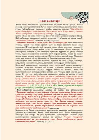 93
                                   @ @
                          Қалб амаллари
Аллоҳ таоло қалбимизни вужудимизнинг подшоҳи қилиб яратди. Бошқа
аъзолар унинг аскарларидир. Қачон подшоҳ яхши бўлса, аскарлари ҳам яхши
бўлар. Пайғамбаримиз саллаллоҳу алайҳи ва саллам дедилар: “Жасадда бир
парча гўшт борки, қачон ўша пок бўлса жасад тоза бўлар, аммо, у бузилса
жасад ҳам бузилар. Огоҳ бўлинг: у қалбдир”. (Муттафақун алайҳ)
Қалб ё иймон ва тақво ўрни бўлар ёки куфр, ширк, ҳамда нифоқ ўрни бўлар.
Пайғамбаримиз саллаллоҳу алайҳи ва саллам ўз кўксига уч марта нуқиб:
“тақво мана бу ерда!” деганлар. (Имом Муслим ривояти).
 Банданинг иймони эътиқод, сўз ва амалдан иборатдир. Яъни қалб билан
эътиқод қилиб, тил билан сўзлаб, қалб ва бадан аъзолари билан амал
қилишдир. Шундай қилиб, қалб эътиқод қилар, иймон келтирар, тилимиз бу
иймон-эътиқодни сўзлар, кейин қалб ўз амалларини, бадан аъзолари ўз
амалларини бажарар. Қалб амаллари муҳаббат, қўрқинч ва умид кабилар
бўлса, бадан аъзоларининг амаллари зикр, қироат, рукуъ, сажда, ва ҳоказо
Аллоҳга яқин қиладиган амаллардир. Инсон қалбида қандай нарса бўлмасин,
унинг таъсири қандайдир йўллар билан бадан аъзоларида зоҳир бўлар.
Биз юқорида қалб амаллари муҳаббат, қўрқинч ва умид, хушуъ, таваккул,
сабр, яқийн (аниқ иймон), ихлос, тавба каби нарсалардан иборат дедик.
Барча қалб амалларининг қаршисида унинг зидди–қалб иллати мавжуддир.
Масалан, ихлоснинг зиддида риё иллати, яқийннинг зиддида шак-шубҳа
иллати, муҳаббатнинг зиддида нафрат иллати ва ҳоказо... Агар биз
қалбимизни ислоҳ қилишдан ғофил қолсак, уни гуноҳлар ўраб олар ва ҳалок
қилар. Бу хусусда пайғамбаримиз саллаллоҳу алайҳи ва саллам бундай
деганлар: “Қачон банда бир гуноҳ иш қилса, қалбида бир (қора) нуқта ҳосил
бўлар. Қачон қалбидан у гуноҳни суғуриб чиқариб, тавба-истиғфор қилганда
қалби тозаланар. Аммо, гуноҳни қайта-қайта такрорлайверса, у каттариб
бориб, охири қалбни ўраб олар. Буни Аллоҳ Ўз китобида мана бундай
ифодалаган: l r q p o n m lk ji m “Йўқ, балки уларнинг қалбларини
ўзлари қилган (ёмон) амаллари ўраб олар” (Термизий ривояти).
  Пайғамбаримиз саллаллоҳу алайҳи ва саллам яна айтдиларки:
“Фитналар қалбларга худди бўйрага қўшилган новдалардек бирин-кетин
кўндаланг қилинар. Агар қалб у фитнани қабул қилса, унда бир қора нуқта
ҳосил бўлар. Қайси қалб у фитнани инкор қилса, унда оқ нуқта ҳосил
бўлар. Шундай қилиб икки қалбдан бири мусаффо, оқ қалбга айланиб, унга
модомики еру осмон турар экан, ҳеч бир фитна таъсир қилмас.
Иккинчиси қора, (занг босган) кўзадек хира, яхшиликни ҳам, ёмонликни
ҳам танимайдиган, фақат нафси-ҳавоси иштаҳо қилган нарсани гина
тан оладиган тўнг қалбга айланади”. (Имом Муслим)
Бандалар учун бадан аъзоларининг амалларидан муқаддам қалб амалларини
ўрганиш муҳимроқдир. Чунки, қалб амаллари асос, бадан аъзоларининг
амаллари эса самара ва уни тўлиқловчи бўлаклардир. Шунинг учун
пайғамбаримиз саллаллоҳу алайҳи ва саллам: “Аллоҳ сизларнинг
суратларингизга ва молларингизга эмас, балки қалбларингиз ҳамда
амалларингизга қарар” деганлар. (Имом Муслим).
 