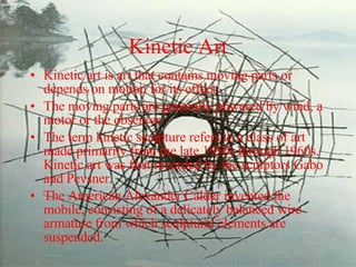 Kinetic Art Kinetic art is art that contains moving parts or depends on motion for its effect.  The moving parts are generally powered by wind, a motor or the observer.  The term kinetic sculpture refers to a class of art made primarily from the late 1950s through 1960s. Kinetic art was first recorded by the sculptors Gabo and Pevsner. The American Alexander Calder invented the mobile, consisting of a delicately balanced wire armature from which sculptural elements are suspended.  