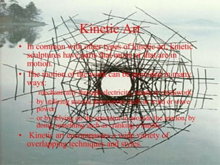 Kinetic Art In common with other types of kinetic art, kinetic sculptures have parts that move or that are in motion.  The motion of the work can be provided in many ways: mechanically through electricity, steam or clockwork;  by utilizing natural phenomena such as wind or wave power;  or by relying on the spectator to provide the motion, by doing something such as cranking a handle. Kinetic art encompasses a wide variety of overlapping techniques and styles. 