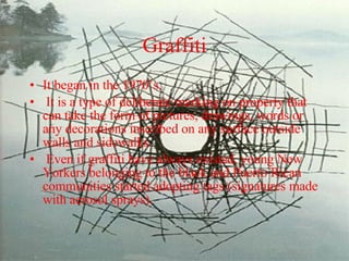 Graffiti It began in the 1970’s. It is a type of deliberate marking on property that can take the form of pictures, drawings, words or any decorations inscribed on any surface outside walls and sidewalks. Even if graffiti have always existed, young New Yorkers belonging to the black and Puerto Rican communities started adopting tags (signatures made with aerosol sprays). 